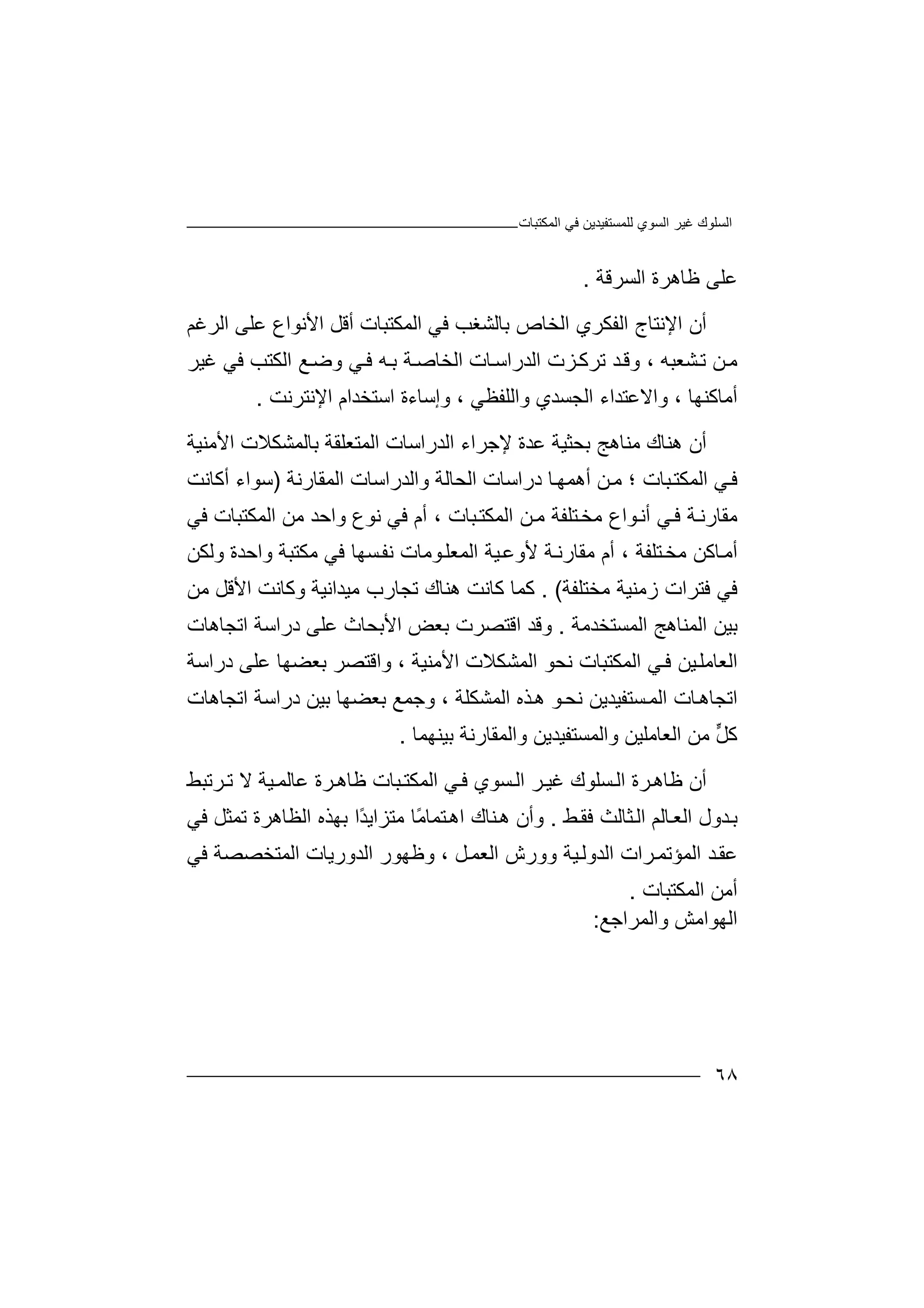 ‫ﻏﯿﺮ‬ ‫اﻟﺴﻠﻮك‬‫اﻟﻤﻜﺘﺒﺎت‬ ‫ﻓﻲ‬ ‫ﻟﻠﻤﺴﺘﻔﯿﺪﯾﻦ‬ ‫اﻟﺴﻮي‬
٦٨
‫اﻟﺴﺮﻗﺔ‬ ‫ﻇﺎھﺮة‬ ‫ﻋﻠﻰ‬.
‫أ‬‫ا‬ ‫ن‬‫ﻹ‬‫ﻧﺘ‬‫ﺎ‬‫ا‬ ‫ج‬‫ﻟ‬‫ﻔﻜﺮ‬‫ي‬‫اﻟ‬‫ﺨ‬‫ﺎص‬‫ﺑ‬‫ﺎﻟﺸ‬‫ﻐ‬‫اﻟﻤﻜ‬ ‫ﻓﻲ‬ ‫ﺐ‬‫ﺘﺒ‬‫ﺎ‬‫ت‬‫أ‬‫ﻗﻞ‬‫ا‬‫ﻷﻧ‬‫ﻮ‬‫اع‬‫ﻋﻠ‬‫اﻟﺮﻏﻢ‬ ‫ﻰ‬
‫ﺸﻌﺒﮫ‬‫ﺗ‬ ‫ﻦ‬‫ﻣ‬،‫وﻗ‬‫ﺪ‬‫ﺗﺮ‬‫ﻛ‬‫ﺰت‬‫ا‬‫ﻟﺪر‬‫ا‬‫ﺎت‬‫ﺳ‬‫اﻟﺨ‬‫ﺎ‬‫ﺻ‬‫ﺔ‬‫ﻲ‬‫ﻓ‬ ‫ﮫ‬‫ﺑ‬‫و‬‫ﺿ‬‫ﻊ‬‫ﻏﯿﺮ‬ ‫ﻓﻲ‬ ‫اﻟﻜﺘﺐ‬
‫أﻣﺎﻛﻨﮭﺎ‬،‫وا‬‫ﻻ‬‫ﻋﺘ‬‫ﺪ‬‫اء‬‫ا‬‫ﻟﺠﺴ‬‫ﺪ‬‫و‬ ‫ي‬‫ا‬‫ﻟﻠﻔ‬‫ﻈ‬، ‫ﻲ‬‫اﺳﺘﺨﺪ‬ ‫وإﺳﺎءة‬‫ا‬‫ا‬ ‫م‬‫ﻹ‬‫ﻧﺘﺮﻧﺖ‬.
‫أ‬‫ھ‬ ‫ن‬‫ﻨ‬‫ﺎك‬‫ﻣﻨﺎ‬‫ھﺞ‬‫ﺑ‬‫ﺤ‬‫ﺜﯿﺔ‬‫ﻋﺪة‬‫ﻹﺟ‬‫ﺮ‬‫اء‬‫اﻟ‬‫ﺪر‬‫ا‬‫اﻟﻤﺘﻌﻠﻘﺔ‬ ‫ﺳﺎت‬‫ﺑﺎﻟﻤ‬‫ﺸ‬‫ﻜ‬‫ﻼ‬‫ت‬‫ا‬‫ﻷﻣﻨﯿﺔ‬
‫ﻓ‬‫ﻲ‬‫ا‬‫ﻟ‬‫ﻤ‬‫ﻜ‬‫ﺒﺎت‬‫ﺘ‬‫ﻣ‬ ‫؛‬‫ﻦ‬‫أھ‬‫ﺎ‬‫ﻤﮭ‬‫دراﺳ‬‫ا‬ ‫ﺎت‬‫ﻟﺤﺎﻟ‬‫ﺔ‬‫وا‬‫ا‬ ‫ﻟﺪراﺳﺎت‬‫ﻟﻤﻘﺎ‬‫ر‬‫ﻧﺔ‬)‫أﻛﺎ‬ ‫ﺳﻮاء‬‫ﻧﺖ‬
‫ﻣ‬‫ﻣﺨ‬ ‫ﻮاع‬‫أﻧ‬ ‫ﻲ‬‫ﻓ‬ ‫ﺔ‬‫ﻘﺎرﻧ‬‫ﺘ‬‫ﻦ‬‫ﻣ‬ ‫ﻠﻔﺔ‬‫ا‬، ‫ﺒﺎت‬‫ﻟﻤﻜﺘ‬‫أم‬‫ﻓ‬‫ﻧ‬ ‫ﻲ‬‫ﻮ‬‫ع‬‫وا‬‫ﺣﺪ‬‫ﻣ‬‫ﻦ‬‫اﻟ‬‫ﻤﻜﺘ‬‫ﺒ‬‫ﺎ‬‫ﻓ‬ ‫ت‬‫ﻲ‬
‫أ‬‫ﻣ‬‫ﺎ‬‫ﻛﻦ‬‫ﻣﻜﺘ‬ ‫ﻓﻲ‬ ‫ﺴﮭﺎ‬‫ﻧﻔ‬ ‫ﻮﻣﺎت‬‫اﻟﻤﻌﻠ‬ ‫ﯿﺔ‬‫ﻷوﻋ‬ ‫ﺔ‬‫ﻣﻘﺎرﻧ‬ ‫أم‬ ، ‫ﺘﻠﻔﺔ‬‫ﻣﺨ‬‫ﺒﺔ‬‫وا‬‫ﺣ‬‫ﺪة‬‫وﻟ‬‫ﻜ‬‫ﻦ‬
‫ﻓﻲ‬‫ﻓ‬‫ﺘﺮ‬‫ز‬ ‫ات‬‫ﻣﻨﯿ‬‫ﺔ‬‫ﻣ‬‫ﺨﺘﻠﻔ‬‫ﺔ‬(.‫ﻛﻤﺎ‬‫ﻛﺎﻧﺖ‬‫ھﻨﺎ‬‫ك‬‫ﺗ‬‫ﺠ‬‫ﺎ‬‫ر‬‫ﻣ‬ ‫ب‬‫ﯿ‬‫ﺪ‬‫اﻧ‬‫ﯿﺔ‬‫و‬‫ﻛﺎﻧﺖ‬‫ا‬‫ﻷ‬‫ﻗ‬‫ﻞ‬‫ﻣﻦ‬
‫ﺑ‬‫ا‬ ‫ﯿﻦ‬‫ﻟﻤﻨﺎ‬‫ا‬ ‫ھﺞ‬‫ﻟﻤﺴﺘ‬‫ﺨﺪﻣ‬‫ﺔ‬.‫وﻗﺪ‬‫ا‬‫ﻗﺘﺼ‬‫ﺮ‬‫ﺑ‬ ‫ت‬‫ﻌ‬‫ا‬ ‫ﺾ‬‫ﻷ‬‫ﺑﺤ‬‫ﺎ‬‫ﻋ‬ ‫ث‬‫ﻠ‬‫د‬ ‫ﻰ‬‫ر‬‫اﺳﺔ‬‫اﺗ‬‫ﺠﺎھﺎت‬
‫اﻟ‬‫ﻌﺎﻣﻠ‬‫اﻟ‬ ‫ﻲ‬‫ﻓ‬ ‫ﯿﻦ‬‫ا‬ ‫اﻟﻤﺸﻜﻼت‬ ‫ﻧﺤﻮ‬ ‫ﻤﻜﺘﺒﺎت‬‫ﻷ‬، ‫ﻣﻨﯿﺔ‬‫وا‬‫ﻗﺘﺼ‬‫ﺮ‬‫ﺑﻌ‬‫ﻋﻠ‬ ‫ﻀﮭﺎ‬‫ﻰ‬‫دراﺳﺔ‬
‫ﺬه‬‫ھ‬ ‫ﻮ‬‫ﻧﺤ‬ ‫ﺴﺘﻔﯿﺪﯾﻦ‬‫اﻟﻤ‬ ‫ﺎت‬‫اﺗﺠﺎھ‬‫ا‬‫ﻟﻤﺸ‬‫ﻜ‬‫وﺟﻤﻊ‬ ، ‫ﻠﺔ‬‫ﺑ‬‫ﻌﻀﮭ‬‫ﺎ‬‫ﺑ‬‫ﯿﻦ‬‫د‬‫را‬‫ﺳﺔ‬‫اﺗ‬‫ﺠ‬‫ﺎھ‬‫ﺎت‬
‫ﱟ‬‫ﻞ‬‫ﻛ‬‫ﻣ‬‫اﻟﻌ‬ ‫ﻦ‬‫ﺎ‬‫واﻟﻤﺴﺘﻔ‬ ‫ﻣﻠﯿﻦ‬‫ﯿﺪﯾﻦ‬‫واﻟ‬‫ﺑﯿﻨﮭﻤ‬ ‫ﻤﻘﺎرﻧﺔ‬‫ﺎ‬.
‫أ‬‫ﻇﺎ‬ ‫ن‬‫ﺮة‬‫ھ‬‫اﻟ‬‫ﺴ‬‫ﻠ‬‫ﻏ‬ ‫ﻮك‬‫ا‬ ‫ﺮ‬‫ﯿ‬‫ﺴﻮي‬‫ﻟ‬‫اﻟﻤ‬ ‫ﻲ‬‫ﻓ‬‫ﻇﺎھ‬ ‫ﺒﺎت‬‫ﻜﺘ‬‫ﺮة‬‫ﺮﺗ‬‫ﺗ‬ ‫ﻻ‬ ‫ﯿﺔ‬‫ﻋﺎﻟﻤ‬‫ﺒﻂ‬
‫ﺑ‬‫ا‬ ‫ﺪول‬‫ﻟ‬‫ﻌ‬‫ﺎ‬‫ﻟ‬‫ﻢ‬‫ا‬‫ﻂ‬‫ﻓﻘ‬ ‫ﺜﺎﻟﺚ‬‫ﻟ‬.‫و‬‫أن‬‫ﻨﺎ‬‫ھ‬‫ك‬‫اھ‬‫ﺘ‬ً‫ﻣ‬‫ﻤﺎ‬‫ﺎ‬‫ﻣ‬‫ﺘ‬‫ﺰاﯾ‬ً‫ﺪ‬‫ا‬‫ﺑ‬‫اﻟﻈﺎھﺮة‬ ‫ﮭﺬه‬‫ﺗ‬‫ﻓﻲ‬ ‫ﻤﺜﻞ‬
‫وو‬ ‫ﯿﺔ‬‫اﻟﺪوﻟ‬ ‫ﺮات‬‫اﻟﻤﺆﺗﻤ‬ ‫ﺪ‬‫ﻋﻘ‬‫ر‬‫ﻞ‬‫اﻟﻌﻤ‬ ‫ش‬‫و‬ ،‫ﻇ‬‫اﻟﺪورﯾﺎت‬ ‫ﮭﻮر‬‫ا‬‫ﻟ‬‫ﻤﺘ‬‫ﺨﺼ‬‫ﺼﺔ‬‫ﻓﻲ‬
‫أﻣ‬‫ﻦ‬‫اﻟﻤ‬‫ﻜ‬‫ﺘﺒ‬‫ﺎت‬.
‫اﻟﮭ‬‫واﻟﻤﺮاﺟﻊ‬ ‫ﻮاﻣﺶ‬:
 