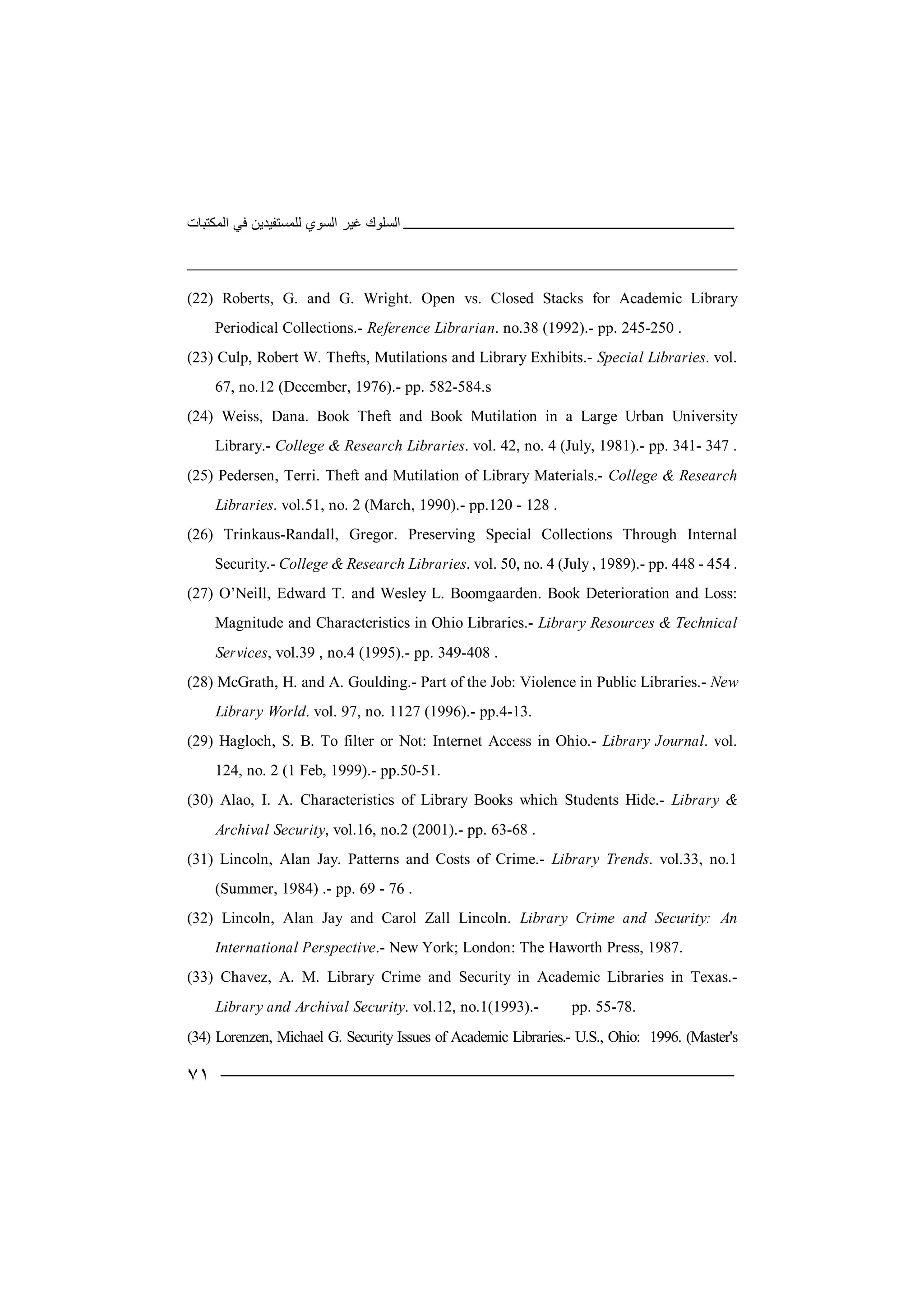 ‫اﻟﻤﻜﺘﺒﺎت‬ ‫ﻓﻲ‬ ‫ﻟﻠﻤﺴﺘﻔﯿﺪﯾﻦ‬ ‫اﻟﺴﻮي‬ ‫ﻏﯿﺮ‬ ‫اﻟﺴﻠﻮك‬
٧١
(22) Roberts, G. and G. Wright. Open vs. Closed Stacks for Academic Library
Periodical Collections.- Reference Librarian. no.38 (1992).- pp. 245-250 .
(23) Culp, Robert W. Thefts, Mutilations and Library Exhibits.- Special Libraries. vol.
67, no.12 (December, 1976).- pp. 582-584.s
(24) Weiss, Dana. Book Theft and Book Mutilation in a Large Urban University
Library.- College & Research Libraries. vol. 42, no. 4 (July, 1981).- pp. 341- 347 .
(25) Pedersen, Terri. Theft and Mutilation of Library Materials.- College & Research
Libraries. vol.51, no. 2 (March, 1990).- pp.120 - 128 .
(26) Trinkaus-Randall, Gregor. Preserving Special Collections Through Internal
Security.- College & Research Libraries. vol. 50, no. 4 (July , 1989).- pp. 448 - 454 .
(27) O’Neill, Edward T. and Wesley L. Boomgaarden. Book Deterioration and Loss:
Magnitude and Characteristics in Ohio Libraries.- Library Resources & Technical
Services, vol.39 , no.4 (1995).- pp. 349-408 .
(28) McGrath, H. and A. Goulding.- Part of the Job: Violence in Public Libraries.- New
Library World. vol. 97, no. 1127 (1996).- pp.4-13.
(29) Hagloch, S. B. To filter or Not: Internet Access in Ohio.- Library Journal. vol.
124, no. 2 (1 Feb, 1999).- pp.50-51.
(30) Alao, I. A. Characteristics of Library Books which Students Hide.- Library &
Archival Security, vol.16, no.2 (2001).- pp. 63-68 .
(31) Lincoln, Alan Jay. Patterns and Costs of Crime.- Library Trends. vol.33, no.1
(Summer, 1984) .- pp. 69 - 76 .
(32) Lincoln, Alan Jay and Carol Zall Lincoln. Library Crime and Security: An
International Perspective.- New York; London: The Haworth Press, 1987.
(33) Chavez, A. M. Library Crime and Security in Academic Libraries in Texas.-
Library and Archival Security. vol.12, no.1(1993).- pp. 55-78.
(34) Lorenzen, Michael G. Security Issues of Academic Libraries.- U.S., Ohio: 1996. (Master's
 