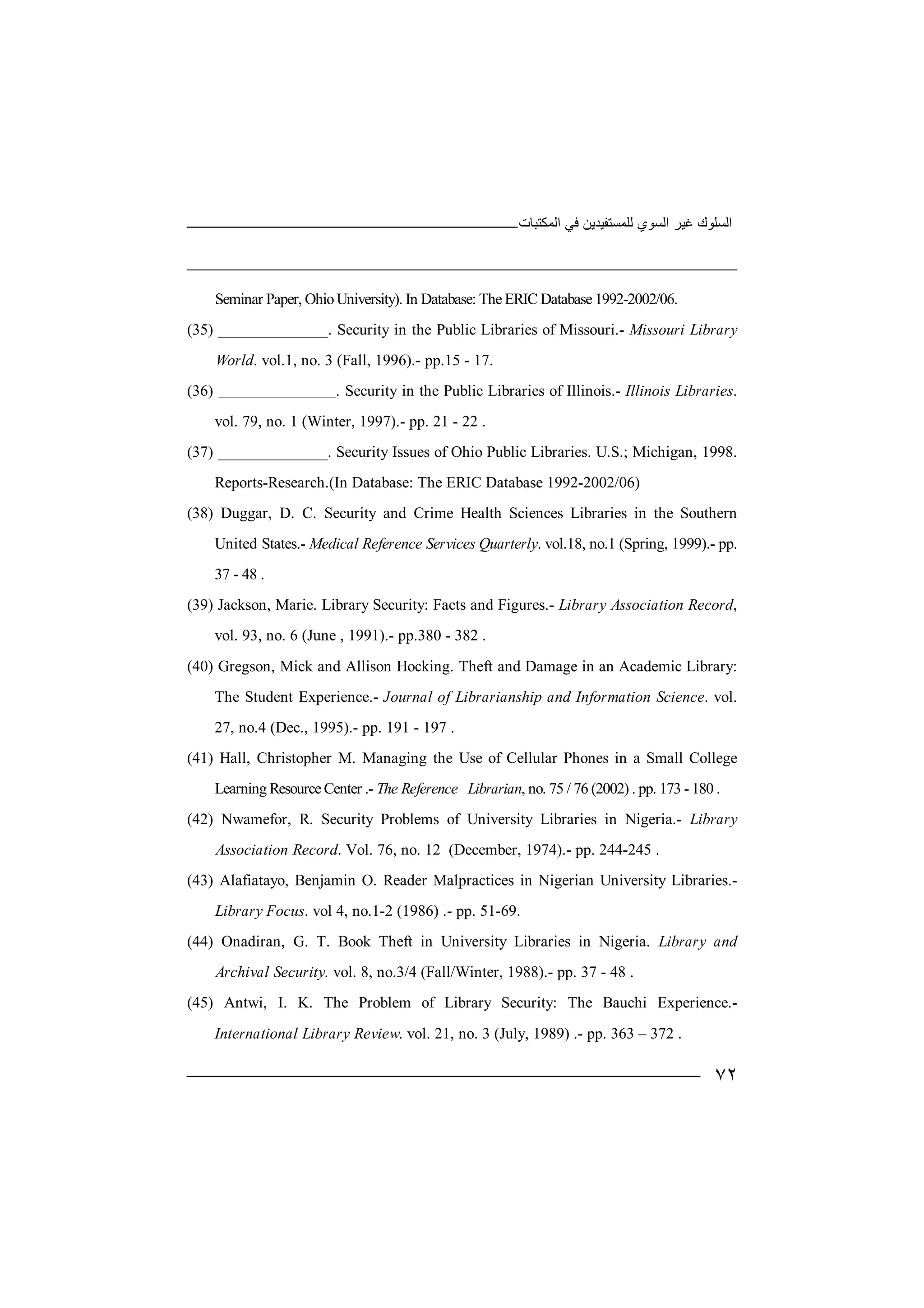 ‫ﻏﯿﺮ‬ ‫اﻟﺴﻠﻮك‬‫اﻟﻤﻜﺘﺒﺎت‬ ‫ﻓﻲ‬ ‫ﻟﻠﻤﺴﺘﻔﯿﺪﯾﻦ‬ ‫اﻟﺴﻮي‬
٧٢
Seminar Paper, OhioUniversity). In Database: The ERIC Database 1992-2002/06.
(35) ______________. Security in the Public Libraries of Missouri.- Missouri Library
World. vol.1, no. 3 (Fall, 1996).- pp.15 - 17.
(36) _______________. Security in the Public Libraries of Illinois.- Illinois Libraries.
vol. 79, no. 1 (Winter, 1997).- pp. 21 - 22 .
(37) ______________. Security Issues of Ohio Public Libraries. U.S.; Michigan, 1998.
Reports-Research.(In Database: The ERIC Database 1992-2002/06)
(38) Duggar, D. C. Security and Crime Health Sciences Libraries in the Southern
United States.- Medical Reference Services Quarterly. vol.18, no.1 (Spring, 1999).- pp.
37 - 48 .
(39) Jackson, Marie. Library Security: Facts and Figures.- Library Association Record,
vol. 93, no. 6 (June , 1991).- pp.380 - 382 .
(40) Gregson, Mick and Allison Hocking. Theft and Damage in an Academic Library:
The Student Experience.- Journal of Librarianship and Information Science. vol.
27, no.4 (Dec., 1995).- pp. 191 - 197 .
(41) Hall, Christopher M. Managing the Use of Cellular Phones in a Small College
Learning Resource Center .- The Reference Librarian, no. 75 / 76 (2002) . pp. 173 - 180 .
(42) Nwamefor, R. Security Problems of University Libraries in Nigeria.- Library
Association Record. Vol. 76, no. 12 (December, 1974).- pp. 244-245 .
(43) Alafiatayo, Benjamin O. Reader Malpractices in Nigerian University Libraries.-
Library Focus. vol 4, no.1-2 (1986) .- pp. 51-69.
(44) Onadiran, G. T. Book Theft in University Libraries in Nigeria. Library and
Archival Security. vol. 8, no.3/4 (Fall/Winter, 1988).- pp. 37 - 48 .
(45) Antwi, I. K. The Problem of Library Security: The Bauchi Experience.-
International Library Review. vol. 21, no. 3 (July, 1989) .- pp. 363 – 372 .
 