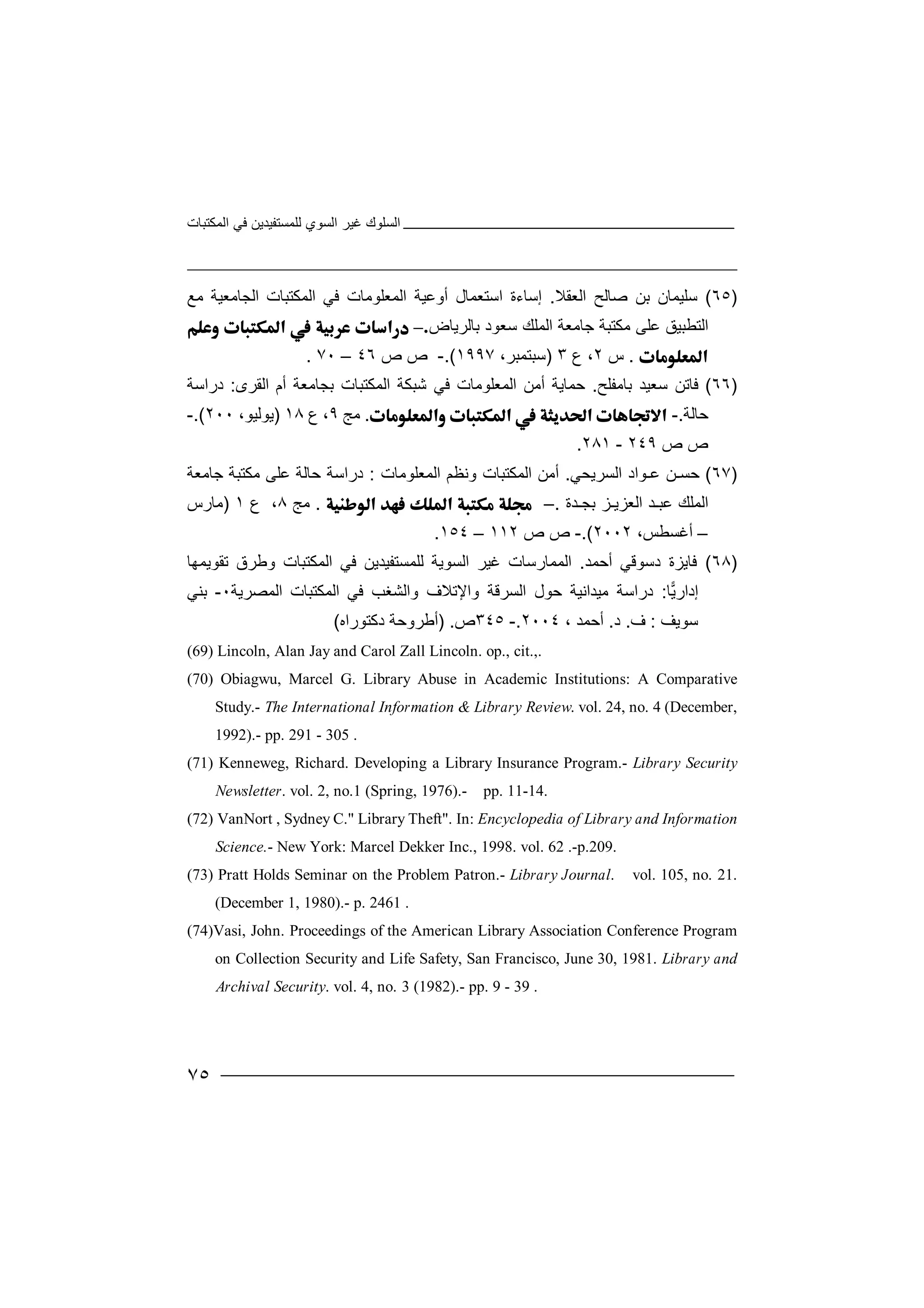 ‫اﻟﻤﻜﺘﺒﺎت‬ ‫ﻓﻲ‬ ‫ﻟﻠﻤﺴﺘﻔﯿﺪﯾﻦ‬ ‫اﻟﺴﻮي‬ ‫ﻏﯿﺮ‬ ‫اﻟﺴﻠﻮك‬
٧٥
)٦٥(‫ﺳ‬‫ﻠﯿﻤ‬‫ﺎ‬‫ﺑ‬ ‫ن‬‫ﻦ‬‫ﺻﺎ‬‫ﻟ‬‫ا‬ ‫ﺢ‬‫ﻟ‬‫ﻌﻘﻼ‬.‫إﺳ‬‫ﺎ‬‫ءة‬‫ا‬‫اﻟﻤﻜﺘﺒﺎت‬ ‫ﻓﻲ‬ ‫اﻟﻤﻌﻠﻮﻣﺎت‬ ‫أوﻋﯿﺔ‬ ‫ﺳﺘﻌﻤﺎل‬‫ا‬‫ﻟ‬‫ﺠ‬‫ﺎ‬‫ﻣ‬‫ﻌ‬‫ﯿ‬‫ﻣﻊ‬ ‫ﺔ‬
‫اﻟﺘﻄ‬‫ﺒﯿﻖ‬‫ﻋ‬‫ﻠ‬‫ﻰ‬‫ﻣ‬‫ﻜ‬‫ﺟﺎﻣ‬ ‫ﺘﺒﺔ‬‫ﻌ‬‫اﻟﻤﻠﻚ‬ ‫ﺔ‬‫ﺑﺎﻟﺮﯾﺎض‬ ‫ﺳﻌﻮد‬–
.‫س‬٢،‫ع‬٣)‫ﺳ‬‫ﺒﺘ‬‫ﻤ‬‫ﺒﺮ‬،١٩٩٧.(-‫ص‬‫ص‬٤٦–٧٠.
)٦٦(‫ﻓ‬‫ﺎﺗﻦ‬‫ﺳﻌﯿ‬‫ﺪ‬‫ﺑﺎ‬‫ﻣ‬‫ﻔﻠﺢ‬.‫ﺣﻤﺎ‬‫ﯾ‬‫أ‬ ‫ﺔ‬‫ﻣ‬‫ا‬ ‫ﻦ‬‫ﻟﻤ‬‫ﻌﻠ‬‫ﻮ‬‫ﻣ‬‫ﻓ‬ ‫ﺎت‬‫ﻲ‬‫ا‬ ‫ﺷﺒﻜﺔ‬‫ﻟﻤ‬‫ﻜﺘﺒﺎت‬‫ﺑﺠ‬‫ﺎﻣﻌ‬‫ﺔ‬‫أم‬‫ا‬‫ﻟ‬‫ﻘ‬‫ﺮ‬‫ى‬:‫دراﺳﺔ‬
‫ﺣﺎﻟﺔ‬.-.‫ﻣ‬‫ﺞ‬٩،‫ع‬١٨)‫ﯾﻮ‬‫ﻟ‬‫ﯿﻮ‬،٢٠٠.(-
‫ص‬‫ص‬٢٤٩-٢٨١.
)٦٧(‫ﺣ‬‫ﺴـﻦ‬‫ﻋـﻮ‬‫ا‬‫ا‬ ‫د‬‫ﻟ‬‫ﺴﺮﯾ‬‫ﺤ‬‫ﻲ‬.‫أ‬‫ﻣ‬‫ا‬ ‫ﻦ‬‫ﻟ‬‫ﻤﻜﺘ‬‫ﺒ‬‫اﻟﻤﻌﻠﻮ‬ ‫وﻧﻈﻢ‬ ‫ﺎت‬‫ﻣﺎت‬:‫دراﺳﺔ‬‫ﺣﺎ‬‫ﻋﻠﻰ‬ ‫ﻟﺔ‬‫ﻣ‬‫ﻜﺘﺒ‬‫ﺔ‬‫ﺟﺎﻣﻌﺔ‬
‫اﻟ‬‫ﻤﻠﻚ‬‫ﻋﺒ‬‫ـ‬‫ﺪ‬‫ا‬‫ﻟﻌﺰﯾـﺰ‬‫ﺑ‬‫ﺠـﺪة‬.–.‫ﻣﺞ‬٨،‫ع‬١)‫ﻣﺎر‬‫س‬
–‫أﻏﺴ‬،‫ﻄﺲ‬٢٠٠٢.(-‫ص‬‫ص‬١١٢–١٥٤.
)٦٨(‫ﻓﺎ‬‫ﯾ‬‫ﺰ‬‫د‬ ‫ة‬‫ﺳ‬‫ﻮﻗﻲ‬‫أﺣﻤﺪ‬.‫اﻟ‬‫ﻤ‬‫ﻤﺎرﺳ‬‫ﺎ‬‫ت‬‫ﻏ‬‫ﻟﻠﻤﺴﺘﻔﯿﺪﯾ‬ ‫اﻟﺴﻮﯾﺔ‬ ‫ﯿﺮ‬‫ﻦ‬‫اﻟﻤ‬ ‫ﻓﻲ‬‫ﻜﺘ‬‫وﻃﺮ‬ ‫ﺒﺎت‬‫ق‬‫ﺗﻘﻮﯾﻤﮭﺎ‬
‫ﺎ‬‫ﯾ‬‫إدار‬:‫ﻣﯿﺪاﻧﯿﺔ‬ ‫دراﺳﺔ‬‫ﺣﻮل‬‫اﻟﺴ‬‫ﺮﻗﺔ‬‫واﻹ‬‫ﺗﻼ‬‫ف‬‫وا‬‫ﻟ‬‫ﺸﻐﺐ‬‫ا‬ ‫ﻓﻲ‬‫ﻟﻤﻜﺘ‬‫ﺒﺎت‬‫اﻟﻤﺼ‬‫ﺮﯾﺔ‬٠-‫ﺑ‬‫ﻨﻲ‬
‫ﺳﻮﯾ‬‫ﻒ‬:‫ف‬.‫د‬.‫أ‬‫ﺣ‬‫ﻤ‬، ‫ﺪ‬٢٠٠٤.-٣٤٥‫ص‬) .‫أ‬‫ﻃﺮو‬‫ﺣ‬‫ﺔ‬‫دﻛﺘﻮر‬‫ا‬‫ه‬(
(69) Lincoln, Alan Jay and Carol Zall Lincoln. op., cit.,.
(70) Obiagwu, Marcel G. Library Abuse in Academic Institutions: A Comparative
Study.- The International Information & Library Review. vol. 24, no. 4 (December,
1992).- pp. 291 - 305 .
(71) Kenneweg, Richard. Developing a Library Insurance Program.- Library Security
Newsletter. vol. 2, no.1 (Spring, 1976).- pp. 11-14.
(72) VanNort , Sydney C." Library Theft". In: Encyclopedia of Library and Information
Science.- New York: Marcel Dekker Inc., 1998. vol. 62 .-p.209.
(73) Pratt Holds Seminar on the Problem Patron.- Library Journal. vol. 105, no. 21.
(December 1, 1980).- p. 2461 .
(74)Vasi, John. Proceedings of the American Library Association Conference Program
on Collection Security and Life Safety, San Francisco, June 30, 1981. Library and
Archival Security. vol. 4, no. 3 (1982).- pp. 9 - 39 .
 