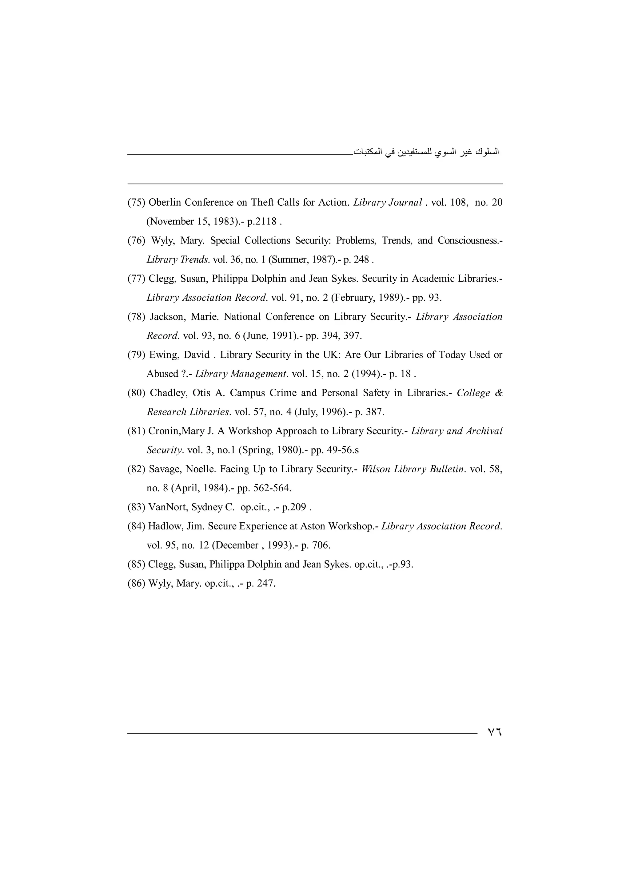 ‫ﻏﯿﺮ‬ ‫اﻟﺴﻠﻮك‬‫اﻟﻤﻜﺘﺒﺎت‬ ‫ﻓﻲ‬ ‫ﻟﻠﻤﺴﺘﻔﯿﺪﯾﻦ‬ ‫اﻟﺴﻮي‬
٧٦
(75) Oberlin Conference on Theft Calls for Action. Library Journal . vol. 108, no. 20
(November 15, 1983).- p.2118 .
(76) Wyly, Mary. Special Collections Security: Problems, Trends, and Consciousness.-
Library Trends. vol. 36, no. 1 (Summer, 1987).- p. 248 .
(77) Clegg, Susan, Philippa Dolphin and Jean Sykes. Security in Academic Libraries.-
Library Association Record. vol. 91, no. 2 (February, 1989).- pp. 93.
(78) Jackson, Marie. National Conference on Library Security.- Library Association
Record. vol. 93, no. 6 (June, 1991).- pp. 394, 397.
(79) Ewing, David . Library Security in the UK: Are Our Libraries of Today Used or
Abused ?.- Library Management. vol. 15, no. 2 (1994).- p. 18 .
(80) Chadley, Otis A. Campus Crime and Personal Safety in Libraries.- College &
Research Libraries. vol. 57, no. 4 (July, 1996).- p. 387.
(81) Cronin,Mary J. A Workshop Approach to Library Security.- Library and Archival
Security. vol. 3, no.1 (Spring, 1980).- pp. 49-56.s
(82) Savage, Noelle. Facing Up to Library Security.- Wilson Library Bulletin. vol. 58,
no. 8 (April, 1984).- pp. 562-564.
(83) VanNort, Sydney C. op.cit., .- p.209 .
(84) Hadlow, Jim. Secure Experience at Aston Workshop.- Library Association Record.
vol. 95, no. 12 (December , 1993).- p. 706.
(85) Clegg, Susan, Philippa Dolphin and Jean Sykes. op.cit., .-p.93.
(86) Wyly, Mary. op.cit., .- p. 247.
 