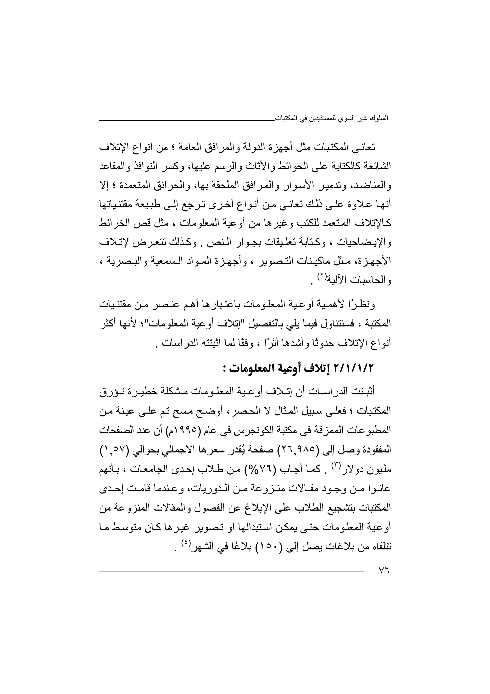 ‫اﻟﻤﻜﺘﺒﺎت‬ ‫ﻓﻲ‬ ‫ﻟﻠﻤﺴﺘﻔﯿﺪﯾﻦ‬ ‫اﻟﺴﻮي‬ ‫ﻏﯿﺮ‬ ‫اﻟﺴﻠﻮك‬
٧٦
‫ا‬ ‫ﻲ‬‫ﺗﻌﺎﻧ‬‫ﻟ‬‫ﺒﺎت‬‫ﻤﻜﺘ‬‫ﻣ‬‫ﺜﻞ‬‫أ‬‫ا‬ ‫ﺟﮭﺰة‬‫ﻟﺪ‬‫وا‬ ‫وﻟﺔ‬‫ﻟﻤ‬‫ا‬ ‫ﺮاﻓﻖ‬‫ﻟﻌ‬‫ﺎﻣﺔ‬‫؛‬‫أﻧﻮ‬ ‫ﻣﻦ‬‫ا‬‫اﻹﺗﻼ‬ ‫ع‬‫ف‬
‫اﻟﺸﺎﺋ‬‫ﻌ‬‫ﺔ‬‫ﻛ‬‫ﺎﻟﻜﺘﺎﺑﺔ‬‫اﻟﺤ‬ ‫ﻋﻠﻰ‬‫ﻮ‬‫واﻷ‬ ‫اﺋﻂ‬‫ﺛﺎث‬‫واﻟ‬‫ﺮ‬‫ﻋﻠﯿﮭ‬ ‫ﺳﻢ‬،‫ﺎ‬‫و‬‫ﻛ‬‫اﻟﻨﻮ‬ ‫ﺴﺮ‬‫ا‬‫واﻟﻤ‬ ‫ﻓﺬ‬‫ﻘ‬‫ﺎﻋﺪ‬
‫واﻟ‬‫ﻤ‬،‫ﺪ‬‫ﻨﺎﺿ‬‫و‬‫ا‬ ‫ﺮ‬‫ﺗﺪﻣﯿ‬‫ﻷ‬‫ﻮار‬‫ﺳ‬‫و‬‫ﺮاﻓﻖ‬‫اﻟﻤ‬‫اﻟﻤﻠﺤﻘﺔ‬‫و‬ ،‫ﺑﮭﺎ‬‫ا‬‫ﻟﺤﺮاﺋﻖ‬‫ا‬‫ﻟﻤﺘﻌﻤﺪة‬‫؛‬‫إﻻ‬
‫أﻧﮭ‬‫ﺎ‬‫ﻼوة‬ ‫ﻋ‬‫ﻋ‬‫ﻚ‬‫ذﻟ‬ ‫ﻰ‬ ‫ﻠ‬‫ﺗ‬‫ﻦ‬ ‫ﻣ‬ ‫ﻲ‬ ‫ﻌﺎﻧ‬‫أ‬ ‫ﻮاع‬‫أﻧ‬‫ﺧ‬‫ﺮﺟﻊ‬ ‫ﺗ‬ ‫ﺮى‬‫ﯿ‬ ‫ﻃﺒ‬ ‫ﻰ‬‫إﻟ‬‫ﻌ‬‫ﯿﺎﺗﮭﺎ‬ ‫ﻣﻘﺘﻨ‬ ‫ﺔ‬
‫ﺘﻌﻤ‬‫اﻟﻤ‬ ‫ﺎﻹﺗﻼف‬‫ﻛ‬‫ﺪ‬‫ﻟ‬‫ﻠﻜﺘﺐ‬‫وﻏﯿﺮھﺎ‬‫ﻣ‬‫أوﻋﯿﺔ‬ ‫ﻦ‬‫اﻟﻤﻌﻠﻮﻣﺎ‬، ‫ت‬‫ﻣ‬‫ا‬ ‫ﻗﺺ‬ ‫ﺜﻞ‬‫ﻟ‬‫ﺨﺮا‬‫ﺋ‬‫ﻂ‬
‫وا‬‫ﻀﺎ‬ ‫ﻹﯾ‬‫ﺣ‬‫ﯿﺎت‬،‫و‬‫ﺘﺎ‬ ‫ﻛ‬‫ﺑ‬‫ﺔ‬‫ﺗﻌ‬‫ﻠ‬‫ﯿﻘﺎ‬‫ت‬‫ﺑ‬‫ﺠ‬‫ﻮ‬‫ا‬‫ر‬‫ا‬‫ﻨ‬ ‫ﻟ‬‫ﺺ‬.‫ﺬ‬ ‫وﻛ‬‫ﻟﻚ‬‫ﺗﺘ‬‫ﻌ‬‫ﺮ‬‫ض‬‫ﻹ‬‫ﻼف‬ ‫ﺗ‬
‫اﻷ‬‫ﻣ‬ ،‫ﺰة‬ ‫ﺟﮭ‬‫ﺜﻞ‬‫ﻣ‬‫ﻨﺎت‬ ‫ﺎﻛﯿ‬‫ﺼﻮﯾﺮ‬ ‫اﻟﺘ‬‫ﺰ‬ ‫وأﺟﮭ‬ ،‫ة‬‫ﻮاد‬ ‫اﻟﻤ‬‫ﺴﻤﻌﯿﺔ‬ ‫اﻟ‬‫و‬‫ا‬‫ﻟ‬‫ﺒ‬‫ﺼ‬‫ﺮ‬‫ﯾﺔ‬،
‫واﻟﺤﺎ‬‫ﺳﺒ‬‫ﺎت‬‫ا‬‫ﻵ‬‫ﻟ‬‫ﯿﺔ‬)٢(
.
‫و‬‫ﻧ‬ً‫ﺮ‬ ‫ﻈ‬‫ا‬‫ﯿﺔ‬ ‫ﻷھﻤ‬‫ا‬ ‫ﯿﺔ‬ ‫أوﻋ‬‫ﻟ‬‫ﻮﻣﺎت‬ ‫ﻤﻌﻠ‬‫ﺒﺎر‬ ‫ﺑﺎﻋﺘ‬‫ھ‬‫ﻋ‬ ‫ﻢ‬ ‫أھ‬ ‫ﺎ‬‫ﻨ‬‫ﺼﺮ‬‫ﻣ‬‫ﻦ‬‫ﻣ‬‫ﻘ‬‫ﺘ‬‫ﻨ‬‫ﯿﺎت‬
‫ا‬‫ﻟ‬‫ﻤ‬‫ﻜ‬‫ﻓﺴ‬ ، ‫ﺘﺒﺔ‬‫ﻨ‬‫ﻓ‬ ‫ﺘﻨﺎول‬‫ﯿ‬‫ﯾﻠﻲ‬ ‫ﻤﺎ‬‫ﺑ‬‫ﺎﻟﺘﻔﺼﯿﻞ‬"‫إﺗ‬‫أ‬ ‫ﻼف‬‫و‬‫ﻋﯿ‬‫اﻟﻤ‬ ‫ﺔ‬‫ﻌ‬‫ﻠﻮﻣﺎت‬"‫؛‬‫ﻷ‬‫ﻧﮭﺎ‬‫أ‬‫ﻛ‬‫ﺜ‬‫ﺮ‬
‫أ‬‫اﻹﺗ‬ ‫ﻧﻮاع‬‫ﻼ‬‫ﺣﺪو‬ ‫ف‬ً‫ﺛ‬‫ﺎ‬‫وأ‬‫ﺷ‬‫ﺪھﺎ‬‫ًا‬‫ﺮ‬‫أﺛ‬،‫اﻟﺪراﺳ‬ ‫أﺛﺒﺘﺘﮫ‬ ‫ﻟﻤﺎ‬ ‫ًﺎ‬‫ﻘ‬‫وﻓ‬‫ﺎ‬‫ت‬.

‫ا‬ ‫ﺘﺖ‬ ‫أﺛﺒ‬‫ﻟ‬‫ﺪ‬‫ر‬‫ا‬‫ﺳ‬‫ﺎ‬‫ت‬‫أ‬‫ﻼف‬ ‫إﺗ‬ ‫ن‬‫أ‬‫و‬‫ﻋ‬‫ﯿ‬‫ﺔ‬‫ا‬‫ﻟﻤ‬‫ﻌ‬‫ﻠ‬‫ﻮ‬‫ﻣ‬‫ﺎ‬‫ﺧ‬ ‫ﺸﻜﻠﺔ‬ ‫ﻣ‬ ‫ت‬‫ﻄﯿ‬‫ﺮ‬‫ة‬‫ﺗ‬‫ﺆ‬‫رق‬
‫ﺼﺮ‬‫اﻟﺤ‬ ‫ﻻ‬ ‫ﺜﺎل‬‫اﻟﻤ‬ ‫ﺒﯿﻞ‬‫ﺳ‬ ‫ﻰ‬‫ﻓﻌﻠ‬ ‫؛‬ ‫ﺒﺎت‬‫اﻟﻤﻜﺘ‬‫ﺢ‬‫أوﺿ‬ ،‫ﺴﺢ‬‫ﻣ‬‫ﺗ‬‫ﻨﺔ‬‫ﻋﯿ‬ ‫ﻰ‬‫ﻋﻠ‬ ‫ﻢ‬‫ﻣ‬‫ﻦ‬
‫ا‬‫ﻟﻤ‬‫ﻄ‬‫ﺒ‬‫ﻮﻋ‬‫ﺎت‬‫ا‬‫ﻟﻤ‬‫ﻤ‬‫ﺰ‬‫ﻗ‬‫ﺔ‬‫ﻓﻲ‬‫ﻣ‬‫ﻜﺘ‬‫ﺒ‬‫ﺔ‬‫ا‬‫ﻟ‬‫ﻜ‬‫ﻮﻧ‬‫ﺠ‬‫ﺮ‬‫س‬‫ﻓﻲ‬‫ﻋﺎم‬)١٩٩٥‫م‬(‫أن‬‫ﻋﺪ‬‫ا‬ ‫د‬‫ﻟﺼﻔﺤ‬‫ﺎ‬‫ت‬
‫اﻟ‬‫ﻤﻔﻘﻮد‬‫ة‬‫و‬‫ﺻ‬‫ﻞ‬‫إ‬‫ﻟﻰ‬)٩٨٥,٢٦(‫ﺻﻔ‬‫ﺤ‬ُ‫ﯾ‬ ‫ﺔ‬‫ﺳﻌﺮھ‬ ‫ﻘﺪر‬‫ﺎ‬‫ا‬‫ﻹ‬‫ﺟﻤ‬‫ﺎ‬‫ﻟﻲ‬‫ﺑ‬‫ﺤ‬‫ﻮ‬‫ا‬‫ﻟﻲ‬)٥٧,١(
‫ﻣ‬‫ﻠ‬‫ﯿ‬‫ﻮ‬‫ن‬‫دوﻻر‬)٣(
.‫ﻛ‬‫ﻤ‬‫ﺎ‬‫ﺎب‬‫أﺟ‬)٧٦(%‫ﻣ‬‫ﻼب‬‫ﻃ‬ ‫ﻦ‬‫إﺣ‬‫ا‬ ‫ﺪى‬‫ﻟﺠ‬‫ﺎﻣ‬‫ﻌ‬‫ﺎ‬‫ت‬،‫ﺄ‬ ‫ﺑ‬‫ﻧﮭ‬‫ﻢ‬
‫ﻋﺎ‬‫ﻧ‬‫ﻮ‬‫ﻦ‬ ‫ﻣ‬ ‫ا‬‫و‬‫ﺟ‬‫ﻮد‬‫ﺎﻻ‬ ‫ﻣﻘ‬‫ت‬‫ﺰوﻋﺔ‬ ‫ﻣﻨ‬‫ﻦ‬ ‫ﻣ‬‫ا‬‫ﺪو‬ ‫ﻟ‬،‫رﯾﺎت‬‫و‬‫ﻋ‬‫ﻨﺪ‬‫ﻣ‬‫ﺎ‬‫ﻗﺎ‬‫ﻣ‬‫ﺖ‬‫إﺣ‬‫ﺪ‬‫ى‬
‫ا‬‫ﻟ‬‫ﻤ‬‫ﻜ‬‫ﺘﺒﺎت‬‫ﺑ‬‫ﺘﺸ‬‫ﺠ‬‫ﯿ‬‫ﻊ‬‫ا‬‫ﻟ‬‫ﻋﻠﻰ‬ ‫ﻄﻼب‬‫اﻹ‬‫ﺑﻼ‬‫ﻋ‬ ‫غ‬‫ﻦ‬‫ا‬‫ﻟ‬‫ﻔ‬‫ﺼ‬‫ﻮ‬‫ل‬‫و‬‫ا‬‫ﻟﻤ‬‫ﻘﺎ‬‫ﻻ‬‫ت‬‫ا‬‫ﻟ‬‫ﻤ‬‫ﻨﺰوﻋﺔ‬‫ﻣ‬‫ﻦ‬
‫أ‬‫وﻋ‬‫ﯿﺔ‬‫اﻟ‬‫ﻤﻌ‬‫ﻮ‬‫ﻠ‬‫ﻣﺎ‬‫ت‬‫ﺣ‬‫ﻰ‬‫ﺘ‬‫ﯾ‬‫ﺘﺒﺪاﻟﮭ‬‫اﺳ‬ ‫ﻦ‬‫ﻤﻜ‬‫ﺎ‬‫أ‬‫ﺼﻮ‬‫ﺗ‬ ‫و‬‫ﯾ‬‫ﺮ‬‫ﺎ‬‫ﻣ‬ ‫ﻂ‬‫ﻣﺘﻮﺳ‬ ‫ﺎن‬‫ﻛ‬ ‫ﺮھﺎ‬‫ﻏﯿ‬
‫ﺗﺘ‬‫ﻠ‬‫ﻘ‬‫ﺎ‬‫ﻣﻦ‬ ‫ه‬‫ﺑ‬‫ﻼ‬‫ﯾﺼﻞ‬ ‫ﻏﺎت‬‫إ‬‫ﻟ‬‫ﻰ‬)١٥٠(‫ﺑ‬‫ﻼ‬ً‫ﻏ‬‫ﺎ‬‫ﻓ‬‫ﻲ‬‫ا‬‫ﻟﺸﮭﺮ‬)٤(
.
 