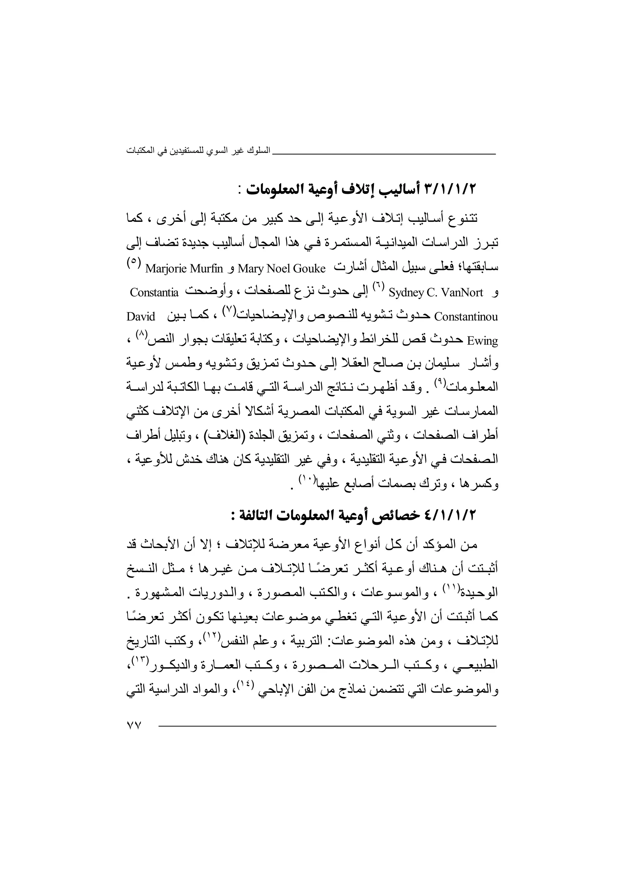 ‫اﻟﻤﻜﺘﺒﺎت‬ ‫ﻓﻲ‬ ‫ﻟﻠﻤﺴﺘﻔﯿﺪﯾﻦ‬ ‫اﻟﺴﻮي‬ ‫ﻏﯿﺮ‬ ‫اﻟﺴﻠﻮك‬
٧٧
:
‫ﻨ‬‫ﺗﺘ‬‫ﻮ‬‫ع‬‫أ‬‫ﺎ‬‫ﺳ‬‫ﻟ‬‫إﺗ‬ ‫ﯿﺐ‬‫ﻼ‬‫ف‬‫ا‬‫ﻷ‬‫و‬‫ﻋ‬‫ﯿﺔ‬‫إ‬‫ﻟ‬‫ﻰ‬‫ﺣﺪ‬‫ﻛﺒ‬‫ﯿ‬‫ﺮ‬‫ﻣ‬‫ﻣﻜﺘﺒﺔ‬ ‫ﻦ‬‫إﻟ‬‫ﻰ‬‫أﺧﺮ‬‫ى‬‫ﻛ‬ ،‫ﻤ‬‫ﺎ‬
‫ﺗ‬‫ﺒ‬‫ﺮز‬‫ا‬‫ﻟﺪر‬‫ا‬‫ﺳ‬‫ﺎ‬‫اﻟﻤﯿﺪ‬ ‫ت‬‫ا‬‫اﻟ‬ ‫ﯿـﺔ‬‫ﻧ‬‫ﻤ‬‫ﺴﺘﻤـﺮة‬‫ﻓ‬‫ھﺬا‬ ‫ـﻲ‬‫اﻟ‬‫أ‬ ‫ﻤﺠﺎل‬‫ﺳ‬‫ﺟ‬ ‫ﺎﻟﯿﺐ‬‫ﺪ‬‫ﯾ‬‫ﺪ‬‫ﺗﻀﺎف‬ ‫ة‬‫إ‬‫ﻟﻰ‬
‫ﺎ‬‫ﺳ‬‫ﺑﻘ‬‫ﺘﮭﺎ‬‫؛‬‫ﻓﻌ‬‫ﺳﺒ‬ ‫ﻰ‬‫ﻠ‬‫ﯿ‬‫ﻞ‬‫ا‬‫ﻟﻤﺜ‬‫ﺎ‬‫ل‬‫أ‬‫ﺷ‬‫ﺎرت‬Mary Noel Gouke‫و‬Marjorie Murfin
)٥(
‫و‬Sydney C. VanNort
)٦(
‫ﺣﺪ‬ ‫إﻟﻰ‬‫وث‬‫ﻧ‬‫ﺰ‬‫ع‬‫ﻟ‬‫ﻠﺼﻔ‬‫ﺤ‬‫ﺎ‬‫ت‬،‫وأوﺿﺤﺖ‬Constantia
Constantinou‫ﺣ‬‫ﺪوث‬‫ﺸﻮﯾﮫ‬ ‫ﺗ‬‫ﻟ‬‫ﻠ‬‫وا‬ ‫ﺼﻮص‬ ‫ﻨ‬‫ﻹ‬‫ﻀ‬ ‫ﯾ‬‫ﺎ‬‫ﺣ‬‫ﯿ‬‫ﺎ‬‫ت‬)٧(
،‫ﻛ‬‫ﺎ‬ ‫ﻤ‬‫ﺑ‬‫ﯿ‬‫ﻦ‬David
Ewing‫ﺪوث‬‫ﺣ‬‫ﻗ‬‫ﻟﻠﺨﺮا‬ ‫ﺺ‬‫ﺋﻂ‬‫و‬‫اﻹﯾ‬‫ﻀ‬‫ﺎﺣﯿﺎت‬،‫وﻛﺘ‬‫ﺎﺑﺔ‬‫ﺗ‬‫ﻌﻠ‬‫ﯿ‬‫ﻘ‬‫ﺎ‬‫ﺑ‬ ‫ت‬‫ﺠ‬‫ﻮا‬‫ر‬‫اﻟ‬‫ﻨ‬‫ﺺ‬)٨(
،
‫و‬‫ﻠ‬‫ﺳ‬ ‫ﺎر‬‫أﺷ‬‫ﯿ‬‫ﻦ‬‫ﺑ‬ ‫ﻤﺎن‬‫ﺻ‬‫اﻟﻌ‬ ‫ﺎﻟﺢ‬‫ﻘ‬‫ﻰ‬‫إﻟ‬ ‫ﻼ‬‫ﺸﻮﯾ‬‫وﺗ‬ ‫ﺰﯾﻖ‬‫ﺗﻤ‬ ‫ﺪوث‬‫ﺣ‬‫ﯿﺔ‬‫ﻷوﻋ‬ ‫ﺲ‬‫وﻃﻤ‬ ‫ﮫ‬
‫اﻟ‬‫ﻮﻣﺎت‬ ‫ﻤﻌﻠ‬)٩(
.‫و‬‫ﺮ‬ ‫أﻇﮭ‬ ‫ﺪ‬ ‫ﻗ‬‫ت‬‫ﺘﺎ‬ ‫ﻧ‬‫ﺋ‬‫ﺞ‬‫ا‬‫ﻟ‬‫ﺪر‬‫ﺔ‬ ‫اﺳ‬‫ا‬‫ﻲ‬ ‫ﻟﺘ‬‫ﻗ‬‫ﺎﻣ‬‫ﺖ‬‫ﺎ‬ ‫ﺑﮭ‬‫اﻟ‬‫ﻜ‬‫ﺒﺔ‬ ‫ﺎﺗ‬‫ﻟﺪ‬‫ر‬‫ا‬‫ﺔ‬ ‫ﺳ‬
‫اﻟﻤ‬‫ﻤ‬‫اﻟ‬ ‫ﻏﯿﺮ‬ ‫ﺎت‬‫ﺎرﺳ‬‫ﺴ‬‫ﻮ‬‫ﯾﺔ‬‫ا‬ ‫اﻟﻤﻜﺘﺒﺎت‬ ‫ﻓﻲ‬‫ﻟﻤ‬‫ﺼﺮﯾ‬‫أﺷ‬ ‫ﺔ‬‫ﻜﺎﻻ‬‫أﺧ‬‫ﺮ‬‫ﻣ‬ ‫ى‬‫اﻹ‬ ‫ﻦ‬‫ﺗﻼ‬‫ﻛﺜﻨ‬ ‫ف‬‫ﻲ‬
‫أ‬‫ﻃ‬‫اﻟﺼﻔ‬ ‫ﺮاف‬‫ﺤ‬‫ﺎت‬،‫وﺛﻨﻲ‬‫ا‬‫ﻟ‬‫ﺼ‬‫ﻔﺤﺎت‬،‫و‬‫ﺗ‬‫ﻤ‬‫ﺰ‬‫ﯾﻖ‬‫اﻟ‬‫ﺠ‬‫ﻠﺪة‬)‫ا‬‫ﻟﻐ‬‫ﻼف‬(،‫وﺗ‬‫ﺒ‬‫ﻠﯿﻞ‬‫أﻃ‬‫ﺮا‬‫ف‬
‫ا‬‫ﻟ‬‫ﺼ‬‫ﻔﺤﺎت‬‫ﻓ‬‫ﻲ‬‫اﻷو‬‫ﻋ‬‫ﯿﺔ‬‫اﻟﺘﻘﻠﯿﺪ‬، ‫ﯾﺔ‬‫و‬‫ﻓﻲ‬‫اﻟﺘ‬ ‫ﻏﯿﺮ‬‫ﻘﻠﯿﺪﯾ‬‫ﺔ‬‫ھﻨﺎك‬ ‫ﻛﺎن‬، ‫ﻟﻸوﻋﯿﺔ‬ ‫ﺧﺪش‬
‫وﻛﺴﺮ‬‫وﺗﺮ‬ ، ‫ھﺎ‬‫ﺑﺼﻤﺎت‬ ‫ك‬‫أﺻﺎ‬‫ﺑﻊ‬‫ﻋ‬‫ﻠ‬‫ﯿ‬‫ﮭﺎ‬)١٠(
.

‫ﻦ‬‫ﻣ‬‫ا‬‫ﻟﻤ‬‫أن‬ ‫ﺆﻛﺪ‬‫أ‬ ‫ﻞ‬‫ﻛ‬‫ﻧﻮ‬‫اع‬‫ا‬‫ﻷ‬‫و‬‫ﻋ‬‫ﯿ‬‫ﻣﻌﺮﺿﺔ‬ ‫ﺔ‬‫ﻟ‬‫ﻺ‬‫ﺗﻼ‬‫ف‬‫؛‬‫إﻻ‬‫أ‬‫ا‬ ‫ن‬‫ﻷ‬‫ﺑﺤ‬‫ﺎث‬‫ﻗ‬‫ﺪ‬
‫أﺛ‬‫ﺘ‬ ‫ﺒ‬‫ﺖ‬‫أن‬‫ھ‬‫ﻨﺎك‬‫أ‬ ‫ﯿﺔ‬ ‫أوﻋ‬‫ﻛ‬‫ﺜ‬‫ﺮ‬‫ﺗ‬‫ﻌﺮ‬ً‫ﺿ‬‫ﻟﻺ‬ ‫ﺎ‬‫ﺗ‬‫ﻣ‬ ‫ﻼف‬‫ﻦ‬‫ﻏﯿ‬‫ﺮ‬‫ھﺎ‬‫؛‬‫ﺜﻞ‬ ‫ﻣ‬‫اﻟﻨ‬‫ﺴ‬‫ﺦ‬
‫اﻟﻮ‬‫ﺣ‬‫ﯿ‬‫ﺪ‬‫ة‬)١١(
‫واﻟﻤﻮ‬ ،‫ﺳ‬‫ﻮﻋﺎت‬،‫وا‬‫ﻟ‬‫اﻟﻤ‬ ‫ﺘﺐ‬ ‫ﻜ‬‫ﺼ‬‫ﻮرة‬‫واﻟ‬ ،‫ﺪ‬‫ور‬‫ﯾﺎت‬‫ﺸ‬ ‫اﻟﻤ‬‫ﮭﻮرة‬.
‫ﻛ‬‫ﻤ‬‫ﺎ‬‫أﺛﺒ‬‫أ‬ ‫ﺘﺖ‬‫ا‬ ‫ن‬‫ﻷ‬‫و‬‫ﻋ‬‫ﯿ‬‫ﺔ‬‫ا‬‫ﺗ‬ ‫ﻲ‬‫ﻟﺘ‬‫ﻐﻄ‬‫ﻣ‬ ‫ﻲ‬‫ﻮ‬‫ﺿ‬‫ﻮ‬‫ﻋ‬‫ﺎت‬‫ﺗﻜ‬ ‫ﻨﮭﺎ‬‫ﺑﻌﯿ‬‫ﻮن‬‫أ‬‫ﻛﺜ‬ً‫ﺿ‬‫ﺗﻌﺮ‬ ‫ﺮ‬‫ﺎ‬
‫ﻟﻺ‬‫ﻼ‬‫ﺗ‬‫ف‬‫ا‬ ‫ھﺬه‬ ‫وﻣﻦ‬ ،‫ﻟﻤﻮﺿﻮﻋﺎت‬:‫اﻟ‬‫ﺘﺮ‬‫ﺑ‬‫ﯿ‬‫ﺔ‬،‫وﻋ‬‫ﻠ‬‫ﻢ‬‫ا‬‫ﻟ‬‫ﻨ‬‫ﻔﺲ‬)١٢(
‫وﻛﺘ‬ ،‫ﺐ‬‫اﻟ‬‫ﺘﺎرﯾ‬‫ﺦ‬
‫اﻟ‬‫ﻄﺒ‬‫ﯿﻌ‬، ‫ﻲ‬‫وﻛ‬‫ﺘﺐ‬‫اﻟ‬‫ﺮ‬‫ﺣﻼ‬‫ت‬‫اﻟ‬‫ﺼﻮ‬ ‫ﻤ‬، ‫رة‬‫وﻛ‬‫ﺘﺐ‬‫اﻟ‬‫ﻌ‬‫ﺎر‬ ‫ﻤ‬‫واﻟﺪﯾ‬ ‫ة‬‫ﻮ‬ ‫ﻜ‬‫ر‬)١٣(
،
‫وا‬‫ﻟ‬‫ﻤﻮﺿﻮﻋﺎت‬‫ﺗ‬ ‫اﻟﺘﻲ‬‫ﺘﻀﻤﻦ‬‫ﻧ‬‫ﻤﺎذج‬‫ﻣ‬‫ﻦ‬‫اﻟﻔ‬‫ﻦ‬‫ا‬‫ﻹ‬‫ﺑ‬‫ﺎﺣ‬‫ﻲ‬)١٤(
،‫وا‬‫ﻟ‬‫ﻤﻮ‬‫اد‬‫اﻟﺪرا‬‫ﺳ‬‫ا‬ ‫ﯿﺔ‬‫ﻟ‬‫ﺘﻲ‬
 