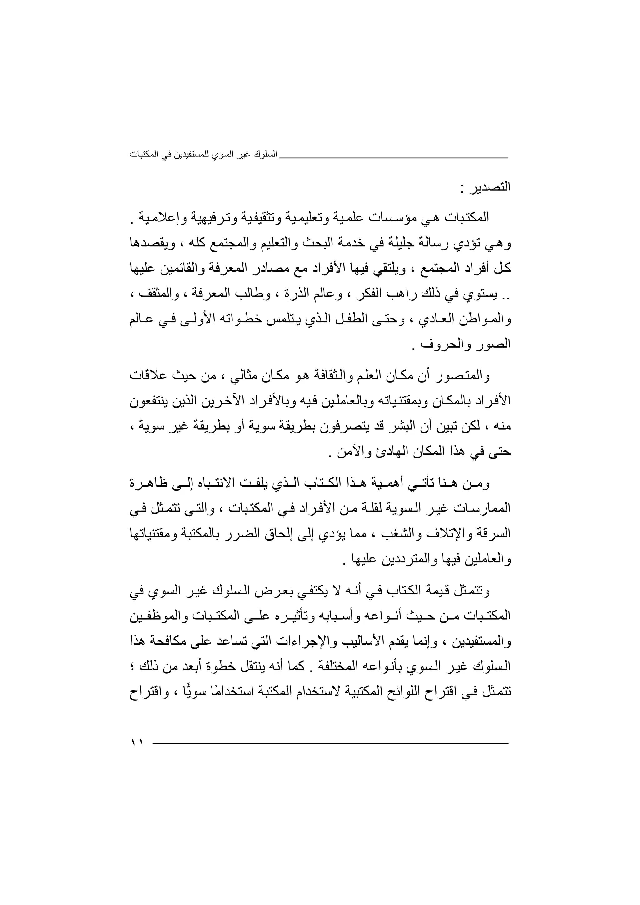 ‫اﻟﻤﻜﺘﺒﺎت‬ ‫ﻓﻲ‬ ‫ﻟﻠﻤﺴﺘﻔﯿﺪﯾﻦ‬ ‫اﻟﺴﻮي‬ ‫ﻏﯿﺮ‬ ‫اﻟﺴﻠﻮك‬
١١
‫اﻟﺘﺼﺪﯾﺮ‬:
‫ﯿﺔ‬‫وإﻋﻼﻣ‬ ‫ﺮﻓﯿﮭﯿﺔ‬‫وﺗ‬ ‫ﯿﺔ‬‫وﺗﺜﻘﯿﻔ‬ ‫ﯿﺔ‬‫وﺗﻌﻠﯿﻤ‬ ‫ﯿﺔ‬‫ﻋﻠﻤ‬ ‫ﺴﺎت‬‫ﻣﺆﺳ‬ ‫ﻲ‬‫ھ‬ ‫ﺒﺎت‬‫اﻟﻤﻜﺘ‬.
‫وﯾﻘﺼﺪھﺎ‬ ، ‫ﻛﻠﮫ‬ ‫واﻟﻤﺠﺘﻤﻊ‬ ‫واﻟﺘﻌﻠﯿﻢ‬ ‫اﻟﺒﺤﺚ‬ ‫ﺧﺪﻣﺔ‬ ‫ﻓﻲ‬ ‫ﺟﻠﯿﻠﺔ‬ ‫رﺳﺎﻟﺔ‬ ‫ﺗﺆدي‬ ‫ﻲ‬‫وھ‬
‫ﻋﻠﯿﮭﺎ‬ ‫واﻟﻘﺎﺋﻤﯿﻦ‬ ‫اﻟﻤﻌﺮﻓﺔ‬ ‫ﻣﺼﺎدر‬ ‫ﻣﻊ‬ ‫اﻷﻓﺮاد‬ ‫ﻓﯿﮭﺎ‬ ‫وﯾﻠﺘﻘﻲ‬ ، ‫اﻟﻤﺠﺘﻤﻊ‬ ‫أﻓﺮاد‬ ‫ﻞ‬‫ﻛ‬
..‫و‬ ، ‫اﻟﺬرة‬ ‫وﻋﺎﻟﻢ‬ ، ‫اﻟﻔﻜﺮ‬ ‫راھﺐ‬ ‫ذﻟﻚ‬ ‫ﻓﻲ‬ ‫ﯾﺴﺘﻮي‬، ‫واﻟﻤﺜﻘﻒ‬ ، ‫اﻟﻤﻌﺮﻓﺔ‬ ‫ﻃﺎﻟﺐ‬
‫ﺎﻟﻢ‬ ‫ﻋ‬ ‫ﻲ‬ ‫ﻓ‬ ‫ﻰ‬ ‫اﻷوﻟ‬ ‫ﻮاﺗﮫ‬ ‫ﺧﻄ‬ ‫ﺘﻠﻤﺲ‬ ‫ﯾ‬ ‫ﺬي‬ ‫اﻟ‬ ‫ﻞ‬ ‫اﻟﻄﻔ‬ ‫ﻰ‬ ‫وﺣﺘ‬ ، ‫ﺎدي‬ ‫اﻟﻌ‬ ‫ﻮاﻃﻦ‬ ‫واﻟﻤ‬
‫واﻟﺤﺮوف‬ ‫اﻟﺼﻮر‬.
‫ﻋﻼﻗﺎت‬ ‫ﺣﯿﺚ‬ ‫ﻣﻦ‬ ، ‫ﻣﺜﺎﻟﻲ‬ ‫ﺎن‬‫ﻣﻜ‬ ‫ﻮ‬‫ھ‬ ‫ﺜﻘﺎﻓﺔ‬‫واﻟ‬ ‫ﻢ‬‫اﻟﻌﻠ‬ ‫ﺎن‬‫ﻣﻜ‬ ‫أن‬ ‫ﺼﻮر‬‫واﻟﻤﺘ‬
‫ﯾﻨﺘﻔﻌﻮن‬ ‫اﻟﺬﯾﻦ‬ ‫ﺮﯾﻦ‬‫اﻵﺧ‬ ‫ﺮاد‬‫وﺑﺎﻷﻓ‬ ‫ﯿﮫ‬‫ﻓ‬ ‫ﯿﻦ‬‫وﺑﺎﻟﻌﺎﻣﻠ‬ ‫ﯿﺎﺗﮫ‬‫وﺑﻤﻘﺘﻨ‬ ‫ﺎن‬‫ﺑﺎﻟﻤﻜ‬ ‫ﺮاد‬‫اﻷﻓ‬
‫أن‬ ‫ﺗﺒﯿﻦ‬ ‫ﻟﻜﻦ‬ ، ‫ﻣﻨﮫ‬، ‫ﺳﻮﯾﺔ‬ ‫ﻏﯿﺮ‬ ‫ﺑﻄﺮﯾﻘﺔ‬ ‫أو‬ ‫ﺳﻮﯾﺔ‬ ‫ﺑﻄﺮﯾﻘﺔ‬ ‫ﯾﺘﺼﺮﻓﻮن‬ ‫ﻗﺪ‬ ‫اﻟﺒﺸﺮ‬
‫واﻵﻣﻦ‬ ‫اﻟﮭﺎدئ‬ ‫اﻟﻤﻜﺎن‬ ‫ھﺬا‬ ‫ﻓﻲ‬ ‫ﺣﺘﻰ‬.
‫ﺮة‬ ‫ﻇﺎھ‬ ‫ﻰ‬ ‫إﻟ‬ ‫ﺒﺎه‬ ‫اﻻﻧﺘ‬ ‫ﺖ‬ ‫ﯾﻠﻔ‬ ‫ﺬي‬ ‫اﻟ‬ ‫ﺘﺎب‬ ‫اﻟﻜ‬ ‫ﺬا‬ ‫ھ‬ ‫ﯿﺔ‬ ‫أھﻤ‬ ‫ﻲ‬ ‫ﺗﺄﺗ‬ ‫ﻨﺎ‬ ‫ھ‬ ‫ﻦ‬ ‫وﻣ‬
‫ﻲ‬ ‫ﻓ‬ ‫ﺜﻞ‬ ‫ﺗﺘﻤ‬ ‫ﻲ‬ ‫واﻟﺘ‬ ، ‫ﺒﺎت‬‫اﻟﻤﻜﺘ‬ ‫ﻲ‬ ‫ﻓ‬ ‫ﺮاد‬ ‫اﻷﻓ‬ ‫ﻦ‬ ‫ﻣ‬ ‫ﺔ‬‫ﻟﻘﻠ‬ ‫ﺴﻮﯾﺔ‬ ‫اﻟ‬ ‫ﺮ‬ ‫ﻏﯿ‬ ‫ﺎت‬‫اﻟﻤﻤﺎرﺳ‬
‫اﻟ‬ ‫إﻟﺤﺎق‬ ‫إﻟﻰ‬ ‫ﯾﺆدي‬ ‫ﻣﻤﺎ‬ ، ‫واﻟﺸﻐﺐ‬ ‫واﻹﺗﻼف‬ ‫اﻟﺴﺮﻗﺔ‬‫وﻣﻘﺘﻨﯿﺎﺗﮭﺎ‬ ‫ﺑﺎﻟﻤﻜﺘﺒﺔ‬ ‫ﻀﺮر‬
‫ﻋﻠﯿﮭﺎ‬ ‫واﻟﻤﺘﺮددﯾﻦ‬ ‫ﻓﯿﮭﺎ‬ ‫واﻟﻌﺎﻣﻠﯿﻦ‬.
‫ﻓﻲ‬ ‫اﻟﺴﻮي‬ ‫ﺮ‬‫ﻏﯿ‬ ‫ﺴﻠﻮك‬‫اﻟ‬ ‫ﺮض‬‫ﺑﻌ‬ ‫ﻲ‬‫ﯾﻜﺘﻔ‬ ‫ﻻ‬ ‫ﮫ‬‫أﻧ‬ ‫ﻲ‬‫ﻓ‬ ‫ﺘﺎب‬‫اﻟﻜ‬ ‫ﯿﻤﺔ‬‫ﻗ‬ ‫ﺜﻞ‬‫وﺗﺘﻤ‬
‫ﯿﻦ‬ ‫واﻟﻤﻮﻇﻔ‬ ‫ﺒﺎت‬ ‫اﻟﻤﻜﺘ‬ ‫ﻰ‬ ‫ﻋﻠ‬ ‫ﺮه‬ ‫وﺗﺄﺛﯿ‬ ‫ﺒﺎﺑﮫ‬ ‫وأﺳ‬ ‫ﻮاﻋﮫ‬ ‫أﻧ‬ ‫ﯿﺚ‬ ‫ﺣ‬ ‫ﻦ‬ ‫ﻣ‬ ‫ﺒﺎت‬ ‫اﻟﻤﻜﺘ‬
‫ھﺬا‬ ‫ﻣﻜﺎﻓﺤﺔ‬ ‫ﻋﻠﻰ‬ ‫ﺗﺴﺎﻋﺪ‬ ‫اﻟﺘﻲ‬ ‫واﻹﺟﺮاءات‬ ‫اﻷﺳﺎﻟﯿﺐ‬ ‫ﯾﻘﺪم‬ ‫وإﻧﻤﺎ‬ ، ‫واﻟﻤﺴﺘﻔﯿﺪﯾﻦ‬
‫ﺴﻠﻮ‬‫اﻟ‬‫اﻟﻤﺨﺘﻠﻔﺔ‬ ‫ﻮاﻋﮫ‬‫ﺑﺄﻧ‬ ‫ﺴﻮي‬‫اﻟ‬ ‫ﺮ‬‫ﻏﯿ‬ ‫ك‬.‫؛‬ ‫ذﻟﻚ‬ ‫ﻣﻦ‬ ‫أﺑﻌﺪ‬ ‫ﺧﻄﻮة‬ ‫ﯾﻨﺘﻘﻞ‬ ‫أﻧﮫ‬ ‫ﻛﻤﺎ‬
‫واﻗﺘﺮاح‬ ، ‫ﺎ‬‫ﯾ‬‫ﺳﻮ‬ ‫ًﺎ‬‫ﻣ‬‫اﺳﺘﺨﺪا‬ ‫اﻟﻤﻜﺘﺒﺔ‬ ‫ﻻﺳﺘﺨﺪام‬ ‫اﻟﻤﻜﺘﺒﯿﺔ‬ ‫اﻟﻠﻮاﺋﺢ‬ ‫اﻗﺘﺮاح‬ ‫ﻲ‬‫ﻓ‬ ‫ﺜﻞ‬‫ﺗﺘﻤ‬
 