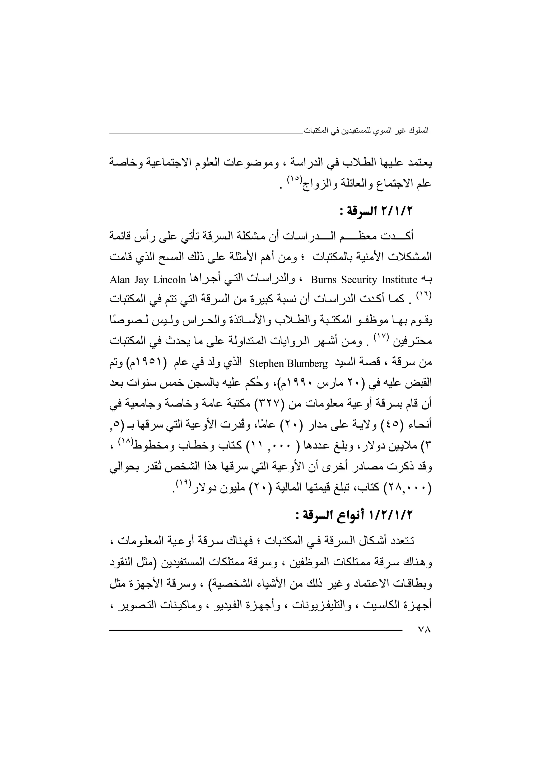 ‫اﻟﻤﻜﺘﺒﺎت‬ ‫ﻓﻲ‬ ‫ﻟﻠﻤﺴﺘﻔﯿﺪﯾﻦ‬ ‫اﻟﺴﻮي‬ ‫ﻏﯿﺮ‬ ‫اﻟﺴﻠﻮك‬
٧٨
‫ﯾ‬‫ﺘﻤﺪ‬‫ﻌ‬‫ﻋ‬‫ﻠ‬‫ﯿ‬‫ﮭﺎ‬‫اﻟﻄ‬‫ﻓﻲ‬ ‫ﻼب‬‫اﻟﺪراﺳ‬‫ﺔ‬،‫و‬‫ﻣﻮﺿﻮ‬‫ﻋﺎت‬‫اﻟﻌﻠ‬‫ﻮ‬‫م‬‫اﻻ‬‫ﺟ‬‫ﺘﻤﺎﻋﯿ‬‫ﺔ‬‫و‬‫ﺧ‬‫ﺎﺻﺔ‬
‫ﻋﻠ‬‫ﻢ‬‫اﻻ‬‫ﺟ‬‫ﺘﻤ‬‫ﺎ‬‫ع‬‫وا‬‫ﻟ‬‫ﻌ‬‫ﺎ‬‫ﺋ‬‫ﻠﺔ‬‫و‬‫ا‬‫ﻟ‬‫ﺰواج‬)١٥(
.

‫أﻛ‬‫ـــ‬‫ﺪت‬‫ـ‬‫ﻣﻌﻈـــ‬‫اﻟ‬ ‫ﻢ‬‫ــــ‬‫ﺪ‬‫راﺳ‬‫ﺎ‬‫ت‬‫أ‬‫ن‬‫ﺸ‬‫ﻣ‬‫اﻟ‬ ‫ﻜﻠﺔ‬‫ﺴ‬‫ﺮﻗ‬‫ﺗﺄ‬ ‫ﺔ‬‫ﺗ‬‫ﻋﻠ‬ ‫ﻲ‬‫ﻰ‬‫ر‬‫أ‬‫س‬‫ﻗ‬‫ﺎ‬‫ﺋﻤﺔ‬
‫ا‬‫ﻟ‬‫ﺸ‬‫ﻤ‬‫ﻜﻼ‬‫اﻷ‬ ‫ت‬‫ﻣ‬‫ﻨ‬‫ﯿﺔ‬‫ﺑ‬‫ﺎﻟﻤ‬‫ﻜ‬‫ﺘﺒﺎت‬‫و‬ ‫؛‬‫ﻣﻦ‬‫أھﻢ‬‫اﻷ‬‫ﻣﺜﻠﺔ‬‫ﻋﻠﻰ‬‫ذﻟﻚ‬‫ا‬‫ﻟﻤﺴ‬‫ﺢ‬‫ا‬‫ﻗﺎﻣ‬ ‫ﻟﺬي‬‫ﺖ‬
‫ﺑ‬‫ﮫ‬Burns Security Institute،‫وا‬‫ﻟ‬‫اﻟﺘ‬ ‫ﺎت‬‫ﺪراﺳ‬‫ﻲ‬‫أﺟ‬‫ﺮ‬‫اھﺎ‬Alan Jay Lincoln
)١٦(
.‫ﻛﻤ‬‫ﺎ‬‫أ‬‫ﺪ‬‫ﻛ‬‫ت‬‫اﻟ‬‫ﺪ‬‫را‬‫ﺳ‬‫ﺎ‬‫ت‬‫أن‬‫ﻧﺴﺒﺔ‬‫ﻛﺒﯿﺮة‬‫ﻣﻦ‬‫ا‬‫ﻟ‬‫ﺴ‬‫ﺮﻗ‬‫ا‬ ‫ﺔ‬‫ﻟ‬‫ﺘ‬‫ﻲ‬‫ﺗ‬‫ﺘﻢ‬‫ﻓ‬‫ﻲ‬‫اﻟﻤ‬‫ﻜ‬‫ﺘ‬‫ﺒﺎت‬
‫ﯾ‬‫ﻮم‬ ‫ﻘ‬‫ﺑ‬‫ﻣﻮﻇﻔ‬ ‫ﺎ‬ ‫ﮭ‬‫ﻮ‬‫و‬ ‫ﺒﺔ‬ ‫اﻟﻤﻜﺘ‬‫ا‬‫ﻟﻄ‬‫ﻼب‬‫و‬‫ا‬‫ﻷ‬‫ﺳ‬‫ﺎﺗﺬ‬‫و‬ ‫ة‬‫ا‬‫ﻟ‬‫ﺮا‬ ‫ﺤ‬‫س‬‫و‬‫ﯿ‬ ‫ﻟ‬‫ﻟ‬ ‫ﺲ‬‫ﺼ‬‫ﻮ‬‫ًﺎ‬‫ﺻ‬
‫ﻣﺤ‬‫ﺮ‬‫ﺘ‬‫ﻓﯿ‬‫ﻦ‬)١٧(
.‫وﻣ‬‫ﻦ‬‫أ‬‫ﺷ‬‫ﺮواﯾ‬‫اﻟ‬ ‫ﮭﺮ‬‫ﺎت‬‫ا‬‫ﻟ‬‫ﻤ‬‫ﺘ‬‫ﺪاوﻟﺔ‬‫ﻋﻠﻰ‬‫ﻣ‬‫ﺎ‬‫ﯾ‬‫ﺤ‬‫ﺪ‬‫ث‬‫ﻓﻲ‬‫اﻟﻤﻜ‬‫ﺘﺒ‬‫ﺎ‬‫ت‬
‫ﻣ‬‫ﻦ‬‫ﺳ‬‫ﺮﻗﺔ‬‫ﻗﺼﺔ‬ ،‫ا‬‫ﻟﺴ‬‫ﯿﺪ‬Stephen Blumberg‫اﻟﺬ‬‫ي‬‫و‬‫ﻟﺪ‬‫ﻓ‬‫ﻲ‬‫ﻋ‬‫ﺎم‬)١٩٥١‫م‬(‫وﺗ‬‫ﻢ‬
‫اﻟﻘﺒﺾ‬‫ﻋ‬‫ﻠﯿﮫ‬‫ﻓ‬‫ﻲ‬)٢٠‫ﻣ‬‫ﺎ‬‫ر‬‫س‬١٩٩٠‫م‬(،ُ‫ﺣ‬‫و‬‫ﻜﻢ‬‫ﻋﻠ‬‫ﯿ‬‫ﺑ‬ ‫ﮫ‬‫ﺎ‬‫ﻟ‬‫ﺴﺠﻦ‬‫ﺧﻤﺲ‬‫ﺳ‬‫ﻨﻮا‬‫ت‬‫ﺑﻌﺪ‬
‫ﻗﺎم‬ ‫أن‬‫ﺑﺴﺮ‬‫ﻗ‬‫أوﻋﯿﺔ‬ ‫ﺔ‬‫ﻣ‬‫ﻌ‬‫ﻠﻮ‬‫ﻣﺎت‬‫ﻣ‬‫ﻦ‬)٣٢٧(‫ﻣﻜﺘ‬‫ﺒ‬‫ﻋﺎ‬ ‫ﺔ‬‫ﻣ‬‫و‬ ‫ﺔ‬‫ﺧ‬‫وﺟﺎﻣ‬ ‫ﺎﺻﺔ‬‫ﻌ‬‫ﯿ‬‫ﺔ‬‫ﻓﻲ‬
‫أ‬‫ﻧ‬‫ﺤ‬‫ﺎ‬‫ء‬)٤٥(‫و‬‫ﻻ‬‫ﺔ‬‫ﯾ‬‫ﻋﻠ‬‫ﻰ‬‫ﻣ‬‫ﺪا‬‫ر‬)٢٠(‫ًﺎ‬‫ﻣ‬‫ﻋﺎ‬،‫و‬ُ‫ﻗ‬‫ﺪ‬‫اﻷ‬ ‫رت‬‫وﻋ‬‫اﻟﺘﻲ‬ ‫ﯿﺔ‬‫ﺳ‬‫ﺮ‬‫ﻗ‬‫ﮭ‬‫ﺑـ‬ ‫ﺎ‬)٥,
٣(‫دوﻻ‬ ‫ﯿﻦ‬‫ﻣﻼﯾ‬‫و‬ ،‫ر‬‫ﺑ‬‫ﺪدھ‬‫ﻋ‬ ‫ﻎ‬‫ﻠ‬‫ﺎ‬)٠٠٠,١١(‫ﺘﺎ‬‫ﻛ‬‫ب‬‫وﻣﺨﻄ‬ ‫ﺎب‬‫وﺧﻄ‬‫ﻮ‬‫ط‬)١٨(
،
‫و‬‫ﻗ‬‫ﻣﺼﺎد‬ ‫ذﻛﺮت‬ ‫ﺪ‬‫ر‬‫أﺧ‬‫ﺮ‬‫اﻷوﻋﯿ‬ ‫أن‬ ‫ى‬‫ﺔ‬‫اﻟ‬‫ﺘ‬‫ھﺬا‬ ‫ﺳﺮﻗﮭﺎ‬ ‫ﻲ‬‫ا‬‫ﻟﺸﺨ‬‫ﺺ‬ُ‫ﺗ‬‫ﻘ‬‫ﺪر‬‫ﺑ‬‫ﺤﻮ‬‫اﻟ‬‫ﻲ‬
)٠٠٠,٢٨(‫ﻛ‬‫ﺘﺎ‬‫ب‬‫ﺗﺒ‬ ،‫ﻠ‬‫ﻎ‬‫ﻗ‬‫ﯿﻤ‬‫ﺘ‬‫ﮭﺎ‬‫اﻟﻤ‬‫ﺎﻟﯿ‬‫ﺔ‬)٢٠(‫ﻣ‬‫ﻠ‬‫ﯿ‬‫ﻮ‬‫ن‬‫د‬‫وﻻ‬‫ر‬)١٩(
.

‫ﺗ‬‫ﺘﻌ‬‫ﺪد‬‫ﻜ‬‫أﺷ‬‫ﺎ‬‫ل‬‫ا‬‫ﻟ‬‫ﺴﺮﻗ‬‫ﺔ‬‫ﻓ‬‫ﻲ‬‫اﻟﻤ‬‫ﻜ‬‫ﺘ‬‫ﺒ‬‫ﺎ‬‫ت‬‫ﻓ‬ ‫؛‬‫ﻨ‬‫ﮭ‬‫ﺎك‬‫ﺳ‬‫ﺮﻗﺔ‬‫أوﻋ‬‫ﯿ‬‫ا‬ ‫ﺔ‬‫ﻟ‬‫ﻤﻌ‬‫ﻠ‬‫ﻮﻣﺎ‬‫ت‬،
‫وھ‬‫ﻨﺎ‬‫ك‬‫ﺮﻗ‬‫ﺳ‬‫ﺔ‬‫ﻣﻤ‬‫ﺘ‬‫ﻠﻜﺎ‬‫ت‬‫اﻟ‬‫ﻤ‬‫ﻮﻇ‬‫ﻔ‬‫ﯿﻦ‬،‫وﺳ‬‫ﺮ‬‫ﻗﺔ‬‫ﻣﻤ‬‫اﻟ‬ ‫ﺘﻠﻜﺎت‬‫ﻤ‬‫ﺴﺘﻔ‬‫ﯿ‬‫ﺪ‬‫ﯾﻦ‬)‫ﻣ‬‫ﺜﻞ‬‫اﻟ‬‫ﻨ‬‫ﻘﻮد‬
‫وﺑﻄ‬‫ﺎ‬‫ﺎﻗ‬‫ت‬‫ا‬‫وﻏﯿ‬ ‫ﺘﻤﺎد‬‫ﻻﻋ‬‫ﺮ‬‫ذﻟﻚ‬‫ﻣ‬‫ﻦ‬‫اﻷ‬‫ﺷ‬‫ﯿﺎ‬‫ء‬‫ا‬‫ﻟ‬‫ﺸﺨﺼﯿﺔ‬(‫وﺳ‬ ،‫ﺮﻗ‬‫ﺔ‬‫ا‬‫ﻷ‬‫ﺟﮭﺰ‬‫ة‬‫ﻣﺜ‬‫ﻞ‬
‫أ‬‫ﺟ‬‫ﮭ‬‫ﺰة‬‫ا‬‫ﻟﻜ‬‫ﺎ‬‫ﺳ‬، ‫ﯿﺖ‬‫وا‬‫ﻟﺘ‬‫ﻠ‬‫ﯿﻔ‬‫ﺰﯾﻮ‬‫ﻧﺎ‬‫ت‬،‫و‬‫أ‬‫ﺟ‬‫ﺰ‬‫ﮭ‬‫ة‬‫ا‬‫ﯿﺪ‬‫ﻟﻔ‬‫ﯾ‬‫ﻮ‬،‫و‬‫ﻣ‬‫ﺎ‬‫ﻛ‬‫ﯿ‬، ‫ﺼﻮﯾﺮ‬‫اﻟﺘ‬ ‫ﻨﺎت‬
 