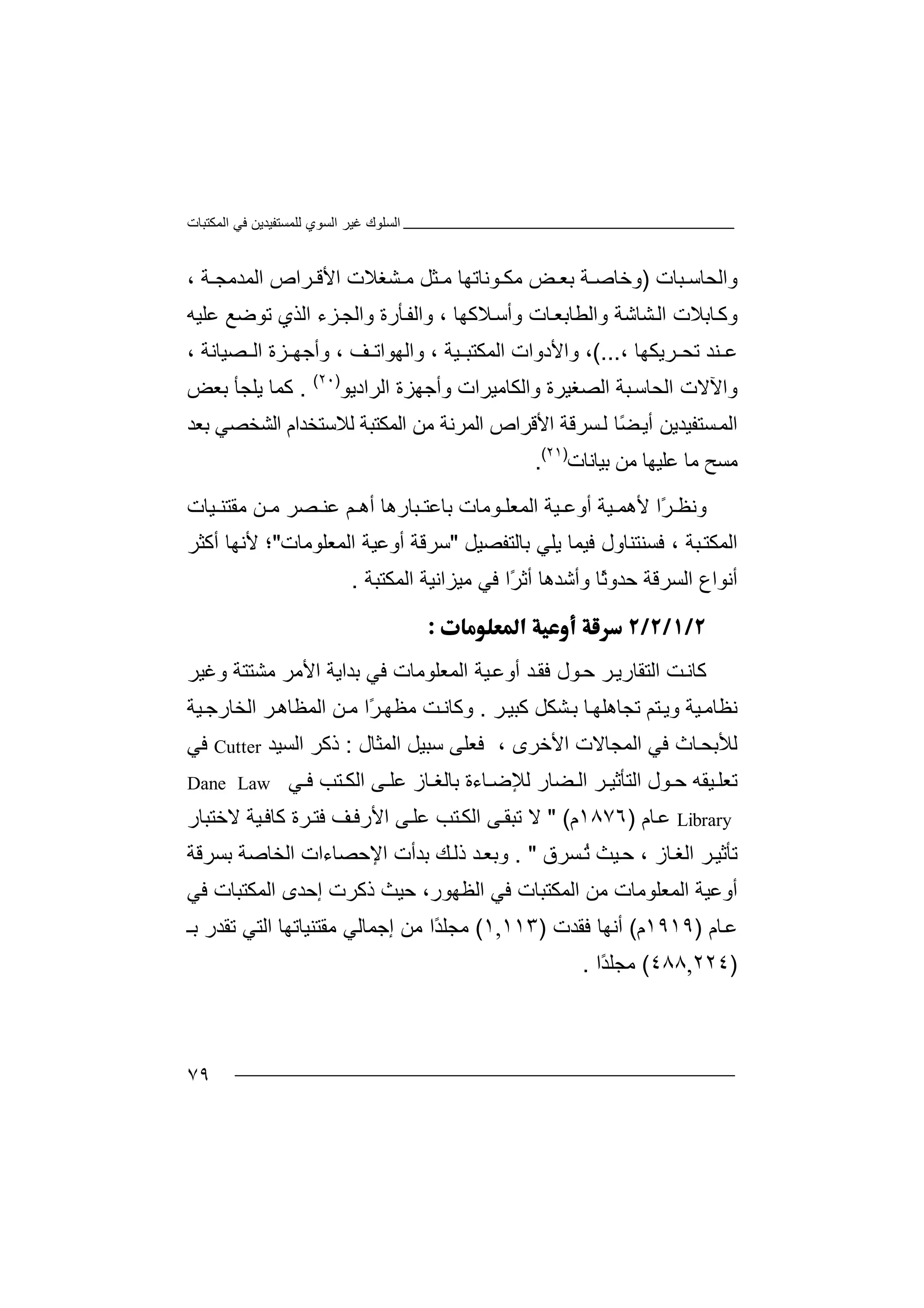 ‫اﻟﻤﻜﺘﺒﺎت‬ ‫ﻓﻲ‬ ‫ﻟﻠﻤﺴﺘﻔﯿﺪﯾﻦ‬ ‫اﻟﺴﻮي‬ ‫ﻏﯿﺮ‬ ‫اﻟﺴﻠﻮك‬
٧٩
‫واﻟ‬‫ﺤ‬‫ﺎ‬‫ﺳ‬‫ﺒ‬‫ﺎ‬‫ت‬)‫و‬‫ﺑﻌ‬ ‫ﺔ‬ ‫ﺧﺎﺻ‬‫ﺾ‬‫ﻮﻧﺎ‬ ‫ﻣﻜ‬‫ﺗﮭﺎ‬‫ﻣ‬‫ﺜ‬‫ﻞ‬‫ﻣ‬‫ﺸﻐﻼ‬‫ت‬‫ا‬‫ﻷ‬‫ﻗ‬‫ﺮ‬‫اﻟ‬ ‫اص‬‫ﻤ‬‫ﺪﻣ‬‫ﺔ‬ ‫ﺠ‬،
‫ﺎﺑﻼ‬‫وﻛ‬‫ت‬‫ا‬‫ﻟ‬‫ﺸ‬‫ﺎ‬‫وا‬ ‫ﺷﺔ‬‫ﻟﻄﺎ‬‫ﺎت‬‫ﺑﻌ‬‫و‬‫أ‬‫ﺳ‬‫ﻼﻛ‬‫ﮭ‬‫ﺎ‬،‫و‬‫ا‬‫ﺄ‬‫ﻟﻔ‬‫ر‬‫ة‬‫و‬‫ا‬‫ﻟﺠ‬‫ﺰء‬‫ا‬‫ﻟ‬‫ﺬ‬‫ﺗﻮﺿﻊ‬ ‫ي‬‫ﻋﻠ‬‫ﯿ‬‫ﮫ‬
‫ﻨ‬ ‫ﻋ‬‫ﺗ‬ ‫ﺪ‬‫ﺤ‬‫ﺮ‬‫ﯾﻜﮭ‬‫ﺎ‬،...(،‫واﻷدو‬‫ا‬‫اﻟﻤﻜﺘ‬ ‫ت‬‫ﺒ‬، ‫ﯿﺔ‬‫و‬‫ا‬‫ﻒ‬ ‫ﻟﮭﻮاﺗ‬،‫و‬‫أﺟﮭ‬‫ﺰ‬‫اﻟ‬ ‫ة‬‫ﺼ‬‫ﯿ‬‫ﺎ‬‫ﻧ‬‫ﺔ‬،
‫و‬‫ا‬‫ﻵﻻ‬‫اﻟﺤﺎﺳ‬ ‫ت‬‫ﺒ‬‫ﺔ‬‫اﻟﺼﻐ‬‫ﯿﺮ‬‫ة‬‫و‬‫ا‬‫ﻟ‬‫ﻜﺎ‬‫ﻣ‬‫ﯿ‬‫ﺮا‬‫ت‬‫و‬‫أﺟ‬‫ﮭﺰ‬‫ة‬‫اﻟ‬‫ﺮا‬‫دﯾ‬‫ﻮ‬)٢٠(
.‫ﻛﻤ‬‫ﺎ‬‫ﯾ‬‫ﻠﺠﺄ‬‫ﺑﻌﺾ‬
‫اﻟ‬‫ﻤ‬‫ﺴﺘﻔ‬‫ﯿﺪﯾ‬‫ﻦ‬‫أﯾ‬ً‫ﻀ‬‫ﻟ‬ ‫ﺎ‬‫ﺴ‬‫ﺮﻗﺔ‬‫ا‬‫ﻷﻗ‬‫ﺮ‬‫اﻟﻤ‬ ‫اص‬‫ﺮ‬‫ﻣ‬ ‫ﻧﺔ‬‫ﻦ‬‫ا‬‫ﻟﻤﻜ‬‫ﺘ‬‫ﺒ‬‫ﺑﻌﺪ‬ ‫اﻟﺸﺨﺼﻲ‬ ‫ﻟﻼﺳﺘﺨﺪام‬ ‫ﺔ‬
‫ﻣ‬‫ﺴ‬‫ﺢ‬‫ﻣﻦ‬ ‫ﻋﻠﯿﮭﺎ‬ ‫ﻣﺎ‬‫ﺑﯿﺎﻧﺎت‬)٢١(
.
‫و‬‫ﻧ‬ً‫ﺮ‬ ‫ﻈ‬‫ا‬‫ﯿﺔ‬ ‫ﻷھﻤ‬‫ا‬ ‫ﯿﺔ‬ ‫أوﻋ‬‫ﻟ‬‫ﻮﻣﺎت‬ ‫ﻤﻌﻠ‬‫ﺒﺎر‬ ‫ﺑﺎﻋﺘ‬‫ھ‬‫ﻋ‬ ‫ﻢ‬ ‫أھ‬ ‫ﺎ‬‫ﻨ‬‫ﻣ‬ ‫ﻦ‬ ‫ﻣ‬ ‫ﺼﺮ‬‫ﻘ‬‫ﯿﺎت‬ ‫ﺘﻨ‬
‫ا‬‫ﻟ‬‫ﻓ‬ ، ‫ﺒﺔ‬‫ﻤﻜﺘ‬‫ﺴ‬‫ﻨ‬‫ﻓ‬ ‫ﺘﻨﺎول‬‫ﯿ‬‫ﯾﻠﻲ‬ ‫ﻤﺎ‬‫ﺑ‬‫ﺎﻟ‬‫ﺘ‬‫ﻔﺼﯿﻞ‬"‫ﺳ‬‫ﺮﻗﺔ‬‫ا‬ ‫أوﻋﯿﺔ‬‫ﻟ‬‫ﻤﻌﻠﻮﻣﺎت‬"‫؛‬‫أ‬ ‫ﻷﻧﮭﺎ‬‫ﻛ‬‫ﺜﺮ‬
‫أﻧﻮا‬‫ع‬‫اﻟ‬‫ﺴ‬‫ﺮﻗﺔ‬‫ًﺎ‬‫ﺛ‬‫ﺣﺪو‬‫و‬‫أ‬‫ﺷ‬‫ﺪھﺎ‬‫ًا‬‫ﺮ‬‫أﺛ‬‫ﻣﯿﺰ‬ ‫ﻓﻲ‬‫ا‬‫ﻧ‬‫اﻟﻤ‬ ‫ﯿﺔ‬‫ﻜ‬‫ﺘ‬‫ﺒﺔ‬.

‫ﻛ‬‫ﺎ‬‫ﻧ‬‫ﺖ‬‫ا‬‫ﻟ‬‫ﺘ‬‫ﻘ‬‫ﺎ‬‫ر‬‫ﯾ‬‫ﺮ‬‫اﻟﻤﻌ‬ ‫ﯿﺔ‬‫أوﻋ‬ ‫ﺪ‬‫ﻓﻘ‬ ‫ﻮل‬‫ﺣ‬‫ﻠ‬‫ﻮ‬‫ﻣ‬‫ﺎ‬‫ت‬‫ﻓ‬‫ﻲ‬‫ﺑ‬‫ﺪ‬‫ا‬‫ﯾ‬‫ﺔ‬‫و‬ ‫ﻣﺸﺘﺘﺔ‬ ‫اﻷﻣﺮ‬‫ﻏ‬‫ﯿ‬‫ﺮ‬
‫ﻧ‬‫ﻈ‬‫ﺎ‬‫ﻛﺒﯿ‬ ‫ﺸﻜﻞ‬‫ﺑ‬ ‫ﺎ‬‫ﺗﺠﺎھﻠﮭ‬ ‫ﺘﻢ‬‫وﯾ‬ ‫ﯿﺔ‬‫ﻣ‬‫ﺮ‬.‫و‬‫ﻛ‬‫ﺎ‬‫ﻧ‬‫ﺖ‬‫ًا‬‫ﺮ‬‫ﻣﻈﮭ‬‫ﻣ‬‫اﻟﻤ‬ ‫ﻦ‬‫ﻈ‬‫ﺎ‬‫ھ‬‫ﯿﺔ‬‫اﻟﺨﺎرﺟ‬ ‫ﺮ‬
‫ﻓﻲ‬ ‫ﺎث‬‫ﻟﻸﺑﺤ‬‫ا‬‫ﻟ‬‫ﻤﺠﺎﻻ‬‫ت‬‫ا‬‫اﻟﻤﺜﺎل‬ ‫ﺳﺒﯿﻞ‬ ‫ﻓﻌﻠﻰ‬ ، ‫ﻷﺧﺮى‬:‫ذ‬‫ﻛ‬‫ﺮ‬‫ا‬‫ﻟﺴ‬‫ﯿﺪ‬Cutter‫ﻓﻲ‬
‫ﺗ‬‫ﻌ‬‫ﻠ‬‫ﯿ‬‫ﺣ‬ ‫ﻘﮫ‬‫ﻮل‬‫اﻟ‬‫ﺘﺄ‬‫ﺛﯿ‬‫اﻟ‬ ‫ﺮ‬‫ﻀ‬‫ﺎر‬‫ﻟ‬‫ﻺ‬‫ﺎء‬ ‫ﺿ‬‫ة‬‫ﺑ‬‫ﺎﻟ‬‫ﺎ‬ ‫ﻐ‬‫ز‬‫ﻋﻠ‬‫ﻰ‬‫ا‬‫ﻟﻜ‬‫ﺘﺐ‬‫ﻲ‬ ‫ﻓ‬Dane Law
Library‫ﻋ‬‫ﺎم‬)١٨٧٦‫م‬" (‫ﻻ‬‫ﺗ‬‫ﺒﻘ‬‫ﻰ‬‫ﺘ‬‫اﻟﻜ‬‫ﻰ‬‫ﻋﻠ‬ ‫ﺐ‬‫ﻒ‬‫اﻷرﻓ‬‫ﻓﺘ‬‫ﺮة‬‫ﻛﺎ‬‫ﻓ‬‫ﯿﺔ‬‫ﻻﺧﺘﺒﺎر‬
، ‫ﺎز‬‫اﻟﻐ‬ ‫ﺮ‬‫ﺗﺄﺛﯿ‬‫ﯿ‬‫ﺣ‬‫ﺚ‬ُ‫ﺗ‬‫ﺴ‬‫ﺮ‬‫ق‬. "‫وﺑ‬‫ﻌ‬‫ﺪ‬‫ﺑ‬ ‫ﻚ‬‫ذﻟ‬‫ﺪ‬‫أ‬‫ت‬‫ا‬‫ﻹ‬‫ﺣﺼﺎ‬‫ء‬‫ات‬‫ا‬‫ﻟ‬‫ﺨ‬‫ﺎ‬‫ﺻ‬‫ﺔ‬‫ﺑ‬‫ﺴﺮ‬‫ﻗﺔ‬
‫أ‬‫و‬‫ا‬ ‫ﻋﯿﺔ‬‫ﻟ‬‫ﻤ‬‫ﻌ‬‫اﻟﻤﻜﺘﺒﺎ‬ ‫ﻣﻦ‬ ‫ﻠﻮﻣﺎت‬‫ت‬‫ﻓﻲ‬‫ا‬‫ﻓﻲ‬ ‫اﻟﻤﻜﺘﺒﺎت‬ ‫إﺣﺪى‬ ‫ذﻛﺮت‬ ‫ﺣﯿﺚ‬ ،‫ﻟﻈﮭﻮر‬
‫ﺎم‬‫ﻋ‬)١٩١٩‫م‬(‫أﻧ‬‫ﮭ‬‫ﻓ‬ ‫ﺎ‬‫ﻘﺪ‬‫ت‬)١١٣,١(‫ﻣ‬‫ﺠﻠ‬ً‫ﺪ‬‫ا‬‫ﻣﻦ‬‫إ‬‫ﺟﻤ‬‫ﺎﻟﻲ‬‫ﻣ‬‫ﻘ‬‫ﺘﻨ‬‫ﯿ‬‫ﺎﺗﮭ‬‫ﺎ‬‫ﺗ‬ ‫اﻟﺘﻲ‬‫ﺑـ‬ ‫ﻘﺪر‬
)٢٢٤,٤٨٨(‫ﻣ‬‫ﺠﻠ‬ً‫ﺪ‬‫ا‬.
 