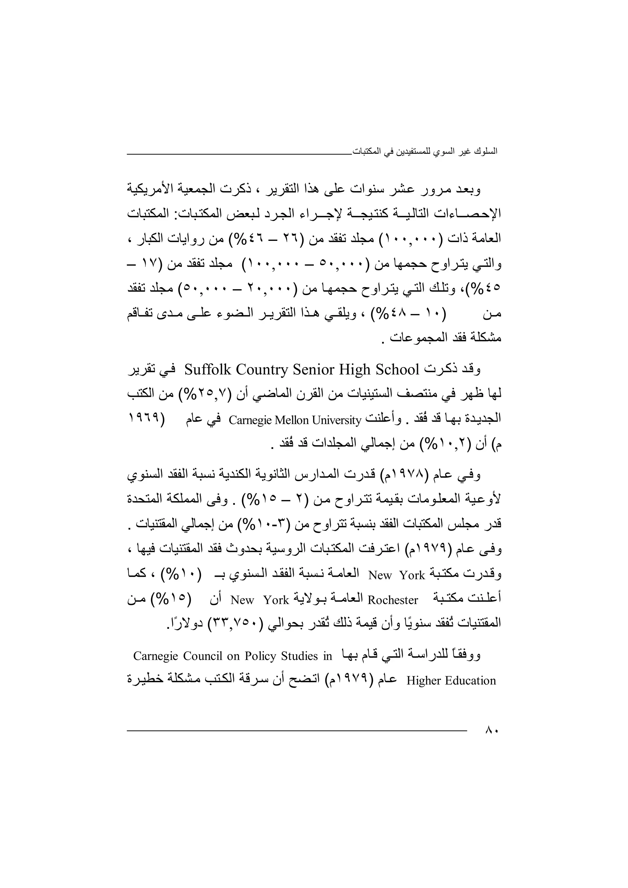 ‫اﻟﻤﻜﺘﺒﺎت‬ ‫ﻓﻲ‬ ‫ﻟﻠﻤﺴﺘﻔﯿﺪﯾﻦ‬ ‫اﻟﺴﻮي‬ ‫ﻏﯿﺮ‬ ‫اﻟﺴﻠﻮك‬
٨٠
‫وﺑ‬‫ﺪ‬‫ﻌ‬‫ﻣ‬‫ﺮو‬‫ر‬‫ﺸ‬‫ﻋ‬‫ﺮ‬‫ھﺬا‬ ‫ﻋﻠﻰ‬ ‫ﺳﻨﻮات‬‫اﻟﺘ‬‫ﻘﺮﯾ‬‫ﺮ‬،‫ذﻛ‬‫ﺮ‬‫ت‬‫اﻟﺠ‬‫ﻤﻌﯿ‬‫ﺔ‬‫ا‬‫ﻷﻣﺮﯾ‬‫ﻜ‬‫ﯿﺔ‬
‫اﻹ‬‫ﺣ‬‫ﺼ‬‫ــﺎ‬‫ء‬‫ات‬‫ا‬‫ﻟ‬‫ﺘ‬‫ﯿــﺔ‬‫ﺎﻟ‬‫ﻛ‬‫ﻨ‬‫ﺘ‬‫ﻹﺟــ‬ ‫ﯿﺠــﺔ‬‫ﺮا‬‫ﺒﻌﺾ‬‫ﻟ‬ ‫ﺮد‬‫اﻟﺠ‬ ‫ء‬‫ا‬‫ﻟ‬‫ﺒﺎ‬‫ﻤﻜﺘ‬‫ت‬:‫ا‬‫ﻟﻤﻜﺘﺒﺎت‬
‫ا‬‫ذات‬ ‫ﻟﻌﺎﻣﺔ‬)٠٠٠,١٠٠(‫ﻣ‬‫ﺠﻠ‬‫ﺪ‬‫ﺗﻔ‬‫ﻘﺪ‬‫ﻣ‬‫ﻦ‬)٢٦–٤٦(%‫ﻣﻦ‬‫ر‬‫وا‬‫ﯾﺎ‬‫ت‬‫اﻟ‬‫ﻜﺒﺎر‬،
‫ﺮاو‬‫ﯾﺘ‬ ‫ﻲ‬‫واﻟﺘ‬‫ح‬‫ﺣﺠ‬‫ﻤﮭ‬‫ﺎ‬‫ﻣﻦ‬)٠٠٠,٥٠–٠٠٠,١٠٠(‫ﻣ‬‫ﺠﻠ‬‫ﺪ‬‫ﺗﻔ‬‫ﻘﺪ‬‫ﻣ‬‫ﻦ‬)١٧–
٤٥(%،‫وﺗ‬‫ﻚ‬‫ﻠ‬‫اﻟ‬‫ﺘ‬‫ﻲ‬‫ﯾ‬‫ﺎ‬‫ﺣﺠﻤﮭ‬ ‫ﺮاوح‬‫ﺘ‬‫ﻣ‬‫ﻦ‬)٠٠٠,٢٠–٠٠٠,٥٠(‫ﻣﺠ‬‫ﻠﺪ‬‫ﺗ‬‫ﻔﻘ‬‫ﺪ‬
‫ﻦ‬ ‫ﻣ‬)١٠–٤٨(%،‫وﯾ‬‫ھ‬ ‫ﻲ‬ ‫ﻠﻘ‬‫ﺬا‬‫ا‬‫ﻟﺘ‬‫ﻘﺮ‬‫ﺮ‬ ‫ﯾ‬‫ا‬‫ﻰ‬ ‫ﻋﻠ‬ ‫ﻀﻮء‬ ‫ﻟ‬‫ﺪ‬ ‫ﻣ‬‫ى‬‫ﺎﻗﻢ‬ ‫ﺗﻔ‬
‫ﻣﺸ‬‫ﻜﻠ‬‫ﻓﻘﺪ‬ ‫ﺔ‬‫اﻟﻤﺠ‬‫ﻤﻮ‬‫ﻋﺎت‬.
‫وﻗ‬‫ﺪ‬‫ذﻛ‬‫ﺮت‬Suffolk Country Senior High School‫ﻓ‬‫ﻲ‬‫ﺗ‬‫ﻘﺮ‬‫ﯾﺮ‬
‫ﻟﮭ‬‫ﺎ‬‫اﻟﺴﺘﯿ‬ ‫ﻣﻨﺘﺼﻒ‬ ‫ﻓﻲ‬ ‫ﻇﮭﺮ‬‫ﻨﯿ‬‫ﺎت‬‫ﻣﻦ‬‫اﻟ‬ ‫اﻟﻘﺮن‬‫ﻤﺎ‬‫ﺿﻲ‬‫أ‬‫ن‬)٧,٢٥(%‫ﻣ‬‫ﻦ‬‫اﻟ‬‫ﻜﺘ‬‫ﺐ‬
‫اﻟ‬‫ﺠﺪ‬‫ﺪ‬‫ﯾ‬‫ة‬‫ﺎ‬‫ﺑﮭ‬‫ُﻘﺪ‬‫ﻓ‬ ‫ﻗﺪ‬.‫وأ‬‫ﻋﻠ‬‫ﻨﺖ‬Carnegie Mellon University‫ﻓ‬‫ﻲ‬‫ﻋﺎ‬‫م‬)١٩٦٩
‫م‬(‫أ‬‫ن‬)٢,١٠(%‫ﻣ‬‫ﻦ‬‫إﺟ‬‫ﻤﺎ‬‫ﻟ‬‫ﻲ‬‫ا‬‫ﻟﻤ‬‫ُﻘﺪ‬‫ﻓ‬ ‫ﻗﺪ‬ ‫ﺠﻠﺪات‬.
‫وﻓ‬‫ﻲ‬‫ﺎ‬‫ﻋ‬‫م‬)١٩٧٨‫م‬(‫ﺪر‬‫ﻗ‬‫ت‬‫ا‬ ‫ﺪارس‬‫اﻟﻤ‬‫اﻟ‬ ‫ﻟﺜﺎﻧﻮﯾﺔ‬‫ﻜﻨ‬‫ﺪﯾ‬‫ﺔ‬‫ﻧ‬‫ﺴﺒﺔ‬‫اﻟ‬‫ﻔ‬‫اﻟﺴﻨﻮي‬ ‫ﻘﺪ‬
‫ﻷ‬‫وﻋ‬‫ﯿﺔ‬‫ا‬‫ﻟ‬‫ﻮﻣﺎت‬‫ﻤﻌﻠ‬‫ﺑﻘ‬‫ﯿﻤ‬‫ﺔ‬‫ﺮا‬‫ﺗﺘ‬‫وح‬‫ﻣ‬‫ﻦ‬)٢–١٥. (%‫وﻓ‬‫ﻰ‬‫اﻟ‬‫ﻤﻤ‬‫ﻠﻜ‬‫ﺔ‬‫اﻟﻤﺘﺤﺪة‬
‫ﻗ‬‫ﺪر‬‫ﻣ‬‫ﺠﻠ‬‫ﺲ‬‫ا‬‫ﻟﻤ‬‫ﻜﺘ‬‫ﺒﺎ‬‫ت‬‫اﻟ‬‫ﻔ‬‫ﻘﺪ‬‫ﺑﻨ‬‫ﺴ‬‫ﻣﻦ‬ ‫ﺗﺘﺮاوح‬ ‫ﺒﺔ‬)٣-١٠(%‫ﻣﻦ‬‫إﺟ‬‫ﻤ‬‫ﺎﻟﻲ‬‫اﻟﻤ‬‫ﻘ‬‫ﺘﻨ‬‫ﯿ‬‫ﺎت‬.
‫ﺎم‬‫ﻋ‬ ‫ﻰ‬‫وﻓ‬)١٩٧٩‫م‬(‫اﻋﺘ‬‫ﺮ‬‫ﻓ‬‫ﺒﺎت‬‫اﻟﻤﻜﺘ‬ ‫ﺖ‬‫ا‬‫ﺑﺤﺪوث‬ ‫ﻟﺮوﺳﯿﺔ‬‫ﻓﻘﺪ‬‫ا‬‫ﻟ‬‫ﻤ‬‫ﻘﺘ‬‫ﻨ‬‫ﯿ‬‫ﺎ‬‫ﻓﯿﮭ‬ ‫ت‬‫ﺎ‬،
‫ﺒﺔ‬‫ﻣﻜﺘ‬ ‫ﺪرت‬‫وﻗ‬New York‫ا‬‫ﻟﻌ‬‫ﺎﻣ‬‫ﺔ‬‫ﺴ‬‫ﻧ‬‫ﺒﺔ‬‫ا‬‫ﺑ‬ ‫ﺴﻨﻮي‬‫اﻟ‬ ‫ﺪ‬‫ﻟﻔﻘ‬‫ـ‬)١٠(%،‫ﻛﻤ‬‫ﺎ‬
‫أﻋﻠ‬‫ﻨﺖ‬‫ﻣ‬‫ﻜﺘ‬‫ﺒﺔ‬Rochester‫ا‬‫ﻟﻌ‬‫ﺎﻣ‬‫ﻮﻻﯾﺔ‬ ‫ﺑ‬ ‫ﺔ‬New York‫أ‬‫ن‬)١٥(%‫ﻦ‬ ‫ﻣ‬
‫ا‬‫ﻟﻤﻘﺘ‬‫ﻨﯿ‬ُ‫ﺗ‬ ‫ﺎت‬‫ﻔ‬‫ﻘﺪ‬‫ﺳ‬ً‫ﯾ‬‫ﻨﻮ‬‫و‬ ‫ﺎ‬‫أن‬‫ﻗ‬‫ﯿ‬‫ﻤﺔ‬‫ذ‬ُ‫ﺗ‬ ‫ﻟﻚ‬‫ﻘ‬‫ﺑ‬ ‫ﺪر‬‫ﺤ‬‫ﻮ‬‫اﻟﻲ‬)٧٥٠,٣٣(‫د‬‫وﻻ‬ً‫ر‬‫ا‬.
‫و‬‫وﻓﻘ‬ً‫ﺎ‬‫ﻟ‬‫ﻠ‬‫ﺪرا‬‫ﺳ‬‫ﺎ‬‫ﺑﮭ‬ ‫ﺎم‬‫ﻗ‬ ‫ﻲ‬‫اﻟﺘ‬ ‫ﺔ‬Carnegie Council on Policy Studies in
Higher Education‫ﻋ‬‫ﺎم‬)١٩٧٩‫م‬(‫ﻀ‬‫اﺗ‬‫ﺢ‬‫أن‬‫ﺳ‬‫ﺸﻜ‬‫ﻣ‬ ‫ﺘﺐ‬‫اﻟﻜ‬ ‫ﺮﻗﺔ‬‫ﻠ‬‫ﺔ‬‫ﺧﻄ‬‫ﺮ‬‫ﯿ‬‫ة‬
 