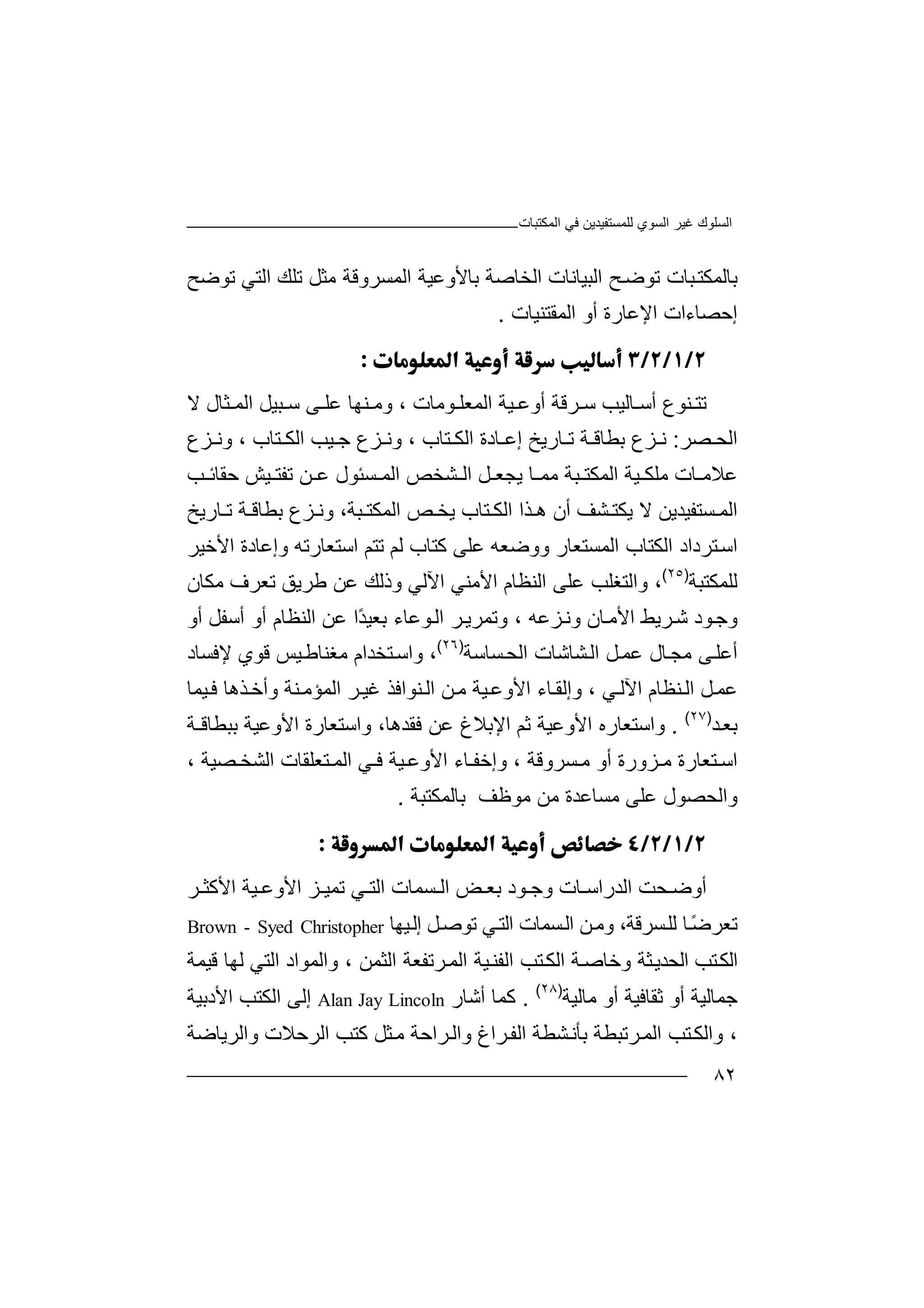 ‫اﻟﻤﻜﺘﺒﺎت‬ ‫ﻓﻲ‬ ‫ﻟﻠﻤﺴﺘﻔﯿﺪﯾﻦ‬ ‫اﻟﺴﻮي‬ ‫ﻏﯿﺮ‬ ‫اﻟﺴﻠﻮك‬
٨٢
‫ﺑ‬‫ﺎ‬‫ﻟﻤ‬‫ﻜ‬‫ﺘ‬‫ﺒﺎت‬‫ﺢ‬‫ﺗﻮﺿ‬‫اﻟﺒ‬‫ﯿ‬‫ﺎ‬‫ﻧ‬‫ﺎ‬‫ت‬‫اﻟ‬‫ﺑﺎﻷوﻋﯿ‬ ‫ﺨﺎﺻﺔ‬‫ا‬ ‫ﺔ‬‫ﻟ‬‫ﻤﺴﺮوﻗﺔ‬‫ﻣ‬‫ﺜ‬‫ﻞ‬‫ﺗﻠﻚ‬‫ﺗﻮ‬ ‫اﻟﺘﻲ‬‫ﺿﺢ‬
‫إ‬‫ﺣﺼ‬‫ﺎءات‬‫ا‬‫ﻹﻋﺎ‬‫ر‬‫ة‬‫أو‬‫ا‬‫ﻟ‬‫ﻤﻘﺘ‬‫ﻨ‬‫ﯿﺎت‬.

‫ﺗﺘ‬‫ﺮﻗ‬ ‫ﺳ‬ ‫ﺎﻟﯿﺐ‬ ‫أﺳ‬ ‫ﻨﻮع‬‫ﺔ‬‫ﯿﺔ‬ ‫أوﻋ‬‫ا‬‫ﻟ‬‫ﻤ‬‫ﻌ‬‫ﻠ‬‫ﻮ‬‫ﻣﺎ‬‫ت‬‫ﺒ‬ ‫ﺳ‬ ‫ﻰ‬ ‫ﻋﻠ‬ ‫ﻨﮭﺎ‬ ‫وﻣ‬ ،‫ﯿﻞ‬‫ﺜ‬ ‫اﻟﻤ‬‫ﺎ‬‫ل‬‫ﻻ‬
‫ا‬‫ﺼﺮ‬ ‫ﻟﺤ‬:‫ﺰع‬ ‫ﻧ‬‫ﺑ‬‫ﻄ‬‫ﺎﻗ‬‫ﺔ‬‫ﺎرﯾﺦ‬ ‫ﺗ‬‫إﻋ‬‫ﺎدة‬‫ا‬‫ﻟ‬‫ﻜ‬‫ﺘ‬‫و‬ ، ‫ﺎب‬‫ﻧ‬‫ﺰ‬‫ع‬‫اﻟﻜ‬ ‫ﯿﺐ‬ ‫ﺟ‬‫ﺘ‬‫ﺎ‬‫ب‬‫وﻧ‬ ،‫ﺰع‬
‫ﻋ‬‫ﺎ‬ ‫ﻼﻣ‬‫ﻣﻠ‬ ‫ت‬‫ﻜ‬‫ﯿ‬‫ﺔ‬‫ا‬‫ﻟ‬‫ﻤ‬‫ﻜ‬‫ﺘ‬‫ﺒ‬‫ﺔ‬‫ﻣ‬‫ﻤ‬‫ﺎ‬‫ﻞ‬ ‫ﯾﺠﻌ‬‫ﺸ‬ ‫اﻟ‬‫ا‬ ‫ﺨﺺ‬‫ﺴ‬ ‫ﻟﻤ‬‫ﺌﻮ‬‫ل‬‫ﺐ‬ ‫ﺣﻘﺎﺋ‬ ‫ﯿﺶ‬ ‫ﺗﻔﺘ‬ ‫ﻦ‬ ‫ﻋ‬
‫ا‬‫ﻟ‬‫ﺴﺘﻔﯿ‬ ‫ﻤ‬‫ﺪ‬‫ﯾ‬‫ﻦ‬‫ﻻ‬‫ﯾ‬‫ﻜ‬‫ﺬا‬ ‫ھ‬ ‫أن‬ ‫ﺸﻒ‬ ‫ﺘ‬‫اﻟ‬‫ﺘ‬ ‫ﻜ‬‫ﺎ‬‫ب‬‫ا‬ ‫ﺺ‬ ‫ﯾﺨ‬‫ﻟ‬‫ﻤ‬‫ﻜ‬‫ﺔ‬ ‫ﺑﻄﺎﻗ‬ ‫ﺰع‬ ‫وﻧ‬ ،‫ﺒﺔ‬ ‫ﺘ‬‫ﺎ‬ ‫ﺗ‬‫رﯾﺦ‬
‫اﺳ‬‫اﻟﻜ‬ ‫ﺘﺮداد‬‫ﺘ‬‫ﺎب‬‫ا‬‫ﻟﻢ‬ ‫ﻛﺘﺎب‬ ‫ﻋﻠﻰ‬ ‫ووﺿﻌﮫ‬ ‫ﻟﻤﺴﺘﻌﺎر‬‫ﺗﺘﻢ‬‫اﺳ‬‫ﺘ‬‫ﻌ‬‫ﺎر‬‫وإﻋﺎدة‬ ‫ﺗﮫ‬‫اﻷ‬‫ﺧ‬‫ﯿﺮ‬
‫ﻟﻠﻤﻜﺘ‬‫ﺒ‬‫ﺔ‬)٢٥(
،‫و‬‫اﻟ‬‫ﺘﻐ‬‫ﻠﺐ‬‫ﻋ‬‫ﻠﻰ‬‫اﻵ‬ ‫اﻷﻣﻨﻲ‬ ‫اﻟﻨﻈﺎم‬‫ﻟﻲ‬‫و‬‫ذﻟﻚ‬‫ﻋﻦ‬‫ﻃﺮ‬‫ﯾﻖ‬‫ﺗ‬‫ﻌ‬‫ﺮف‬‫ﻣ‬‫ﻜ‬‫ﺎن‬
‫و‬‫ﺟ‬‫ﻮ‬‫د‬‫ﺷ‬‫ﺮ‬‫ﯾﻂ‬‫ا‬‫ﻷ‬‫ﺎن‬‫ﻣ‬‫ﺰ‬‫وﻧ‬‫ﻋ‬‫ﮫ‬،‫وﺗ‬‫ﻤﺮ‬‫ﺮ‬‫ﯾ‬‫اﻟ‬‫ﻮ‬‫ﻋ‬ً‫ﺪ‬‫ﺑﻌﯿ‬ ‫ﺎء‬‫ا‬‫ﻋﻦ‬‫اﻟﻨﻈ‬‫أ‬ ‫ﺎم‬‫أﺳ‬ ‫و‬‫أو‬ ‫ﻔﻞ‬
‫ﻰ‬‫أﻋﻠ‬‫ﻣ‬‫ﺠ‬‫ﺎ‬‫ﻞ‬‫ﻋﻤ‬ ‫ل‬‫ا‬‫ﻟ‬‫ﺸﺎ‬‫ﺷﺎت‬‫ﺴ‬‫اﻟﺤ‬‫ﺎ‬‫ﺳﺔ‬)٢٦(
،‫و‬‫اﺳ‬‫ﺘﺨ‬‫ﺪا‬‫م‬‫ﻣﻐ‬‫ﻗﻮي‬ ‫ﯿﺲ‬‫ﻨﺎﻃ‬‫ﻹﻓﺴﺎد‬
‫ﻋ‬‫ﻞ‬‫ﻤ‬‫ا‬‫ﻨ‬‫ﻟ‬‫ﻈﺎ‬‫م‬‫اﻵ‬‫ﻟ‬‫ﺎ‬‫وإﻟﻘ‬ ، ‫ﻲ‬‫ء‬‫اﻷ‬‫و‬‫ﯿﺔ‬‫ﻋ‬‫ﻦ‬‫ﻣ‬‫ا‬‫ﻨ‬‫ﻟ‬‫ﻮا‬‫ﻓﺬ‬‫اﻟﻤﺆﻣ‬ ‫ﺮ‬‫ﻏﯿ‬‫ﻨ‬‫ﺔ‬‫و‬‫أﺧ‬‫ﺬھ‬‫ﺎ‬‫ﯿ‬‫ﻓ‬‫ﻤﺎ‬
‫ﺑ‬‫ﺪ‬‫ﻌ‬)٢٧(
.‫وا‬‫ﺳ‬‫ﺘﻌ‬‫ﺎره‬‫ا‬‫ﻷ‬‫و‬‫ﺛﻢ‬ ‫ﻋﯿﺔ‬‫ا‬‫ﻹﺑ‬‫ﻼ‬‫غ‬‫ﻋ‬‫ﻦ‬‫ﻓ‬‫ﻘﺪھ‬،‫ﺎ‬‫اﻷوﻋ‬ ‫واﺳﺘﻌﺎرة‬‫ﯿ‬‫ﺑﺒﻄﺎﻗـﺔ‬ ‫ﺔ‬
‫ﺰورة‬ ‫ﻣ‬ ‫ﺘﻌﺎرة‬ ‫اﺳ‬‫أ‬‫و‬‫ﺎ‬ ‫وإﺧﻔ‬ ، ‫ﺴﺮوﻗﺔ‬ ‫ﻣ‬‫ء‬‫ا‬‫ﯿ‬ ‫ﻷوﻋ‬‫ﺔ‬‫ﻓ‬‫ا‬ ‫ﻲ‬‫ﻟ‬‫ﻤ‬‫ﺘ‬‫ﺼﯿﺔ‬ ‫اﻟﺸﺨ‬ ‫ﻌﻠﻘﺎت‬،
‫و‬‫ا‬‫ﻟﺤﺼ‬‫ﻮل‬‫ﻋ‬‫ﻠ‬‫ﻣ‬ ‫ﻰ‬‫ﺴﺎﻋ‬‫ﻣﻦ‬ ‫ﺪة‬‫ﺑﺎﻟﻤﻜﺘﺒ‬ ‫ﻣﻮﻇﻒ‬‫ﺔ‬.

‫أ‬‫و‬‫ﺤ‬ ‫ﺿ‬‫ﺖ‬‫اﻟ‬‫ﺪ‬‫ر‬‫اﺳ‬‫ﺎ‬‫ت‬‫و‬‫ﺟ‬‫ﻮ‬‫د‬‫ﺑ‬‫ﻌ‬‫ﺾ‬‫ا‬‫ﻟ‬‫ﺴﻤ‬‫ﺎ‬‫ت‬‫ﻲ‬ ‫اﻟﺘ‬‫ﯿ‬ ‫اﻷوﻋ‬ ‫ﺰ‬ ‫ﺗﻤﯿ‬‫ﺮ‬ ‫اﻷﻛﺜ‬ ‫ﺔ‬
‫ﺗ‬‫ﻌﺮ‬ً‫ﺿ‬‫ﺎ‬‫ﻟ‬‫ﻠ‬‫ﺴ‬‫ﺮﻗ‬،‫ﺔ‬‫وﻣ‬‫ﻦ‬‫ﺴ‬‫اﻟ‬‫ﻲ‬‫اﻟﺘ‬ ‫ﻤﺎت‬‫ﺗ‬‫ﻞ‬‫ﻮﺻ‬‫إ‬‫ﯿ‬‫ﻟ‬‫ﮭ‬‫ﺎ‬Brown - Syed Christopher
‫اﻟﻜ‬‫ا‬ ‫ﺘﺐ‬‫ﻟﺤ‬‫ﺪ‬‫ﺜ‬‫ﯾ‬‫ﺔ‬‫وﺧﺎ‬‫ﺻ‬‫ﺔ‬‫ﯿ‬‫اﻟﻔﻨ‬ ‫ﺘﺐ‬‫اﻟﻜ‬‫ا‬ ‫ﺔ‬‫ﺮﺗ‬‫ﻟﻤ‬‫ﻔﻌﺔ‬‫ا‬‫ﻟ‬‫ﺜ‬‫وا‬ ، ‫ﻤﻦ‬‫ﻟ‬‫ﻤ‬‫ﻮ‬‫ا‬ ‫اد‬‫ﻟﺘﻲ‬‫ﻟﮭﺎ‬‫ﻗﯿﻤ‬‫ﺔ‬
‫ﺟﻤ‬‫ﺎﻟﯿﺔ‬‫ﺛ‬ ‫أو‬‫ﻘﺎﻓﯿ‬‫أو‬ ‫ﺔ‬‫ﻣﺎ‬‫ﻟ‬‫ﯿﺔ‬)٢٨(
.‫ﻛﻤﺎ‬‫أ‬‫ﺷﺎ‬‫ر‬Alan Jay Lincoln‫إ‬‫ﻟﻰ‬‫ا‬‫اﻷدﺑ‬ ‫ﻟﻜﺘﺐ‬‫ﯿﺔ‬
،‫و‬‫ﺮ‬‫اﻟﻤ‬ ‫ﺘﺐ‬‫اﻟﻜ‬‫ﺗﺒ‬‫ﻄﺔ‬‫ﺑ‬‫ﺮ‬‫اﻟﻔ‬ ‫ﺸﻄﺔ‬‫ﺄﻧ‬‫اغ‬‫وا‬‫ﻟ‬‫ﺮاﺣﺔ‬‫ﻣ‬‫ﺜﻞ‬‫ﻛﺘﺐ‬‫ا‬‫ﻟﺮ‬‫واﻟﺮﯾﺎﺿﺔ‬ ‫ﺣﻼت‬
 