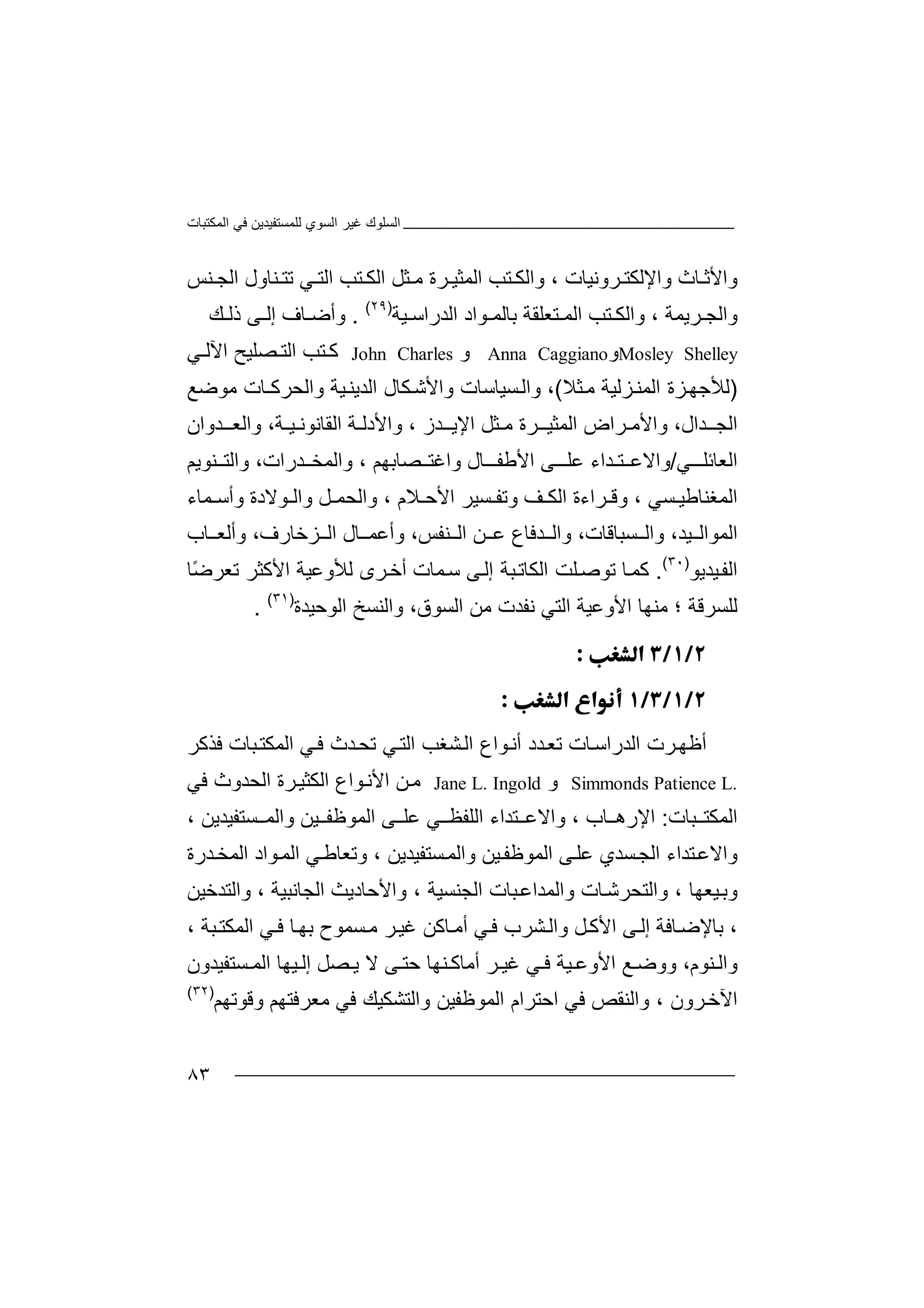 ‫اﻟﻤﻜﺘﺒﺎت‬ ‫ﻓﻲ‬ ‫ﻟﻠﻤﺴﺘﻔﯿﺪﯾﻦ‬ ‫اﻟﺴﻮي‬ ‫ﻏﯿﺮ‬ ‫اﻟﺴﻠﻮك‬
٨٣
‫وا‬ ‫ﺎث‬ ‫واﻷﺛ‬‫ﺮوﻧ‬ ‫ﻹﻟﻜﺘ‬‫ﺘ‬ ‫واﻟﻜ‬ ، ‫ﯿﺎت‬‫ﺐ‬‫ا‬‫ﻟﻤ‬‫ﻲ‬ ‫اﻟﺘ‬ ‫ﺘﺐ‬ ‫اﻟﻜ‬ ‫ﺜﻞ‬ ‫ﻣ‬ ‫ﺮة‬ ‫ﺜﯿ‬‫ﺗ‬‫ﺘ‬‫ﻨ‬‫ﺎول‬‫ا‬‫ﻨ‬ ‫ﻟﺠ‬‫ﺲ‬
، ‫ﺮﯾﻤﺔ‬ ‫واﻟﺠ‬‫واﻟ‬‫ﻜ‬‫ﺘﺐ‬‫اﻟ‬‫ﻤ‬‫ﺘﻌ‬‫ﻠﻘﺔ‬‫ﺑ‬‫ﺎ‬‫ﻟﻤ‬‫ﻮاد‬‫اﻟ‬‫ﺪ‬‫ﯿﺔ‬ ‫راﺳ‬)٢٩(
.‫و‬‫أ‬‫ﻚ‬ ‫ذﻟ‬ ‫ﻰ‬ ‫إﻟ‬ ‫ﺎف‬ ‫ﺿ‬
Mosley Shelley‫و‬Anna Caggiano‫و‬John Charles‫ﻛ‬‫ﺘﺐ‬‫ا‬‫ﻲ‬ ‫اﻵﻟ‬ ‫ﺼﻠﯿﺢ‬ ‫ﻟﺘ‬
)‫ﻟﻸ‬‫ﺰﻟﯿﺔ‬‫اﻟﻤﻨ‬ ‫ﺰة‬‫ﺟﮭ‬‫ﻣ‬‫ﺜﻼ‬(،‫واﻟ‬‫واﻷﺷ‬ ‫ﺴﯿﺎﺳﺎت‬‫ﻜ‬‫واﻟﺤﺮ‬ ‫ﯿﺔ‬‫اﻟﺪﯾﻨ‬ ‫ﺎل‬‫ﻛـﺎ‬‫ﻣﻮﺿﻊ‬ ‫ت‬
‫ﺪ‬ ‫اﻟﺠـ‬‫ا‬‫اﻟﻤﺜﯿـ‬ ‫ﺮاض‬ ‫واﻷﻣ‬ ،‫ل‬‫ﺮ‬‫ة‬‫اﻹﯾ‬ ‫ﺜﻞ‬ ‫ﻣ‬‫ـ‬‫ﺪز‬،‫اﻟﻘﺎﻧﻮﻧ‬ ‫ﺔ‬ ‫واﻷدﻟ‬‫ﯿـ‬‫ﺔ‬،‫و‬‫ﺪوا‬ ‫اﻟﻌـ‬‫ن‬
‫اﻟﻌﺎﺋﻠ‬‫ﻲ‬ ‫ـ‬/‫واﻻﻋ‬‫ﺘـﺪا‬‫ﻋﻠـ‬ ‫ء‬‫ا‬ ‫ﻰ‬‫ﺎ‬ ‫ﻷﻃﻔـ‬‫ل‬‫ﺼﺎﺑ‬ ‫واﻏﺘ‬‫ﮭ‬‫ﻢ‬،‫و‬‫ا‬‫ﻟﻤ‬‫ﺨ‬‫ﺪرات‬،‫ﻨ‬ ‫واﻟﺘ‬‫ﻮﯾﻢ‬
‫ا‬‫ﻟ‬‫ﻤﻐﻨﺎ‬‫ﻃ‬‫ﺴﻲ‬ ‫ﯿ‬،‫و‬‫ﻗ‬‫ﺴﯿ‬ ‫وﺗﻔ‬ ‫ﻒ‬ ‫اﻟﻜ‬ ‫ﺮاءة‬‫ﺮ‬‫ﻼم‬ ‫اﻷﺣ‬،‫ﻮﻻدة‬ ‫واﻟ‬ ‫ﻞ‬ ‫واﻟﺤﻤ‬‫ﻤﺎء‬ ‫وأﺳ‬
‫ﯿﺪ‬ ‫اﻟﻤﻮاﻟ‬،‫و‬‫ا‬‫ﺴﺒ‬ ‫ﻟ‬‫ﺎ‬‫ﻗﺎت‬،‫ﻨﻔ‬ ‫اﻟ‬ ‫ﻦ‬ ‫ﻋ‬ ‫ﺪﻓﺎع‬ ‫واﻟ‬‫ﺲ‬،‫ﺰﺧﺎرف‬ ‫اﻟ‬ ‫ﺎل‬ ‫وأﻋﻤ‬،‫ﺎب‬ ‫وأﻟﻌ‬
‫ا‬‫ﯿﺪﯾﻮ‬‫ﻟﻔ‬)٣٠(
.‫ﻛﻤ‬‫ﺎ‬‫ﺗ‬‫ﻮ‬‫ﻠ‬‫ﺻ‬‫ﺖ‬‫ا‬‫ﺒﺔ‬‫ﻟﻜﺎﺗ‬‫إ‬‫ﺳ‬ ‫ﻰ‬‫ﻟ‬‫ﻤ‬‫ﺎت‬‫ﻟﻸ‬ ‫ﺮى‬‫أﺧ‬‫وﻋﯿﺔ‬‫ا‬‫ﻷ‬‫ﻛ‬‫ﺜ‬‫ﺮ‬ً‫ﺿ‬‫ﺗﻌﺮ‬‫ﺎ‬
‫ﻟ‬‫ﻠﺴ‬‫ﺮﻗ‬‫ﺔ‬‫؛‬‫ﻣ‬‫ﻨ‬‫ﮭ‬‫ﺎ‬‫اﻷ‬‫و‬‫ﻋﯿﺔ‬‫ا‬‫ﻟ‬‫ﺘ‬‫ﻲ‬‫ا‬ ‫ﻣﻦ‬ ‫ﻧﻔﺪت‬‫ﻟ‬‫ﺴﻮق‬،‫و‬‫ا‬‫اﻟ‬ ‫ﻟﻨﺴﺦ‬‫ﻮ‬‫ﺣﯿﺪة‬)٣١(
.


‫ا‬ ‫ﺮت‬‫أﻇﮭ‬‫ﻟ‬‫ﺎت‬‫ﺪراﺳ‬‫ﺗ‬‫ﻮ‬‫أﻧ‬ ‫ﺪد‬‫ﻌ‬‫ا‬‫ﺸﻐﺐ‬‫اﻟ‬ ‫ع‬‫ﺗﺤ‬ ‫ﻲ‬‫اﻟﺘ‬‫ﺪ‬‫اﻟ‬ ‫ﻲ‬‫ﻓ‬ ‫ث‬‫ﻤ‬‫ﻓ‬ ‫ﺒﺎت‬‫ﻜﺘ‬‫ﺬ‬‫ﻛﺮ‬
Simmonds Patience L.‫و‬Jane L. Ingold‫ﻮاع‬‫اﻷﻧ‬ ‫ﻦ‬‫ﻣ‬‫اﻟﻜﺜ‬‫ﯿ‬‫ﺮة‬‫ا‬‫ﻟﺤﺪوث‬‫ﻓﻲ‬
‫اﻟﻤﻜ‬‫ﺘ‬‫ﺒ‬‫ﺎ‬‫ت‬:‫ا‬‫ﻹ‬‫ر‬‫ھ‬‫ﺎ‬‫ب‬،‫ﺘ‬ ‫واﻻﻋ‬‫ﺪا‬‫ﻲ‬ ‫اﻟﻠﻔﻈ‬ ‫ء‬‫ﻋ‬‫اﻟﻤ‬ ‫ﻰ‬ ‫ﻠ‬‫ﻮ‬‫ﻇ‬‫ﻔ‬‫ﯿ‬‫ﻦ‬‫ﺴﺘﻔ‬ ‫واﻟﻤ‬‫ﯿﺪ‬‫ﯾ‬، ‫ﻦ‬
‫و‬‫ا‬‫ﻻ‬‫ﻋ‬‫ﺘ‬‫ﺪ‬‫ا‬‫ء‬‫ا‬‫ﻟﺠ‬‫ﺴ‬‫ﺪ‬‫ﻰ‬‫ﻋﻠ‬ ‫ي‬‫اﻟﻤ‬‫ﻮ‬‫ﻇ‬‫ﻔ‬‫ﯿﻦ‬‫و‬‫ﺴﺘﻔ‬‫اﻟﻤ‬‫ﯿ‬‫ﺪ‬‫ﯾﻦ‬،‫وﺗﻌﺎ‬‫اﻟ‬ ‫ﻲ‬‫ﻃ‬‫ﻤ‬‫ﻮ‬‫اد‬‫ا‬‫ﻟﻤ‬‫ﺪ‬‫ﺨ‬‫ر‬‫ة‬
‫و‬‫ﺑ‬‫ﯿﻌ‬، ‫ﮭﺎ‬‫واﻟﺘﺤﺮ‬‫ﺷ‬‫ﺎ‬‫ت‬‫وا‬‫ﻟﻤﺪ‬‫ا‬ ‫ﺒﺎت‬‫اﻋ‬‫ﻟ‬‫ﺠ‬‫وا‬ ، ‫ﻨﺴﯿﺔ‬‫ﻷﺣﺎ‬‫دﯾ‬‫اﻟ‬ ‫ﺚ‬‫ﺠﺎﻧﺒﯿﺔ‬‫وا‬ ،‫ﻟ‬‫ﺘﺪﺧ‬‫ﯿﻦ‬
،‫ﺑﺎﻹ‬‫ﻰ‬‫إﻟ‬ ‫ﺎﻓﺔ‬‫ﺿ‬‫ﻞ‬‫اﻷﻛ‬‫ﺸ‬‫واﻟ‬‫ﺮ‬‫ﻓ‬ ‫ب‬‫أﻣ‬ ‫ﻲ‬‫ﺎ‬‫ﻛﻦ‬‫ﻏ‬‫ﯿ‬‫ﺴﻤ‬‫ﻣ‬ ‫ﺮ‬‫ﻮ‬‫ﺑ‬ ‫ح‬‫ﮭ‬، ‫ﺒﺔ‬‫اﻟﻤﻜﺘ‬ ‫ﻲ‬‫ﻓ‬ ‫ﺎ‬
‫ﻨ‬ ‫واﻟ‬‫ﻮ‬‫م‬،‫و‬‫وﺿ‬‫ا‬ ‫ﻊ‬‫ﻷو‬‫ﻋ‬‫ﻲ‬ ‫ﻓ‬ ‫ﯿﺔ‬‫ﻨ‬ ‫أﻣﺎﻛ‬ ‫ﺮ‬ ‫ﻏﯿ‬‫ﮭ‬‫ﺎ‬‫ﺣ‬‫ﺘ‬‫ﻰ‬‫ﻻ‬‫ﯾ‬‫ﺼ‬‫ﻞ‬‫إﻟ‬‫ﯿﮭ‬‫ﺎ‬‫ا‬‫ﻟ‬‫ﺴﺘﻔﯿﺪون‬ ‫ﻤ‬
‫اﻵ‬‫ﺮو‬‫ﺧ‬، ‫ن‬‫و‬‫اﻟﻨ‬‫ﻘﺺ‬‫ﻓﻲ‬‫اﺣ‬‫اﻟﻤﻮﻇ‬ ‫ﺘﺮام‬‫ﻔﯿ‬‫ﻦ‬‫وا‬‫ﻟ‬‫ﺘ‬‫ﺸ‬‫ﻓ‬ ‫ﻜﯿﻚ‬‫ﻲ‬‫ﻣ‬‫ﻌﺮ‬‫ﻓ‬‫ﺘﮭ‬‫ﻢ‬‫وﻗﻮ‬‫ﺗﮭﻢ‬)٣٢(
 