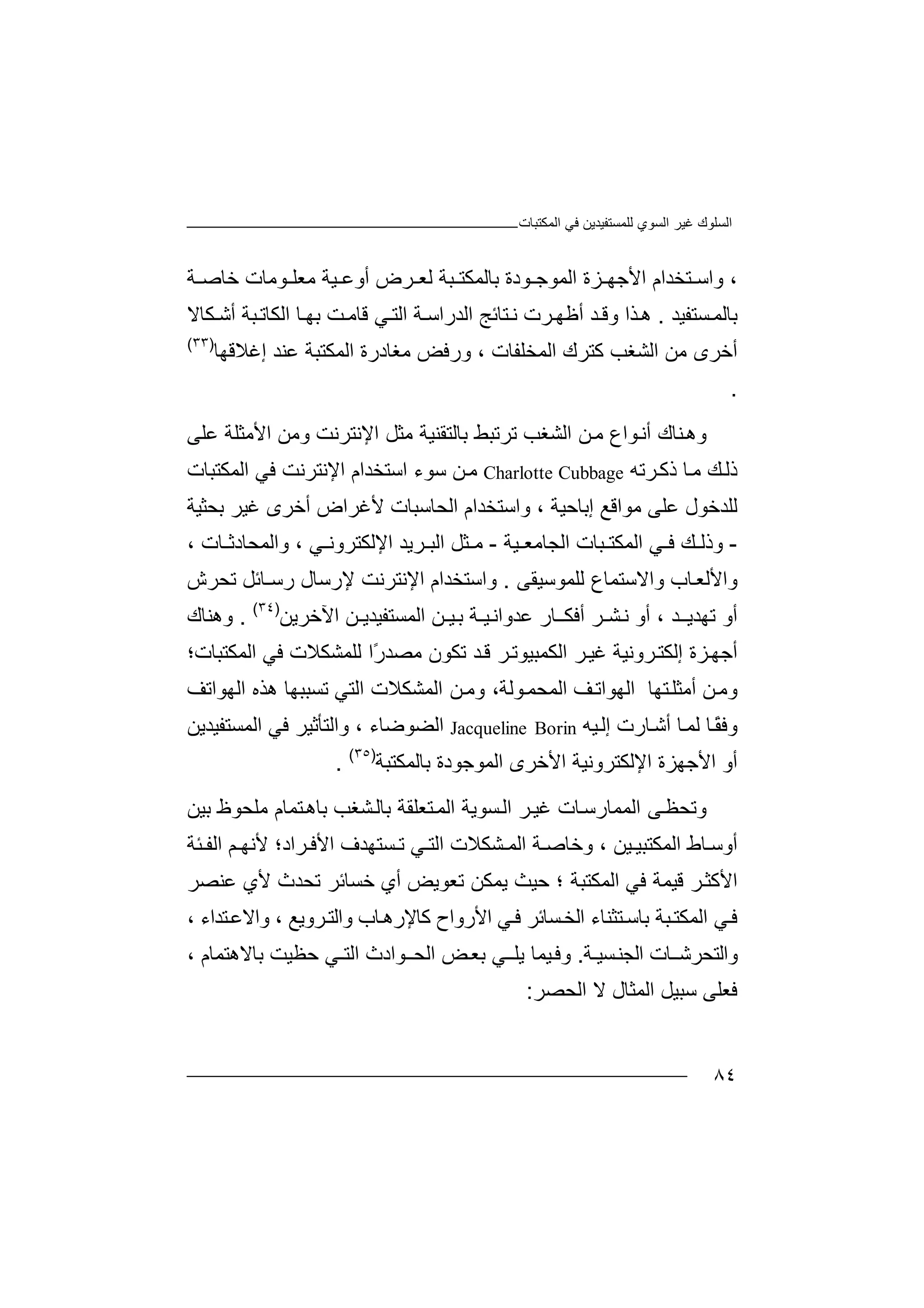 ‫اﻟﻤﻜﺘﺒﺎت‬ ‫ﻓﻲ‬ ‫ﻟﻠﻤﺴﺘﻔﯿﺪﯾﻦ‬ ‫اﻟﺴﻮي‬ ‫ﻏﯿﺮ‬ ‫اﻟﺴﻠﻮك‬
٨٤
،‫ﺘ‬ ‫واﺳ‬‫ﺑﺎﻟﻤﻜﺘ‬ ‫ﻮدة‬ ‫اﻟﻤﻮﺟ‬ ‫ﺰة‬ ‫اﻷﺟﮭ‬ ‫ﺨﺪام‬‫ﻟ‬ ‫ﺒﺔ‬‫ﺔ‬ ‫ﺧﺎﺻ‬ ‫ﻮﻣﺎت‬ ‫ﻣﻌﻠ‬ ‫ﯿﺔ‬ ‫أوﻋ‬ ‫ﺮض‬ ‫ﻌ‬
‫ﺴﺘﻔﯿﺪ‬‫ﺑﺎﻟﻤ‬.‫ھ‬‫ﺬ‬‫و‬ ‫ا‬‫ﺪ‬ ‫ﻗ‬‫أ‬‫ﺮت‬‫ﻇﮭ‬‫ﻧ‬‫ﺘﺎﺋ‬‫ﺞ‬‫اﻟﺪ‬‫ﺔ‬ ‫راﺳ‬‫ا‬‫ﻟ‬‫ﺘ‬‫ﺖ‬‫ﻗﺎﻣ‬ ‫ﻲ‬‫ﺒﺔ‬‫اﻟﻜﺎﺗ‬ ‫ﺎ‬ ‫ﺑﮭ‬‫أﺷ‬‫ﻜ‬‫ﺎ‬‫ﻻ‬
‫أ‬‫ﺧﺮ‬‫ﻣ‬ ‫ى‬‫اﻟﺸﻐ‬ ‫ﻦ‬‫ﺐ‬‫ﻛ‬‫ﺘ‬‫اﻟﻤﺨﻠﻔ‬ ‫ﺮك‬‫ﺎ‬‫ت‬،‫و‬‫ر‬‫ﻣﻐﺎد‬ ‫ﻓﺾ‬‫ر‬‫اﻟﻤﻜﺘ‬ ‫ة‬‫ﺒ‬‫إ‬ ‫ﻋﻨﺪ‬ ‫ﺔ‬‫ﻏ‬‫ﻼﻗ‬‫ﮭﺎ‬)٣٣(
.
‫و‬‫ھ‬‫أ‬ ‫ﻨﺎك‬‫ﻧ‬‫ﻮ‬‫ا‬‫ع‬‫ﻣ‬‫ﻦ‬‫اﻟﺸﻐ‬‫ﺐ‬‫ﺗ‬‫ﺮﺗﺒﻂ‬‫ﺑ‬‫ﺎ‬‫ﻟ‬‫ﺘ‬‫ﻘﻨ‬‫ﯿﺔ‬‫ﻣ‬‫اﻹﻧﺘﺮﻧﺖ‬ ‫ﺜﻞ‬‫و‬‫ﻣﻦ‬‫اﻷ‬‫ﻣ‬‫ﺜ‬‫ﻠ‬‫ﻋﻠﻰ‬ ‫ﺔ‬
‫ذ‬‫ﻟ‬‫ﺎ‬‫ﻣ‬ ‫ﻚ‬‫ذ‬‫ﻛ‬‫ﺮ‬‫ﺗﮫ‬Charlotte Cubbage‫ﻦ‬‫ﻣ‬‫ﺳﻮء‬‫اﺳ‬‫ﺘ‬‫اﻹﻧﺘﺮﻧ‬ ‫ﺨﺪام‬‫ﻓﻲ‬ ‫ﺖ‬‫اﻟﻤﻜﺘﺒﺎت‬
‫ﻟ‬‫ﻠﺪ‬‫ﺧﻮل‬‫ﻋ‬‫ﻠ‬‫ﻰ‬‫ﻣﻮا‬، ‫إﺑﺎﺣﯿﺔ‬ ‫ﻗﻊ‬‫و‬‫ا‬‫ﺳ‬‫ﺘﺨ‬‫ﺪ‬‫ام‬‫ا‬‫ﻟ‬‫ﺤ‬‫ﺎ‬‫ﺳ‬‫ﺒ‬‫ﺎت‬‫ﻷ‬‫ﻏ‬ ‫أﺧﺮى‬ ‫ﻏﺮاض‬‫ﯿ‬‫ﺮ‬‫ﺑ‬‫ﺤﺜ‬‫ﯿﺔ‬
-‫و‬‫ذ‬‫ﻟ‬‫ﻚ‬‫ﯿﺔ‬ ‫اﻟﺠﺎﻣﻌ‬ ‫ﺒﺎت‬ ‫اﻟﻤﻜﺘ‬ ‫ﻲ‬ ‫ﻓ‬-‫ﻲ‬ ‫اﻹﻟﻜﺘﺮوﻧ‬ ‫ﺮﯾﺪ‬ ‫اﻟﺒ‬ ‫ﺜﻞ‬ ‫ﻣ‬،‫واﻟﻤﺤ‬‫ﺎ‬‫د‬‫ﺛ‬‫ﺎ‬‫ت‬،
‫وا‬‫ﻷ‬‫ﻟﻌ‬‫ﺎب‬‫و‬‫ا‬‫ﻻ‬‫ﺳﺘ‬‫ﻤ‬‫ﺎع‬‫ﻟﻠ‬‫ﻤﻮ‬‫ﺳ‬‫ﯿ‬‫ﻘ‬‫ﻰ‬.‫و‬‫ا‬‫ﺳ‬‫ﺘ‬‫ﺨ‬‫ﺪ‬‫ام‬‫ا‬‫ﻹ‬‫ﻧﺘ‬‫ﺮ‬‫ﻧﺖ‬‫ﻹ‬‫ر‬‫ﺳﺎ‬‫ل‬‫رﺳ‬‫ـﺎﺋﻞ‬‫ﺗﺤ‬‫ﺮش‬
‫ﺗ‬ ‫أو‬‫ﮭﺪ‬‫ﯾ‬‫ـ‬‫ﺪ‬،‫أ‬‫و‬‫ﻧ‬‫ﺸـﺮ‬‫أﻓﻜ‬‫ﺎ‬‫ـ‬‫ر‬‫ﻋﺪ‬‫وا‬‫ﻧ‬‫ﯿـ‬‫ﺑ‬ ‫ﺔ‬‫ﯿ‬‫ـ‬‫ﻦ‬‫ا‬‫ﻟ‬‫ﻤ‬‫ﺴ‬‫ﺘﻔ‬‫ﯿ‬‫ﺪ‬‫ﯾـﻦ‬‫اﻵ‬‫ﺧ‬‫ﺮﯾﻦ‬)٣٤(
.‫و‬‫ھﻨ‬‫ﺎك‬
‫أ‬‫ﺟﮭ‬‫ﺰ‬‫ة‬‫إﻟ‬‫ﻜ‬‫ﺮ‬‫ﺘ‬‫و‬‫ﻧ‬‫ﯿ‬‫ﺔ‬‫ﻏ‬‫ﯿ‬‫ﺮ‬‫اﻟﻜﻤﺒ‬‫ﯿﻮ‬‫ﺗ‬‫ﺮ‬‫ﺪ‬‫ﻗ‬‫ﺗﻜ‬‫ﻮ‬‫ن‬ً‫ر‬‫ﻣﺼﺪ‬‫ا‬‫ﻟ‬‫ﻓﻲ‬ ‫ﻠﻤﺸﻜﻼت‬‫اﻟﻤﻜﺘﺒﺎت‬‫؛‬
‫و‬‫ﻣ‬‫ﻦ‬‫أ‬‫ﻣ‬‫ﺜﻠ‬‫ﺘﮭ‬‫ﺎ‬‫ا‬‫ﻒ‬‫ﻟﮭﻮاﺗ‬‫ﻮ‬‫اﻟﻤﺤﻤ‬‫ﻟﺔ‬‫وﻣ‬ ،‫ﻦ‬‫اﻟ‬‫ﻤﺸ‬‫ﻜ‬‫ﻼ‬‫اﻟ‬ ‫ت‬‫ﺘ‬‫ﻲ‬‫ﺗ‬‫ﺴﺒ‬‫ﺒ‬‫ھﺬ‬ ‫ﮭﺎ‬‫ه‬‫ا‬‫ﻟﮭﻮاﺗﻒ‬
‫و‬‫ﻓ‬‫ﻟ‬ ‫ﺎ‬ً‫ﻘ‬‫ﻤ‬‫ﺎ‬‫ﯿﮫ‬‫إﻟ‬ ‫ﺎرت‬‫أﺷ‬Jacqueline Borin‫اﻟ‬، ‫ﻀﻮﺿﺎء‬‫و‬‫ا‬‫ﻟ‬‫ﺘ‬‫ﺄ‬‫اﻟﻤﺴﺘﻔﯿﺪﯾﻦ‬ ‫ﻓﻲ‬ ‫ﺛﯿﺮ‬
‫أ‬‫اﻷ‬ ‫و‬‫ﺟ‬‫ﮭﺰة‬‫ا‬‫ﻹ‬‫اﻷﺧﺮى‬ ‫ﻟﻜﺘﺮوﻧﯿﺔ‬‫اﻟ‬‫ﻤﻮ‬‫ﺟﻮ‬‫د‬‫ة‬‫ﺑ‬‫ﺎﻟﻤﻜﺘﺒﺔ‬)٣٥(
.
‫و‬‫ﺗ‬‫ﺤ‬‫اﻟ‬ ‫ﻰ‬‫ﻈ‬‫ﻤ‬‫ﻤ‬‫ﺎ‬‫ﺘﻌ‬‫اﻟﻤ‬ ‫ﺴﻮﯾﺔ‬‫اﻟ‬ ‫ﺮ‬‫ﻏﯿ‬ ‫ﺎت‬‫رﺳ‬‫ﻠﻘ‬‫ﺔ‬‫ﺑ‬‫ﺸ‬‫ﺎﻟ‬‫ﻐﺐ‬‫ﺑ‬‫ﺘﻤ‬‫ﺎھ‬‫ﺎم‬‫ﻣﻠﺤ‬‫ﻮظ‬‫ﺑ‬‫ﯿﻦ‬
‫أو‬‫ﺳ‬‫ﯿ‬ ‫اﻟﻤﻜﺘﺒﯿ‬ ‫ﺎط‬‫ا‬ ‫ﺴﺘﮭﺪف‬ ‫ﺗ‬ ‫ﻲ‬ ‫اﻟﺘ‬ ‫ﺸﻜﻼت‬ ‫اﻟﻤ‬ ‫ﺔ‬ ‫وﺧﺎﺻ‬ ، ‫ﻦ‬‫ﻷ‬‫ﻓ‬‫ﺮا‬‫د‬‫؛‬‫ﺌﺔ‬ ‫اﻟﻔ‬ ‫ﻢ‬ ‫ﻷﻧﮭ‬
‫ﺮ‬‫اﻷﻛﺜ‬‫ﻗ‬‫ﯿ‬‫ﻤﺔ‬‫ﻓﻲ‬‫ا‬‫ﻟﻤ‬‫ﻜﺘﺒﺔ‬‫؛‬‫ﯾ‬ ‫ﺣﯿﺚ‬‫ﻤﻜ‬‫ﺗﻌﻮﯾﺾ‬ ‫ﻦ‬‫أ‬‫ي‬‫ﺧﺴﺎﺋ‬‫ﺗ‬ ‫ﺮ‬‫ﺤ‬‫ﺪث‬‫ﻷي‬‫ﻋﻨﺼﺮ‬
‫ﻓ‬‫ﻲ‬‫اﻟﻤ‬‫ﻜ‬‫ﺑﺎﺳ‬ ‫ﺒﺔ‬‫ﺘ‬‫ﺘ‬‫ﺜﻨﺎ‬‫ء‬‫ا‬‫ﺴﺎﺋ‬‫ﻟﺨ‬‫ﺮ‬‫ﻓ‬‫اﻷرواح‬ ‫ﻲ‬‫ﻛ‬‫ﺎب‬‫ﺎﻹرھ‬‫وا‬‫ﻟ‬‫ﺘ‬‫ﺮ‬، ‫وﯾﻊ‬‫و‬‫ا‬، ‫ﺘﺪاء‬‫ﻻﻋ‬
‫و‬‫اﻟﺘﺤﺮﺷ‬‫ـﺎ‬‫اﻟ‬ ‫ت‬‫ﺠ‬‫ﺴﯿـ‬‫ﻨ‬‫ﺔ‬.‫وﻓ‬‫ﯿ‬‫ﻤ‬‫ﺎ‬‫ﯾ‬‫ﻠ‬‫ﻲ‬‫ـ‬‫ﺑ‬‫ﻌ‬‫ﺾ‬‫ا‬‫ﻟﺤ‬‫ـ‬‫ﻮ‬‫ا‬‫اﻟ‬ ‫دث‬‫ﺘ‬‫ﺣﻈﯿ‬ ‫ـﻲ‬‫ﺖ‬‫ﺑﺎ‬‫ﻻ‬‫ھﺘ‬‫ﻤ‬‫ﺎ‬‫م‬،
‫ﻓ‬‫ﻌ‬‫ﻠﻰ‬‫ﺳ‬‫ﺒﯿﻞ‬‫اﻟﻤﺜ‬‫ﺎ‬‫ل‬‫ﻻ‬‫اﻟﺤ‬‫ﺼﺮ‬:
 