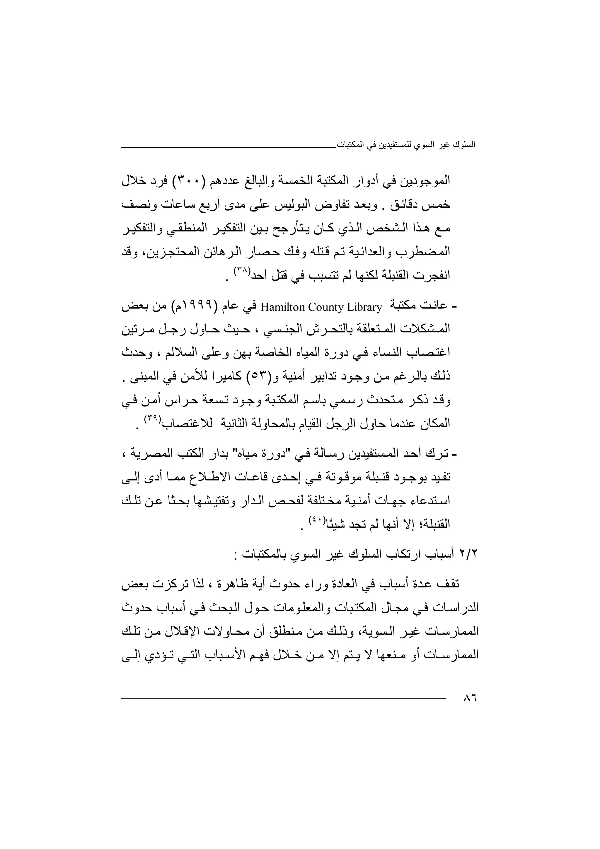 ‫اﻟﻤﻜﺘﺒﺎت‬ ‫ﻓﻲ‬ ‫ﻟﻠﻤﺴﺘﻔﯿﺪﯾﻦ‬ ‫اﻟﺴﻮي‬ ‫ﻏﯿﺮ‬ ‫اﻟﺴﻠﻮك‬
٨٦
‫ا‬‫ﻟ‬‫أد‬ ‫ﻓﻲ‬ ‫ﻤﻮﺟﻮدﯾﻦ‬‫وار‬‫ا‬‫ﻟﻤﻜﺘﺒ‬‫ﺔ‬‫اﻟ‬‫ﺨ‬‫ﻤﺴﺔ‬‫ﻋﺪدھﻢ‬ ‫واﻟﺒﺎﻟﻎ‬)٣٠٠(‫ﻓﺮد‬‫ﺧ‬‫ﻼ‬‫ل‬
‫ﺧ‬‫ﻤ‬‫ﺲ‬‫د‬‫ﻗﺎﺋ‬‫ﻖ‬.‫ﺪ‬‫وﺑﻌ‬‫ﺗﻔﺎ‬‫و‬‫ض‬‫ا‬‫ﻋ‬ ‫ﻟﺒﻮﻟﯿﺲ‬‫ﻠ‬‫ﻣ‬ ‫ﻰ‬‫ﺪ‬‫أر‬ ‫ى‬‫ﺑ‬‫ﺳ‬ ‫ﻊ‬‫ﺎ‬‫ﻋ‬‫ﺎ‬‫ت‬‫و‬‫ﻧ‬‫ﺼ‬‫ﻒ‬
‫ﺸﺨ‬ ‫اﻟ‬ ‫ﺬا‬ ‫ھ‬ ‫ﻊ‬ ‫ﻣ‬‫ﺺ‬‫ﺬ‬ ‫اﻟ‬‫ي‬‫ﺎن‬ ‫ﻛ‬‫ﯾ‬‫ﺘ‬‫ﺄرﺟ‬‫ﺢ‬‫ﯿ‬ ‫ﺑ‬‫ﻦ‬‫ا‬‫ﻟﺘﻔ‬‫ﻜ‬‫ﯿ‬‫ﺮ‬‫ا‬‫ﻟ‬‫ﻤ‬‫ﻨ‬‫ﻄ‬‫ﻘ‬‫ﻲ‬‫واﻟ‬‫ﺘ‬‫ﻔﻜﯿ‬‫ﺮ‬
‫ﺘﻠ‬‫ﻗ‬ ‫ﻢ‬‫ﺗ‬ ‫ﯿﺔ‬‫واﻟﻌﺪاﺋ‬ ‫ﻀﻄﺮب‬‫اﻟﻤ‬‫ﮫ‬‫وﻓ‬‫ﻚ‬‫ﺼ‬‫ﺣ‬‫ﺎر‬‫ﺮھﺎ‬‫اﻟ‬‫ﺋﻦ‬،‫ﺰﯾﻦ‬‫اﻟﻤﺤﺘﺠ‬‫وﻗ‬‫ﺪ‬
‫اﻧﻔﺠﺮ‬‫ت‬‫ا‬‫ﻟﻘﻨ‬‫ﺒﻠﺔ‬‫ﻟ‬‫ﻟﻢ‬ ‫ﻜﻨﮭﺎ‬‫ﺗﺘﺴﺒ‬‫ﺐ‬‫ﻓﻲ‬‫ﻗﺘ‬‫ﻞ‬‫أ‬‫ﺣ‬‫ﺪ‬)٣٨(
.
-‫ﻋ‬‫ﺖ‬‫ﺎﻧ‬‫ﻣ‬‫ﻜ‬‫ﺘﺒ‬‫ﺔ‬Hamilton County Library‫ﻓ‬‫ﻲ‬‫ﻋﺎم‬)١٩٩٩‫م‬(‫ﻣ‬‫ﻦ‬‫ﺑ‬‫ﻌﺾ‬
‫ا‬‫ﻟ‬‫ﻤ‬‫ﺸﻜ‬‫ﻼت‬‫ا‬‫ﺘ‬ ‫ﻟﻤ‬‫ﻌﻠ‬‫ﻘﺔ‬‫ﺑﺎﻟﺘﺤ‬‫ﺮش‬‫ا‬‫ﻟ‬‫ﺠ‬‫ﺴﻲ‬ ‫ﻨ‬،‫ﯿ‬ ‫ﺣ‬‫ﺣ‬ ‫ﺚ‬‫ﺎ‬‫و‬‫ر‬ ‫ل‬‫ﻞ‬ ‫ﺟ‬‫ﻣ‬‫ﺮﺗﯿﻦ‬
‫اﻟﻨ‬ ‫ﺼﺎب‬‫اﻏﺘ‬‫اﻟﺴ‬ ‫وﻋﻠﻰ‬ ‫ﺑﮭﻦ‬ ‫اﻟﺨﺎﺻﺔ‬ ‫اﻟﻤﯿﺎه‬ ‫دورة‬ ‫ﻲ‬‫ﻓ‬ ‫ﺴﺎء‬‫ﻼ‬‫و‬ ، ‫ﻟﻢ‬‫ﺣ‬‫ﺪ‬‫ث‬
‫ذ‬‫ﻚ‬‫ﻟ‬‫ﺑﺎﻟ‬‫ﺮ‬‫ﻏﻢ‬‫ﻦ‬‫ﻣ‬‫ﻮد‬‫وﺟ‬‫ﺗ‬‫ﺪا‬‫ﺑ‬‫ﯿﺮ‬‫أﻣ‬‫ﻨﯿ‬‫ﺔ‬‫و‬)٥٣(‫ﻛﺎ‬‫ﻣ‬‫ﯿ‬‫ﺮا‬‫ﻟ‬‫ﻸﻣ‬‫ﻦ‬‫ﻓ‬‫ﻲ‬‫ا‬‫ﻟﻤ‬‫ﺒﻨﻰ‬.
‫و‬‫ﻗ‬‫ﺪ‬‫ذ‬‫ﺮ‬‫ﻛ‬‫ﺘﺤﺪ‬‫ﻣ‬‫ث‬‫ر‬‫ﺳ‬‫ﻤ‬‫ﻲ‬‫ﺑ‬‫ﺎﺳ‬‫اﻟ‬ ‫ﻢ‬‫ﻤﻜ‬‫ﺒﺔ‬‫ﺘ‬‫وﺟ‬‫ﻮ‬‫د‬‫ﺴ‬‫ﺗ‬‫ﻌﺔ‬‫ﺮاس‬‫ﺣ‬‫ﻦ‬‫أﻣ‬‫ﻲ‬‫ﻓ‬
‫ا‬‫ﻟﻤﻜ‬‫ﺎ‬‫اﻟﺮﺟﻞ‬ ‫ﺣﺎول‬ ‫ﻋﻨﺪﻣﺎ‬ ‫ن‬‫ا‬‫ﻟﻘﯿ‬‫ﺎ‬‫ﺑ‬ ‫م‬‫ﺎ‬‫ﻟﻤﺤ‬‫ﺎ‬‫اﻟﺜﺎﻧﯿﺔ‬ ‫وﻟﺔ‬‫ﻟﻼﻏ‬‫ﺘﺼﺎب‬)٣٩(
.
-‫ﺗ‬‫ﺮك‬‫أ‬‫ﺪ‬‫ﺣ‬‫ا‬‫ﻟ‬‫ﻤ‬‫ﺴﺘ‬‫ﻔ‬‫ﯿ‬‫ﺪ‬‫ﯾ‬‫ﻦ‬‫ر‬‫ﺳ‬‫ﺎ‬‫ﻟ‬‫ﺔ‬‫ﻓ‬‫ﻲ‬"‫د‬‫ﻣ‬ ‫ورة‬‫ﯿ‬‫ﺎه‬"‫ﺑﺪار‬‫اﻟﻜ‬‫ﺘﺐ‬‫ا‬‫ﻟﻤ‬‫ﺼﺮ‬‫ﯾﺔ‬،
‫ﺗ‬‫ﺑﻮ‬ ‫ﯿﺪ‬ ‫ﻔ‬‫ﺟ‬‫ﻮ‬‫ﺒﻠﺔ‬ ‫ﻗﻨ‬ ‫د‬‫ﺎ‬ ‫ﻣﻤ‬ ‫ﻼع‬ ‫اﻻﻃ‬ ‫ﺎت‬ ‫ﻗﺎﻋ‬ ‫ﺪى‬ ‫إﺣ‬ ‫ﻲ‬ ‫ﻓ‬ ‫ﻮﺗﺔ‬ ‫ﻣﻮﻗ‬‫أ‬‫د‬‫ﻰ‬ ‫إﻟ‬ ‫ى‬
‫أ‬ ‫ﺎت‬ ‫ﺟﮭ‬ ‫ﺘﺪﻋﺎء‬ ‫اﺳ‬‫ﺘ‬ ‫ﻣﺨ‬ ‫ﯿﺔ‬ ‫ﻣﻨ‬‫ﻠ‬‫ﻔ‬‫ﺔ‬‫ﺸﮭﺎ‬ ‫وﺗﻔﺘﯿ‬ ‫ﺪار‬ ‫اﻟ‬ ‫ﺺ‬ ‫ﻟﻔﺤ‬‫ﻦ‬ ‫ﻋ‬ ‫ًﺎ‬‫ﺜ‬ ‫ﺑﺤ‬‫ﻚ‬ ‫ﺗﻠ‬
‫أﻧﮭﺎ‬ ‫إﻻ‬ ‫اﻟﻘﻨﺒﻠﺔ؛‬‫ﻟ‬‫ﺗ‬ ‫ﻢ‬‫ﺠ‬‫ﺷ‬ ‫ﺪ‬‫ﯿ‬‫ًﺎ‬‫ﺌ‬)٤٠(
.
٢/٢‫أ‬‫ﺳ‬‫ﺒﺎ‬‫ب‬‫ار‬‫ﺗﻜ‬‫ﺎب‬‫ا‬‫ﻟ‬‫ﺴﻠﻮك‬‫اﻟﺴﻮي‬ ‫ﻏﯿﺮ‬‫ﺑ‬‫ﺎ‬‫ﻟﻤﻜﺘﺒﺎت‬:
‫ﺗ‬‫ﻘ‬‫ﻒ‬‫أﺳﺒﺎب‬ ‫ﺪة‬‫ﻋ‬‫وراء‬ ‫اﻟﻌﺎدة‬ ‫ﻓﻲ‬‫ﺣﺪو‬‫ث‬‫أ‬‫ﻇﺎھﺮة‬ ‫ﯾﺔ‬،‫ﺑﻌﺾ‬ ‫ﺗﺮﻛﺰت‬ ‫ﻟﺬا‬
‫اﻟﺪ‬‫ﻮ‬‫واﻟﻤﻌﻠ‬ ‫ﺒﺎت‬‫اﻟﻤﻜﺘ‬ ‫ﺎل‬‫ﻣﺠ‬ ‫ﻲ‬‫ﻓ‬ ‫ﺎت‬‫راﺳ‬‫ﻣﺎ‬‫ﺣﺪوث‬ ‫أﺳﺒﺎب‬ ‫ﻲ‬‫ﻓ‬ ‫ﺒﺤﺚ‬‫اﻟ‬ ‫ﻮل‬‫ﺣ‬ ‫ت‬
‫ﻨﻄ‬‫ﻣ‬ ‫ﻦ‬‫ﻣ‬ ‫ﻚ‬ ‫وذﻟ‬ ،‫ﺴﻮﯾﺔ‬‫اﻟ‬ ‫ﺮ‬‫ﻏﯿ‬ ‫ﺎت‬‫اﻟﻤﻤﺎرﺳ‬‫ﻠ‬‫ﻖ‬‫أن‬‫ﻣ‬‫ﺤ‬‫ﺎ‬‫ﻦ‬‫ﻣ‬ ‫ﻼل‬‫اﻹﻗ‬ ‫وﻻت‬‫ﺗ‬‫ﻠ‬‫ﻚ‬
‫ا‬‫ﻟ‬‫ﻤ‬‫ﺎت‬ ‫ﻤﺎرﺳ‬‫أ‬‫و‬‫ﻨﻌﮭﺎ‬ ‫ﻣ‬‫ﻻ‬‫إﻻ‬ ‫ﺘﻢ‬ ‫ﯾ‬‫ﻦ‬ ‫ﻣ‬‫ﻼ‬ ‫ﺧ‬‫اﻷ‬ ‫ﻢ‬ ‫ﻓﮭ‬ ‫ل‬‫ﺳ‬‫ﺒﺎب‬‫ا‬‫ﻟﺘ‬‫ﻲ‬‫ﺆد‬ ‫ﺗ‬‫ي‬‫إ‬‫ﻟ‬‫ﻰ‬
 