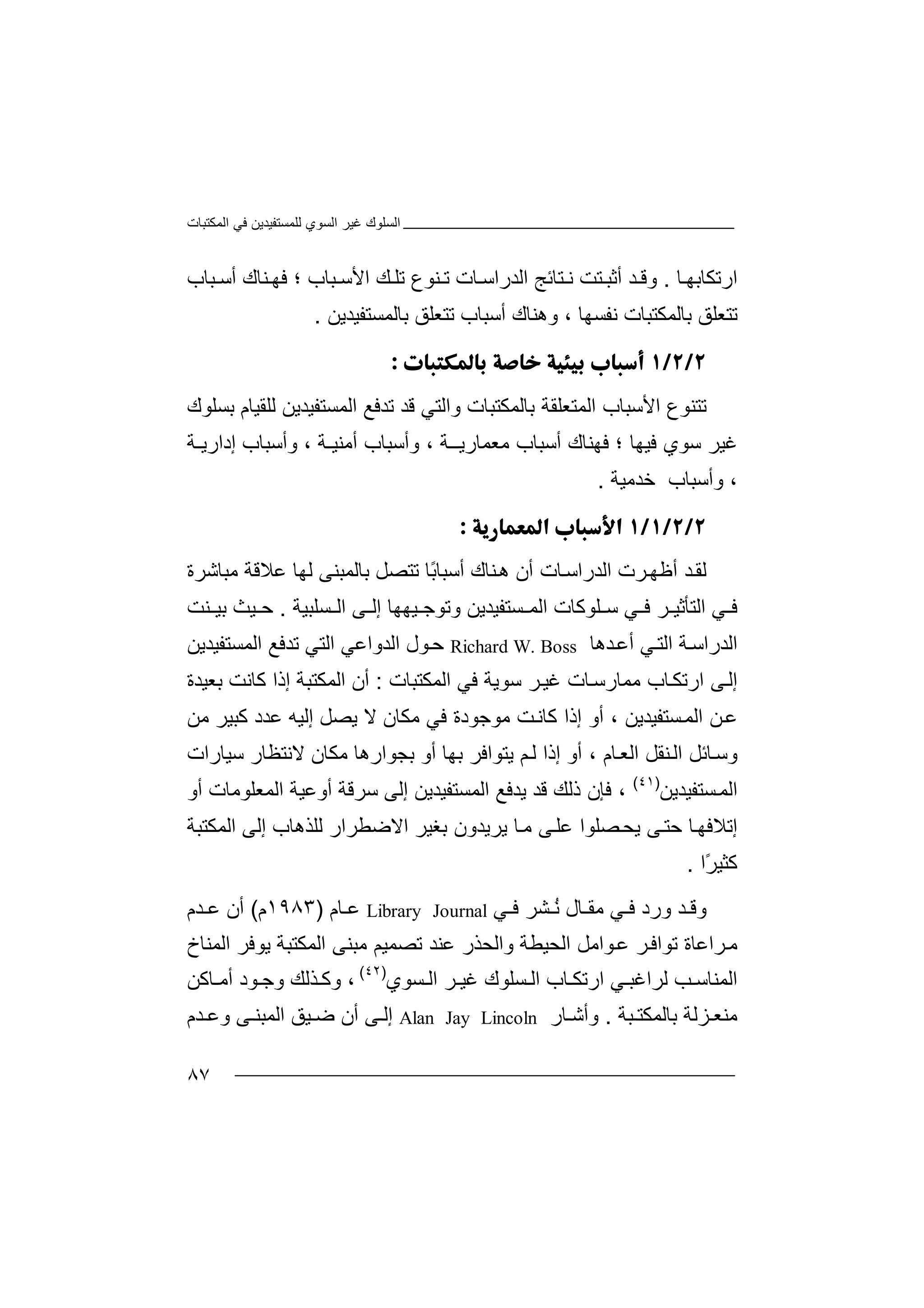 ‫اﻟﻤﻜﺘﺒﺎت‬ ‫ﻓﻲ‬ ‫ﻟﻠﻤﺴﺘﻔﯿﺪﯾﻦ‬ ‫اﻟﺴﻮي‬ ‫ﻏﯿﺮ‬ ‫اﻟﺴﻠﻮك‬
٨٧
‫ا‬‫ر‬‫ﺗ‬‫ﻜ‬‫ﺎ‬‫ﺑ‬‫ﮭ‬‫ﺎ‬.‫و‬‫ﻗ‬‫ﻧ‬ ‫ﺘﺖ‬ ‫أﺛﺒ‬ ‫ﺪ‬‫ﺘﺎﺋ‬‫ﺞ‬‫اﻟﺪر‬‫ا‬‫ﻨﻮ‬ ‫ﺗ‬ ‫ﺎت‬ ‫ﺳ‬‫ع‬‫ﺗ‬‫ﻚ‬ ‫ﻠ‬‫اﻷ‬‫؛‬ ‫ﺒﺎب‬ ‫ﺳ‬‫ﻓ‬‫ﺒﺎ‬ ‫أﺳ‬ ‫ﻨﺎك‬ ‫ﮭ‬‫ب‬
‫ﺑﺎﻟﻤﻜﺘﺒ‬ ‫ﺗﺘﻌﻠﻖ‬‫ﻧﻔ‬ ‫ﺎت‬‫ﺴ‬‫ﮭ‬‫ﺎ‬،‫و‬‫ھ‬‫ﻨ‬‫ﺎ‬‫ك‬‫أ‬‫ﺳ‬‫ﺒ‬‫ﺎ‬‫ب‬‫ﺗ‬‫ﺘ‬‫ﻌ‬‫ﻠ‬‫ﻖ‬‫ﺑ‬‫ﺎ‬‫ﻟﻤﺴﺘ‬‫ﻔ‬‫ﯿﺪﯾﻦ‬.

‫ﺗﺘﻨ‬‫ﻮع‬‫ا‬‫ﻷ‬‫واﻟﺘﻲ‬ ‫ﺑﺎﻟﻤﻜﺘﺒﺎت‬ ‫اﻟﻤﺘﻌﻠﻘﺔ‬ ‫ﺳﺒﺎب‬‫ﻗ‬‫ﺪ‬‫ﻟﻠ‬ ‫اﻟﻤﺴﺘﻔﯿﺪﯾﻦ‬ ‫ﺗﺪﻓﻊ‬‫ﻘ‬‫ﯿ‬‫ﺎ‬‫ﺑﺴﻠ‬ ‫م‬‫ﻮ‬‫ك‬
‫ﺳ‬ ‫ﻏﯿﺮ‬‫ﻮ‬‫ي‬‫ﻓﯿ‬‫ﮭ‬‫ﺎ‬‫؛‬‫ﻓ‬‫ﮭﻨﺎك‬‫أ‬‫ﺳ‬‫ﺒ‬‫ﻣﻌﻤﺎرﯾ‬ ‫ﺎب‬‫ـ‬‫ـﺔ‬،‫وأﺳ‬‫أﻣﻨ‬ ‫ﺒﺎب‬‫ﯿ‬‫ـﺔ‬،‫إدا‬ ‫وأﺳﺒﺎب‬‫ر‬‫ﯾ‬‫ـ‬‫ﺔ‬
،‫و‬‫أ‬‫ﺳﺒﺎب‬‫ﺧﺪ‬‫ﻣ‬‫ﯿﺔ‬.

‫ﻟ‬‫ﻘ‬‫ﺮت‬‫أﻇﮭ‬ ‫ﺪ‬‫ا‬‫ﻟ‬ً‫ﺑ‬‫أﺳﺒﺎ‬ ‫ﻨﺎك‬‫ھ‬ ‫أن‬ ‫ﺎت‬‫ﺪراﺳ‬‫ﺎ‬‫ﺑ‬ ‫ﺗﺘﺼﻞ‬‫ﺎ‬‫ﻟ‬‫ﻤ‬‫ﻣﺒﺎﺷﺮة‬ ‫ﻋﻼﻗﺔ‬ ‫ﻟﮭﺎ‬ ‫ﺒﻨﻰ‬
‫ﺮ‬ ‫اﻟﺘﺄﺛﯿ‬ ‫ﻲ‬ ‫ﻓ‬‫ﻓ‬‫ﺳ‬ ‫ﻲ‬‫ﻠ‬‫إ‬ ‫ﯿﮭﮭﺎ‬ ‫وﺗﻮﺟ‬ ‫ﺴﺘﻔﯿﺪﯾﻦ‬ ‫اﻟﻤ‬ ‫ﻮﻛﺎت‬‫ﻟ‬‫ا‬ ‫ﻰ‬‫ﻟ‬‫ﺴﻠﺒﯿﺔ‬.‫ﺣ‬‫ﯿ‬‫ﻨﺖ‬ ‫ﺑﯿ‬ ‫ﺚ‬
‫ﺪھﺎ‬‫أﻋ‬ ‫ﻲ‬‫اﻟﺘ‬ ‫ﺔ‬‫اﻟﺪراﺳ‬Richard W. Boss‫ﺣ‬‫ﻮ‬‫اﻟ‬ ‫ﺗﺪﻓﻊ‬ ‫اﻟﺘﻲ‬ ‫اﻟﺪواﻋﻲ‬ ‫ل‬‫ﻤﺴﺘﻔﯿﺪﯾ‬‫ﻦ‬
‫إ‬‫اﻟﻤﻜﺘﺒﺎت‬ ‫ﻓﻲ‬ ‫ﺳﻮﯾﺔ‬ ‫ﺮ‬‫ﻏﯿ‬ ‫ﺎت‬‫ﻣﻤﺎرﺳ‬ ‫ﺎب‬‫ارﺗﻜ‬ ‫ﻰ‬‫ﻟ‬:‫ﺑﻌﯿﺪة‬ ‫ﻛﺎﻧﺖ‬ ‫إذا‬ ‫اﻟﻤﻜﺘﺒﺔ‬ ‫أن‬
‫ﻋ‬‫ﻦ‬‫ﺴﺘﻔﯿﺪﯾﻦ‬‫اﻟﻤ‬‫أ‬ ،‫ﻣﻮﺟ‬ ‫ﺖ‬‫ﻛﺎﻧ‬ ‫إذا‬ ‫و‬‫ﻮ‬‫د‬‫ة‬‫ﻻ‬ ‫ﻣﻜﺎن‬ ‫ﻓﻲ‬‫ﯾﺼﻞ‬‫إﻟﯿ‬‫ﻋﺪ‬ ‫ﮫ‬‫د‬‫ﻛ‬‫ﺒ‬‫ﯿ‬‫ﻣﻦ‬ ‫ﺮ‬
‫ﺎم‬‫اﻟﻌ‬ ‫ﻨﻘﻞ‬‫اﻟ‬ ‫ﺎﺋﻞ‬‫وﺳ‬‫أو‬ ،‫إذ‬‫ا‬‫ﻢ‬‫ﻟ‬‫ﯾ‬‫ﺘ‬‫ﻮ‬‫اﻓﺮ‬‫ﺑ‬‫ﮭ‬‫ﺎ‬‫أ‬‫و‬‫ﻻﻧﺘﻈ‬ ‫ﻣﻜﺎن‬ ‫ﺑﺠﻮارھﺎ‬‫ﺳﯿﺎرات‬ ‫ﺎر‬
‫اﻟﻤ‬‫ﺴ‬‫ﺘ‬‫ﻔ‬‫ﯿﺪﯾ‬‫ﻦ‬)٤١(
‫ﻓ‬ ،‫اﻟﻤﺴﺘﻔﯿﺪ‬ ‫ﯾﺪﻓﻊ‬ ‫ﻗﺪ‬ ‫ذﻟﻚ‬ ‫ﺈن‬‫إﻟ‬ ‫ﯾﻦ‬‫ﺳﺮ‬ ‫ﻰ‬‫أو‬ ‫اﻟﻤﻌﻠﻮﻣﺎت‬ ‫أوﻋﯿﺔ‬ ‫ﻗﺔ‬
‫اﻻﺿﻄﺮ‬ ‫ﺑﻐﯿﺮ‬ ‫ﯾﺮﯾﺪون‬ ‫ﺎ‬‫ﻣ‬ ‫ﻰ‬‫ﻋﻠ‬ ‫ﺼﻠﻮا‬‫ﯾﺤ‬ ‫ﻰ‬‫ﺣﺘ‬ ‫ﺎ‬‫إﺗﻼﻓﮭ‬‫ا‬‫ر‬‫ﻟﻠﺬ‬‫ھ‬‫ﺎ‬‫ب‬‫إﻟﻰ‬‫ا‬‫ﻟ‬‫ﻤ‬‫ﻜﺘﺒﺔ‬
‫ﻛ‬‫ﺜ‬‫ﯿ‬‫ًا‬‫ﺮ‬.
‫و‬‫ﻗ‬‫ﺸﺮ‬ ُ‫ﻧ‬ ‫ﺎل‬ ‫ﻣﻘ‬ ‫ﻲ‬ ‫ﻓ‬ ‫ورد‬ ‫ﺪ‬‫ﻓ‬‫ﻲ‬Library Journal‫ﻋ‬‫ﺎ‬‫م‬)١٩٨٣‫م‬(‫ﺪم‬ ‫ﻋ‬ ‫أن‬
‫ﺮ‬‫ﺗﻮاﻓ‬ ‫ﺮاﻋﺎة‬‫ﻣ‬‫ﻋ‬‫ﻮ‬‫اﻣ‬‫ا‬ ‫ﻞ‬‫ﻟﺤ‬‫ﯿ‬‫ﻄ‬‫ﺔ‬‫و‬‫اﻟﺤﺬر‬‫ﻋﻨ‬‫ﺪ‬‫ﺗﺼ‬‫ﻤﯿ‬‫ﻢ‬‫ﻣﺒ‬‫ﻨﻰ‬‫ا‬‫ﻟﻤ‬‫ﻜﺘ‬‫ﺒﺔ‬‫ﯾ‬‫ﻮ‬‫اﻟﻤﻨﺎخ‬ ‫ﻓﺮ‬
‫ﻟﺮاﻏﺒ‬ ‫ﺐ‬ ‫اﻟﻤﻨﺎﺳ‬‫ﻲ‬‫ا‬‫ر‬‫ﺎب‬ ‫ﺗﻜ‬‫ﺴﻮي‬ ‫اﻟ‬ ‫ﺮ‬ ‫ﻏﯿ‬ ‫ﺴﻠﻮك‬ ‫اﻟ‬)٤٢(
،‫ﺬﻟﻚ‬ ‫وﻛ‬‫و‬‫ﺟ‬‫ﻮ‬‫ﺎﻛﻦ‬ ‫أﻣ‬ ‫د‬
‫ﺒﺔ‬ ‫ﺑﺎﻟﻤﻜﺘ‬ ‫ﺰﻟﺔ‬ ‫ﻣﻨﻌ‬.‫و‬‫ﺎ‬ ‫أﺷ‬‫ر‬Alan Jay Lincoln‫إ‬‫ﻟ‬‫ﺪم‬ ‫وﻋ‬ ‫ﻰ‬ ‫اﻟﻤﺒﻨ‬ ‫ﯿﻖ‬ ‫ﺿ‬ ‫أن‬ ‫ﻰ‬
 