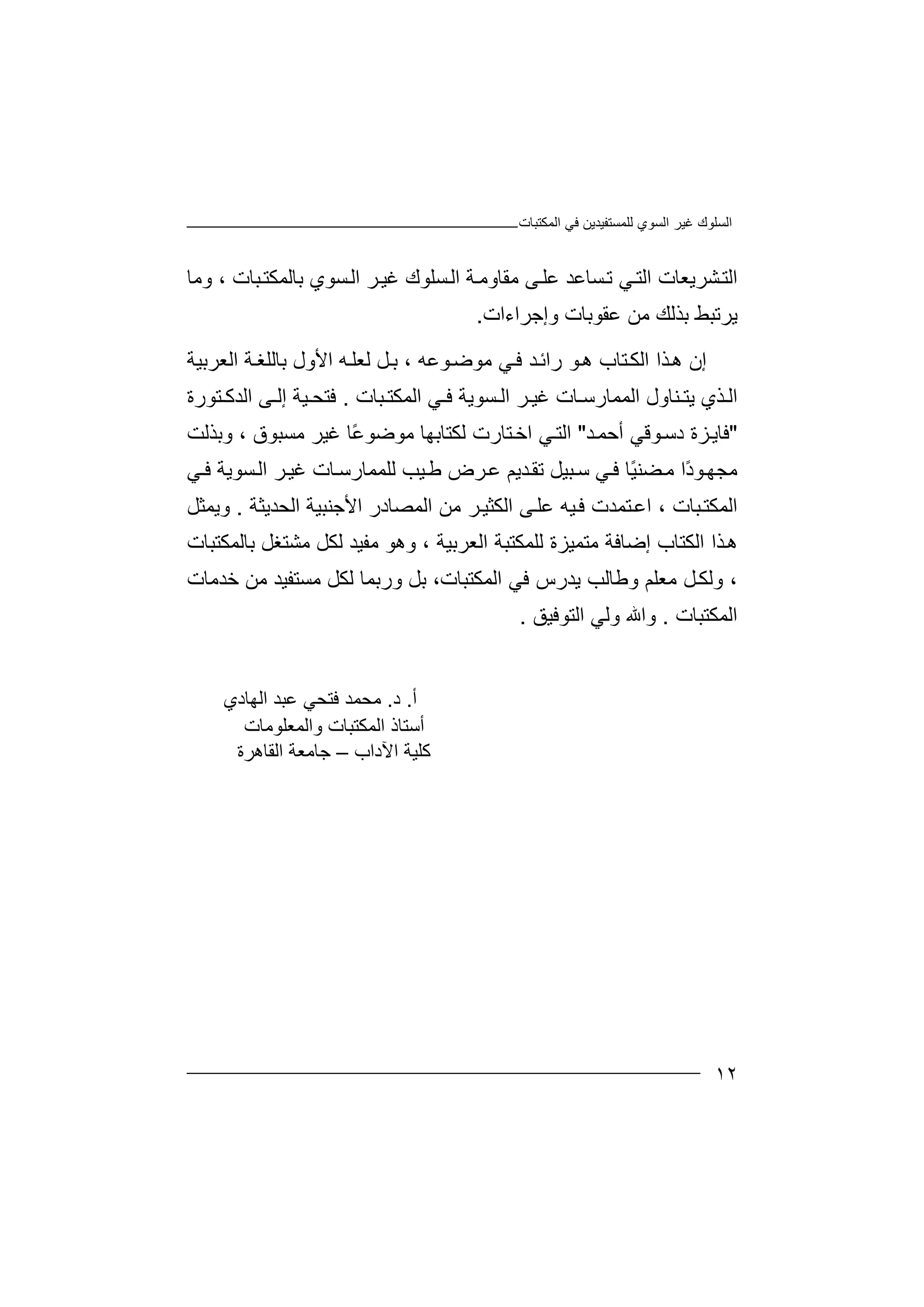 ‫اﻟﺴﻮ‬ ‫ﻏﯿﺮ‬ ‫اﻟﺴﻠﻮك‬‫اﻟﻤﻜﺘﺒﺎت‬ ‫ﻓﻲ‬ ‫ﻟﻠﻤﺴﺘﻔﯿﺪﯾﻦ‬ ‫ي‬
١٢
‫وﻣﺎ‬ ، ‫ﺒﺎت‬‫ﺑﺎﻟﻤﻜﺘ‬ ‫ﺴﻮي‬‫اﻟ‬ ‫ﺮ‬‫ﻏﯿ‬ ‫ﺴﻠﻮك‬‫اﻟ‬ ‫ﺔ‬‫ﻣﻘﺎوﻣ‬ ‫ﻰ‬‫ﻋﻠ‬ ‫ﺴﺎﻋﺪ‬‫ﺗ‬ ‫ﻲ‬‫اﻟﺘ‬ ‫ﺸﺮﯾﻌﺎت‬‫اﻟﺘ‬
‫وإﺟﺮاءات‬ ‫ﻋﻘﻮﺑﺎت‬ ‫ﻣﻦ‬ ‫ﺑﺬﻟﻚ‬ ‫ﯾﺮﺗﺒﻂ‬.
‫ر‬ ‫ﻮ‬‫ھ‬ ‫ﺘﺎب‬‫اﻟﻜ‬ ‫ﺬا‬‫ھ‬ ‫إن‬‫اﻟﻌﺮﺑﯿﺔ‬ ‫ﺔ‬‫ﺑﺎﻟﻠﻐ‬ ‫اﻷول‬ ‫ﮫ‬‫ﻟﻌﻠ‬ ‫ﻞ‬‫ﺑ‬ ، ‫ﻮﻋﮫ‬‫ﻣﻮﺿ‬ ‫ﻲ‬‫ﻓ‬ ‫ﺪ‬‫اﺋ‬
‫ﺒﺎت‬ ‫اﻟﻤﻜﺘ‬ ‫ﻲ‬ ‫ﻓ‬ ‫ﺴﻮﯾﺔ‬ ‫اﻟ‬ ‫ﺮ‬ ‫ﻏﯿ‬ ‫ﺎت‬ ‫اﻟﻤﻤﺎرﺳ‬ ‫ﻨﺎول‬ ‫ﯾﺘ‬ ‫ﺬي‬ ‫اﻟ‬.‫ﺘﻮرة‬ ‫اﻟﺪﻛ‬ ‫ﻰ‬ ‫إﻟ‬ ‫ﯿﺔ‬ ‫ﻓﺘﺤ‬
"‫ﺪ‬‫أﺣﻤ‬ ‫ﻮﻗﻲ‬‫دﺳ‬ ‫ﺰة‬‫ﻓﺎﯾ‬"‫وﺑﺬﻟﺖ‬ ، ‫ﻣﺴﺒﻮق‬ ‫ﻏﯿﺮ‬ ‫ًﺎ‬‫ﻋ‬‫ﻣﻮﺿﻮ‬ ‫ﻟﻜﺘﺎﺑﮭﺎ‬ ‫ﺘﺎرت‬‫اﺧ‬ ‫ﻲ‬‫اﻟﺘ‬
‫ﻲ‬‫ﻓ‬ ‫ﺴﻮﯾﺔ‬‫اﻟ‬ ‫ﺮ‬‫ﻏﯿ‬ ‫ﺎت‬‫ﻟﻠﻤﻤﺎرﺳ‬ ‫ﯿﺐ‬‫ﻃ‬ ‫ﺮض‬‫ﻋ‬ ‫ﺪﯾﻢ‬‫ﺗﻘ‬ ‫ﺒﯿﻞ‬‫ﺳ‬ ‫ﻲ‬‫ﻓ‬ ‫ًﺎ‬‫ﯿ‬‫ﻀﻨ‬‫ﻣ‬ ‫ًا‬‫د‬‫ﻮ‬‫ﻣﺠﮭ‬
‫ﻓ‬ ‫ﺘﻤﺪت‬‫اﻋ‬ ، ‫ﺒﺎت‬‫اﻟﻤﻜﺘ‬‫اﻟﺤﺪﯾﺜﺔ‬ ‫اﻷﺟﻨﺒﯿﺔ‬ ‫اﻟﻤﺼﺎدر‬ ‫ﻣﻦ‬ ‫ﺮ‬‫اﻟﻜﺜﯿ‬ ‫ﻰ‬‫ﻋﻠ‬ ‫ﯿﮫ‬.‫وﯾﻤﺜﻞ‬
‫ﺑﺎﻟﻤﻜﺘﺒﺎت‬ ‫ﻣﺸﺘﻐﻞ‬ ‫ﻟﻜﻞ‬ ‫ﻣﻔﯿﺪ‬ ‫وھﻮ‬ ، ‫اﻟﻌﺮﺑﯿﺔ‬ ‫ﻟﻠﻤﻜﺘﺒﺔ‬ ‫ﻣﺘﻤﯿﺰة‬ ‫إﺿﺎﻓﺔ‬ ‫اﻟﻜﺘﺎب‬ ‫ﺬا‬‫ھ‬
‫ﺧﺪﻣﺎت‬ ‫ﻣﻦ‬ ‫ﻣﺴﺘﻔﯿﺪ‬ ‫ﻟﻜﻞ‬ ‫ورﺑﻤﺎ‬ ‫ﺑﻞ‬ ،‫اﻟﻤﻜﺘﺒﺎت‬ ‫ﻓﻲ‬ ‫ﯾﺪرس‬ ‫وﻃﺎﻟﺐ‬ ‫ﻣﻌﻠﻢ‬ ‫ﻞ‬‫وﻟﻜ‬ ،
‫اﻟﻤﻜﺘﺒﺎت‬.‫اﻟﺘﻮﻓﯿﻖ‬ ‫وﻟﻲ‬ ‫واﷲ‬.
‫أ‬.‫د‬.‫اﻟﮭﺎدي‬ ‫ﻋﺒﺪ‬ ‫ﻓﺘﺤﻲ‬ ‫ﻣﺤﻤﺪ‬
‫واﻟﻤﻌﻠﻮﻣﺎت‬ ‫اﻟﻤﻜﺘﺒﺎت‬ ‫أﺳﺘﺎذ‬
‫اﻵداب‬ ‫ﻛﻠﯿﺔ‬–‫اﻟﻘﺎھﺮة‬ ‫ﺟﺎﻣﻌﺔ‬
 