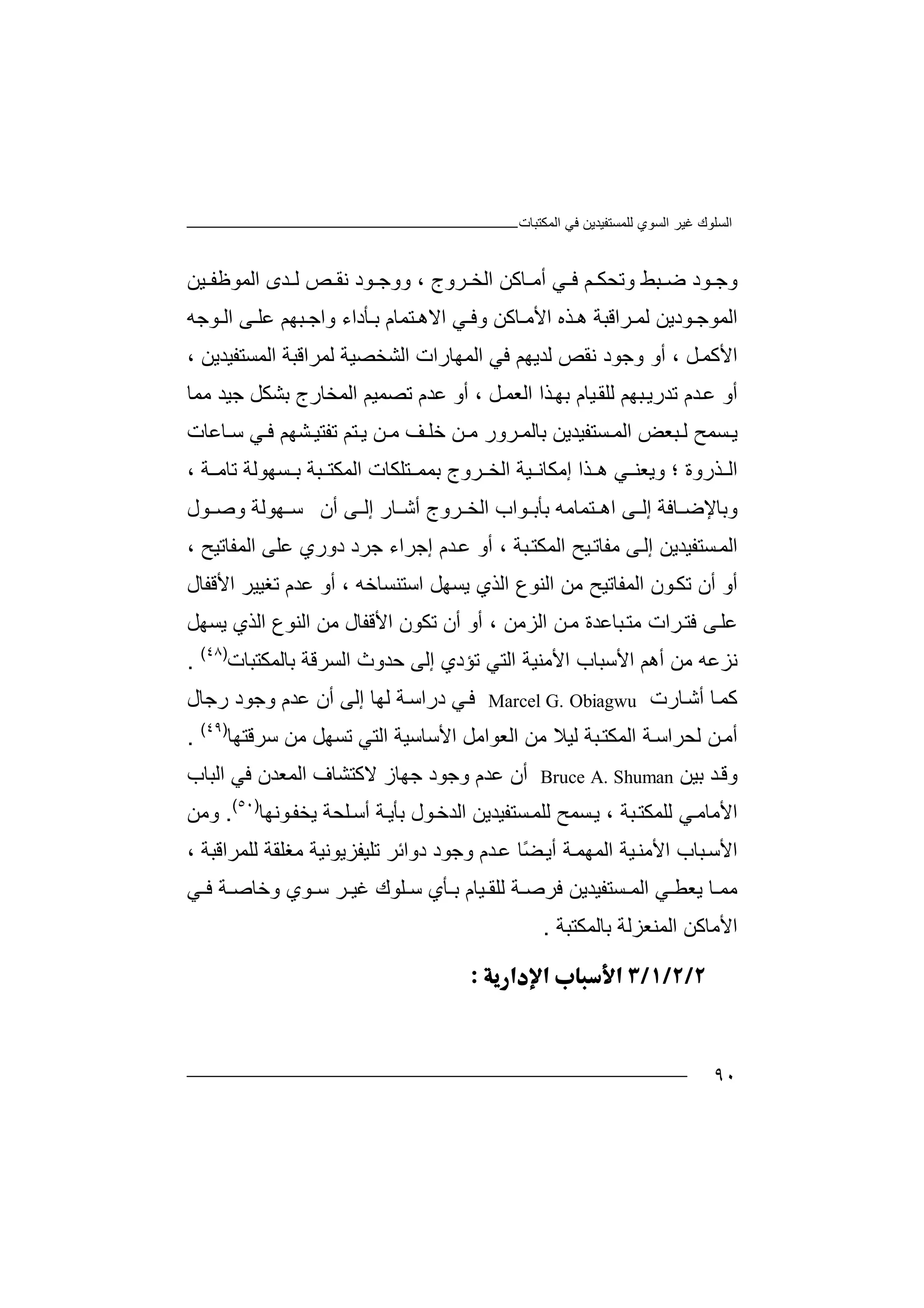 ‫اﻟﻤﻜﺘﺒﺎت‬ ‫ﻓﻲ‬ ‫ﻟﻠﻤﺴﺘﻔﯿﺪﯾﻦ‬ ‫اﻟﺴﻮي‬ ‫ﻏﯿﺮ‬ ‫اﻟﺴﻠﻮك‬
٩٠
‫و‬‫ﻮ‬ ‫ﺟ‬‫د‬‫ﺒ‬ ‫ﺿ‬‫ﻢ‬ ‫وﺗﺤﻜ‬ ‫ﻂ‬‫ﻓ‬‫ﻲ‬‫ﺎ‬ ‫أﻣ‬‫ﻛﻦ‬‫ا‬‫ﻟ‬‫ﺮ‬ ‫ﺨ‬‫و‬‫ج‬،‫و‬‫اﻟ‬ ‫ﺪى‬ ‫ﻟ‬ ‫ﺺ‬ ‫ﻧﻘ‬ ‫ﻮد‬ ‫وﺟ‬‫ﯿﻦ‬ ‫ﻤﻮﻇﻔ‬
‫اﻟﻤﻮ‬‫ﻮدﯾ‬ ‫ﺟ‬‫ﻦ‬‫ﻟ‬‫ﺮا‬ ‫ﻤ‬‫ﻗﺒﺔ‬‫ھ‬‫ﺬ‬‫ه‬‫ا‬‫ﻷ‬‫ﻣ‬‫ﺎﻛﻦ‬‫ﻲ‬ ‫وﻓ‬‫ا‬‫ﻻھ‬‫ﺘ‬‫ﻤﺎ‬‫ﺑ‬ ‫م‬‫ﺄد‬‫اء‬‫و‬‫اﺟ‬‫ﺒﮭﻢ‬‫ﻮﺟﮫ‬ ‫اﻟ‬ ‫ﻰ‬ ‫ﻋﻠ‬
‫اﻷ‬‫ﻞ‬‫ﻛﻤ‬،‫أو‬‫وﺟ‬‫ﻧ‬ ‫ﻮد‬‫ﻘﺺ‬‫ﻟ‬‫ﺪﯾﮭﻢ‬‫ﻓ‬‫ا‬ ‫ﻲ‬‫ﻟﻤ‬‫ﮭ‬‫ﺎ‬‫رات‬‫ا‬‫ﻟﺸ‬‫ﺨﺼ‬‫ﯿﺔ‬‫ﻟ‬‫ﻤ‬‫ﺮ‬‫ا‬‫اﻟﻤﺴ‬ ‫ﻗﺒﺔ‬‫ﺘ‬‫ﻔﯿﺪ‬‫ﯾ‬، ‫ﻦ‬
‫أ‬‫و‬‫ﺪم‬‫ﻋ‬‫ﺗ‬‫ﺪ‬‫ﺒﮭﻢ‬‫رﯾ‬‫ﻟ‬‫ﻠ‬‫ﻞ‬‫اﻟﻌﻤ‬ ‫ﺬا‬‫ﺑﮭ‬ ‫ﯿﺎم‬‫ﻘ‬،‫أو‬‫ﻋﺪم‬‫ﺗ‬‫ﺼ‬‫ﻤ‬‫ﯿ‬‫ﻢ‬‫ا‬‫ﺑﺸ‬ ‫ﻟﻤﺨﺎرج‬‫ﻜ‬‫ﻞ‬‫ﺟﯿﺪ‬‫ﻣ‬‫ﻤ‬‫ﺎ‬
‫ﺴﻤﺢ‬ ‫ﯾ‬‫ﺴﺘﻔﯿﺪﯾﻦ‬ ‫اﻟﻤ‬ ‫ﺒﻌﺾ‬ ‫ﻟ‬‫ﺑﺎﻟ‬‫ﺮ‬ ‫ﻤ‬‫ور‬‫ﻣ‬‫ﺧ‬ ‫ﻦ‬‫ﻣ‬ ‫ﻒ‬ ‫ﻠ‬‫ﻦ‬‫ﺎﻋﺎت‬ ‫ﺳ‬ ‫ﻲ‬ ‫ﻓ‬ ‫ﺸﮭﻢ‬ ‫ﺗﻔﺘﯿ‬ ‫ﺘﻢ‬ ‫ﯾ‬
‫ا‬‫ﻟ‬‫ﺬ‬‫روة‬‫و‬ ‫؛‬‫ھ‬ ‫ﻲ‬ ‫ﯾﻌﻨ‬‫ﺬ‬‫ا‬‫إ‬‫ﻣ‬‫ﻜ‬‫ﺎ‬‫ﺘ‬ ‫ﺑﻤﻤ‬ ‫ﺮوج‬ ‫اﻟﺨ‬ ‫ﯿﺔ‬ ‫ﻧ‬‫ﻠ‬‫ﻜ‬‫ﺎ‬‫اﻟﻤﻜ‬ ‫ت‬‫ﺘ‬‫ﺒ‬‫ﺔ‬، ‫ﺔ‬ ‫ﺗﺎﻣ‬ ‫ﺴﮭﻮﻟﺔ‬ ‫ﺑ‬
‫ﺎﻓﺔ‬ ‫وﺑﺎﻹﺿ‬‫ﻰ‬ ‫إﻟ‬‫ا‬‫ھ‬‫ﺘ‬‫ﻤ‬‫ﺎﻣﮫ‬‫ﺑﺄﺑ‬‫ﻮ‬‫اب‬‫ا‬‫ﻟ‬‫ﺮ‬ ‫ﺨ‬‫و‬‫ج‬‫ﺎ‬ ‫أﺷ‬‫ر‬‫إﻟ‬‫ﻰ‬‫أن‬‫ﺳ‬‫ﮭ‬‫ﻮ‬‫ﻮل‬ ‫وﺻ‬ ‫ﻟﺔ‬
‫ا‬‫ﺴﺘ‬‫ﻟﻤ‬‫ﻔ‬‫ﯿ‬‫ﺪ‬‫إﻟ‬ ‫ﯾﻦ‬‫ﻰ‬‫ﻣ‬‫ﯿﺢ‬‫ﻔﺎﺗ‬‫اﻟ‬‫ﻤﻜ‬‫ﺒ‬‫ﺘ‬‫ﺔ‬،‫أ‬‫و‬‫اﻟﻤ‬ ‫ﻋﻠﻰ‬ ‫دوري‬ ‫ﺟﺮد‬ ‫إﺟﺮاء‬ ‫ﺪم‬‫ﻋ‬‫ﻔﺎﺗﯿﺢ‬،
‫أ‬‫و‬‫أ‬‫ن‬‫ﺗﻜ‬‫ﻮن‬‫اﻟﻤﻔﺎﺗ‬‫ﯿ‬‫اﻟﻨﻮع‬ ‫ﻣﻦ‬ ‫ﺢ‬‫اﻟﺬي‬‫اﺳﺘﻨﺴﺎﺧﮫ‬ ‫ﯾﺴﮭﻞ‬‫أ‬ ،‫اﻷﻗﻔﺎل‬ ‫ﺗﻐﯿﯿﺮ‬ ‫ﻋﺪم‬ ‫و‬
‫ﺮا‬‫ﻓﺘ‬ ‫ﻰ‬‫ﻋﻠ‬‫ﻣﺘ‬ ‫ت‬‫ﺒﺎﻋﺪ‬‫ﻦ‬‫ﻣ‬ ‫ة‬‫اﻟﺰ‬‫ﻣﻦ‬،‫أ‬‫و‬‫ﺗﻜﻮن‬ ‫أن‬‫اﻷﻗ‬‫ﻔﺎ‬‫ل‬‫ﻣ‬‫اﻟ‬ ‫اﻟﻨﻮع‬ ‫ﻦ‬‫ﺬ‬‫ي‬‫ﯾﺴﮭﻞ‬
‫ﻧ‬‫ﺰ‬‫ﻋﮫ‬‫ﻣ‬‫ﻦ‬‫أھﻢ‬‫ا‬‫ﻷ‬‫ﺗ‬ ‫اﻟﺘﻲ‬ ‫اﻷﻣﻨﯿﺔ‬ ‫ﺳﺒﺎب‬‫ﺆد‬‫ي‬‫إ‬‫ﻟ‬‫اﻟﺴﺮﻗﺔ‬ ‫ﺣﺪوث‬ ‫ﻰ‬‫ﺑﺎﻟ‬‫ﻤ‬‫ﻜ‬‫ﺘ‬‫ﺒﺎت‬)٤٨(
.
‫ﻛ‬‫ﻤ‬‫ﺎرت‬‫أﺷ‬ ‫ﺎ‬Marcel G. Obiagwu‫ﻓ‬‫ﻲ‬‫رﺟﺎ‬ ‫وﺟﻮد‬ ‫ﻋﺪم‬ ‫أن‬ ‫إﻟﻰ‬ ‫ﻟﮭﺎ‬ ‫ﺔ‬‫دراﺳ‬‫ل‬
‫ﺗﺴﮭﻞ‬ ‫اﻟﺘﻲ‬ ‫اﻷﺳﺎﺳﯿﺔ‬ ‫اﻟﻌﻮاﻣﻞ‬ ‫ﻣﻦ‬ ‫ﻟﯿﻼ‬ ‫ﺒﺔ‬‫اﻟﻤﻜﺘ‬ ‫ﺔ‬‫ﻟﺤﺮاﺳ‬ ‫ﻦ‬‫أﻣ‬‫ﻣ‬‫ﺳﺮﻗﺘﮭﺎ‬ ‫ﻦ‬)٤٩(
.
‫و‬‫ﻗ‬‫ﺑﯿﻦ‬ ‫ﺪ‬Bruce A. Shuman‫أ‬‫ن‬‫ﻋ‬‫ﺪ‬‫م‬‫و‬‫ﺟ‬‫اﻟﻤﻌﺪن‬ ‫ﻻﻛﺘﺸﺎف‬ ‫ﺟﮭﺎز‬ ‫ﻮد‬‫ﻓﻲ‬‫اﻟﺒ‬‫ﺎ‬‫ب‬
‫ا‬‫ﻷ‬‫ﺒﺔ‬‫ﻟﻠﻤﻜﺘ‬ ‫ﻲ‬‫ﻣﺎﻣ‬،‫ﺴ‬‫ﯾ‬‫ﻤ‬‫ﺢ‬‫ﻟ‬‫ﻠ‬‫ﺴﺘﻔﯿﺪ‬‫ﻤ‬‫ﯾ‬‫ﻦ‬‫ﻮل‬‫اﻟﺪﺧ‬‫ﺑ‬‫ﺄ‬‫ﺔ‬‫ﯾ‬‫ﻠﺤﺔ‬‫أﺳ‬‫ﯾ‬‫ﺨ‬‫ﻮﻧﮭ‬‫ﻔ‬‫ﺎ‬)٥٠(
.‫و‬‫ﻣ‬‫ﻦ‬
‫اﻟﻤﮭ‬ ‫ﯿﺔ‬‫اﻷﻣﻨ‬ ‫ﺒﺎب‬‫اﻷﺳ‬‫ﻤ‬‫أ‬ ‫ﺔ‬‫ﯾ‬ً‫ﻀ‬‫ﺎ‬‫ﺪ‬‫ﻋ‬‫م‬‫د‬ ‫وﺟﻮد‬‫وا‬‫ﺋ‬‫ﺮ‬‫ﺗ‬‫ﻠ‬‫ﯿﻔﺰﯾﻮﻧﯿ‬‫ﺔ‬‫ﻣﻐ‬‫ﻟﻠ‬ ‫ﻠﻘﺔ‬‫ﻤ‬، ‫ﺮاﻗﺒﺔ‬
‫ﯿ‬ ‫ﻟﻠﻘ‬ ‫ﺔ‬ ‫ﻓﺮﺻ‬ ‫ﺴﺘﻔﯿﺪﯾﻦ‬ ‫اﻟﻤ‬ ‫ﻲ‬ ‫ﯾﻌﻄ‬ ‫ﺎ‬ ‫ﻣﻤ‬‫ﺎ‬‫م‬‫ﺄي‬ ‫ﺑ‬‫ﻠﻮك‬ ‫ﺳ‬‫ﺮ‬ ‫ﻏﯿ‬‫ﻮي‬ ‫ﺳ‬‫وﺧﺎ‬‫ﻓ‬ ‫ﺔ‬ ‫ﺻ‬‫ﻲ‬
‫اﻷ‬‫ﺑﺎﻟﻤﻜ‬ ‫اﻟﻤﻨﻌﺰﻟﺔ‬ ‫ﻣﺎﻛﻦ‬‫ﺘ‬‫ﺒ‬‫ﺔ‬.

 