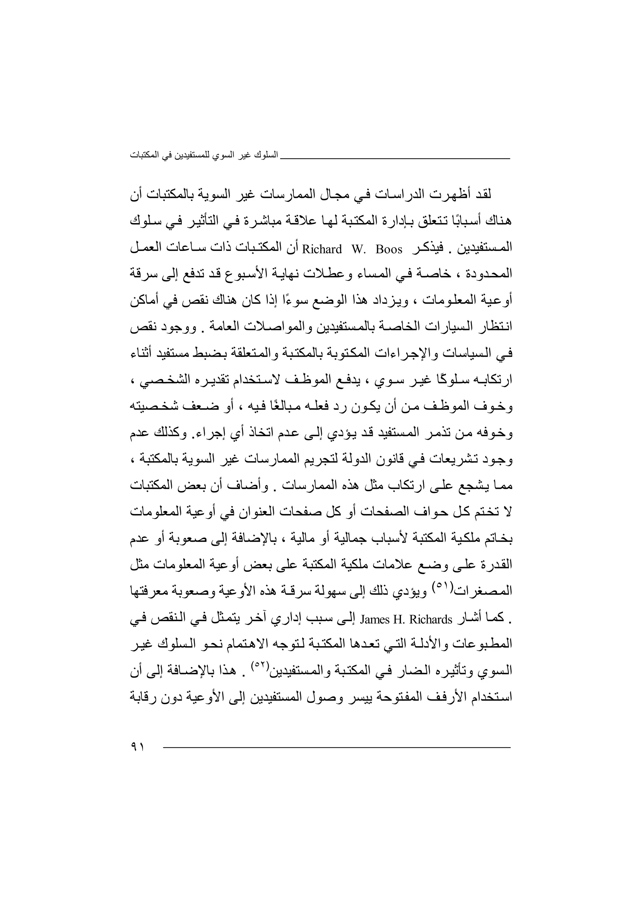 ‫اﻟﻤﻜﺘﺒﺎت‬ ‫ﻓﻲ‬ ‫ﻟﻠﻤﺴﺘﻔﯿﺪﯾﻦ‬ ‫اﻟﺴﻮي‬ ‫ﻏﯿﺮ‬ ‫اﻟﺴﻠﻮك‬
٩١
‫ﻟ‬‫ﻘ‬‫اﻟﻤﻤﺎ‬ ‫ﺎل‬‫ﻣﺠ‬ ‫ﻲ‬‫ﻓ‬ ‫ﺎت‬‫اﻟﺪراﺳ‬ ‫ﺮت‬‫أﻇﮭ‬ ‫ﺪ‬‫ر‬‫ﺳ‬‫أن‬ ‫ﺑﺎﻟﻤﻜﺘﺒﺎت‬ ‫اﻟﺴﻮﯾﺔ‬ ‫ﻏﯿﺮ‬ ‫ﺎت‬
ً‫ﺑ‬‫ﺒﺎ‬‫أﺳ‬ ‫ﻨﺎك‬‫ھ‬‫ﺗ‬ ‫ﺎ‬‫ﻋﻼﻗ‬ ‫ﺎ‬‫ﻟﮭ‬ ‫ﺒﺔ‬‫اﻟﻤﻜﺘ‬ ‫ﺈدارة‬‫ﺑ‬ ‫ﺘﻌﻠﻖ‬‫ﻣﺒ‬ ‫ﺔ‬‫اﻟﺘﺄﺛﯿ‬ ‫ﻲ‬‫ﻓ‬ ‫ﺮة‬‫ﺎﺷ‬‫ﺮ‬‫ﻲ‬‫ﻓ‬‫ﻠﻮك‬‫ﺳ‬
‫ﺴﺘﻔ‬ ‫اﻟﻤ‬‫ﯿ‬‫ﺪ‬‫ﯾ‬‫ﻦ‬.‫ﻓﯿﺬﻛ‬‫ﺮ‬Richard W. Boos‫ا‬ ‫أن‬‫ﻟ‬‫ﻤ‬‫ذ‬ ‫ﺒﺎت‬ ‫ﻜﺘ‬‫ﻞ‬ ‫اﻟﻌﻤ‬ ‫ﺎﻋﺎت‬ ‫ﺳ‬ ‫ات‬
‫اﻟﻤﺤ‬‫ﺪودة‬،‫ﺧ‬‫ﺔ‬‫ﺎﺻ‬‫ﻓ‬‫ﻲ‬‫ا‬ ‫ﺔ‬‫ﻧﮭﺎﯾ‬ ‫ﻼت‬‫وﻋﻄ‬ ‫ﺴﺎء‬‫اﻟﻤ‬‫ﺒ‬‫ﻷﺳ‬‫ﻮع‬‫ﺪ‬‫ﻗ‬‫ﺗﺪ‬‫ﻓ‬‫ﻊ‬‫إ‬‫ﻟ‬‫ﺳﺮﻗ‬ ‫ﻰ‬‫ﺔ‬
‫أ‬‫و‬‫ﻮﻣﺎت‬‫اﻟﻤﻌﻠ‬ ‫ﯿﺔ‬‫ﻋ‬،‫ﺰدا‬‫وﯾ‬‫د‬‫ھﺬا‬‫اﻟﻮ‬‫ﺿﻊ‬‫ﺳﻮ‬ً‫ء‬‫ا‬‫إ‬‫ذا‬‫ﻛﺎ‬‫ن‬‫ھ‬‫ﻨ‬‫ﻧﻘ‬ ‫ﺎك‬‫ﺺ‬‫أﻣﺎﻛﻦ‬ ‫ﻓﻲ‬
‫ﺘﻈ‬‫اﻧ‬‫ﺎر‬‫ا‬‫ﺴ‬‫ﻟ‬‫ﯿﺎ‬‫را‬‫اﻟ‬ ‫ت‬‫ﺔ‬‫ﺨﺎﺻ‬‫ﺑ‬‫ﺎﻟ‬‫ﺴ‬‫ﻤ‬‫ﺘﻔ‬‫ﯿﺪ‬‫ﯾﻦ‬‫واﻟﻤ‬‫اﻟﻌﺎﻣﺔ‬ ‫ﻼت‬‫ﻮاﺻ‬.‫و‬‫وﺟ‬‫ﻮ‬‫ﻧﻘﺺ‬ ‫د‬
‫ﺴﯿﺎﺳﺎت‬‫اﻟ‬ ‫ﻲ‬‫ﻓ‬‫و‬‫ا‬‫ﻹ‬‫ﺮاءا‬‫ﺟ‬‫ت‬‫ا‬‫ﻟﻤ‬‫ﺘﻮﺑﺔ‬‫ﻜ‬‫ﺑ‬‫ﺎ‬‫ﻟ‬‫ﻤﻜﺘ‬‫و‬ ‫ﺒﺔ‬‫ا‬‫ﻟﻤ‬‫ﺘ‬‫ﻌ‬‫ﻀﺒ‬‫ﺑ‬ ‫ﻠﻘﺔ‬‫ﻂ‬‫ﻣ‬‫ﺴﺘﻔﯿﺪ‬‫أﺛﻨﺎ‬‫ء‬
‫ار‬‫ﺗ‬‫ﻜﺎ‬‫ﺑ‬‫ﮫ‬‫ﺳ‬‫ﻠ‬‫ﻮ‬ً‫ﻛ‬‫ﺎ‬‫ﻏﯿ‬‫ﺮ‬‫ﻮ‬ ‫ﺳ‬‫ي‬،‫ﯾ‬‫ﻊ‬ ‫ﺪﻓ‬‫ا‬‫ﻟ‬‫ﻤﻮ‬‫ﻇ‬‫ﻒ‬‫ﻻ‬‫ﺳ‬‫ﺘ‬‫ﺨﺪ‬‫ام‬‫ﺗ‬‫ﻘ‬‫ﺮه‬ ‫ﺪﯾ‬‫ا‬‫ﻟ‬‫ﺸ‬‫ﺼﻲ‬ ‫ﺨ‬،
‫و‬‫ﻮ‬ ‫ﺧ‬‫اﻟ‬ ‫ف‬‫ﻤ‬‫ﻮ‬‫ﻇ‬‫ﻦ‬ ‫ﻣ‬ ‫ﻒ‬‫أ‬‫ن‬‫ﻮن‬ ‫ﯾﻜ‬‫ﻓ‬ ‫رد‬‫ﻌ‬‫ﮫ‬ ‫ﻠ‬‫ﺒ‬ ‫ﻣ‬‫ﺎﻟ‬‫ًﺎ‬‫ﻐ‬‫أ‬ ، ‫ﯿﮫ‬ ‫ﻓ‬‫و‬‫ﺿ‬‫ﻌ‬‫ﺷ‬ ‫ﻒ‬‫ﺼﯿ‬ ‫ﺨ‬‫ﺘ‬‫ﮫ‬
‫ﻮﻓ‬‫وﺧ‬‫ﮫ‬‫ﻦ‬‫ﻣ‬‫ﺗ‬‫ا‬ ‫ﺮ‬‫ﺬﻣ‬‫ﻟ‬‫ﻤ‬‫ﺴ‬‫ﺘﻔ‬‫ﯿﺪ‬‫ﺆدي‬‫ﯾ‬ ‫ﺪ‬‫ﻗ‬‫ﻰ‬‫إﻟ‬‫ﻋ‬‫ﺪ‬‫اﺗﺨﺎذ‬ ‫م‬‫أ‬‫ي‬‫إﺟﺮ‬‫اء‬.‫وﻛﺬ‬‫ﻋﺪ‬ ‫ﻟﻚ‬‫م‬
‫ﻮ‬‫وﺟ‬‫د‬‫ﺸﺮﯾﻌﺎت‬‫ﺗ‬‫ﻓ‬‫ﻲ‬‫ﻗﺎﻧ‬‫ﻮن‬‫اﻟﺪ‬‫اﻟﻤﻤﺎرﺳﺎت‬ ‫ﻟﺘﺠﺮﯾﻢ‬ ‫وﻟﺔ‬، ‫ﺑﺎﻟﻤﻜﺘﺒﺔ‬ ‫اﻟﺴﻮﯾﺔ‬ ‫ﻏﯿﺮ‬
‫ﻣ‬‫ﻤ‬‫ﺸﺠ‬‫ﯾ‬ ‫ﺎ‬‫ﻊ‬‫اﻟﻤ‬ ‫ھﺬه‬ ‫ﻣﺜﻞ‬ ‫ارﺗﻜﺎب‬ ‫ﻰ‬‫ﻋﻠ‬‫ﻤ‬‫ﺎ‬‫ر‬‫ﺳﺎت‬.‫و‬‫أﺿ‬‫ﺎف‬‫أ‬‫ن‬‫اﻟﻤﻜﺘﺒﺎت‬ ‫ﺑﻌﺾ‬
‫ﻮاف‬‫ﺣ‬ ‫ﻞ‬‫ﻛ‬ ‫ﺘﻢ‬‫ﺗﺨ‬ ‫ﻻ‬‫ا‬‫ﻟ‬‫ﺼ‬‫أ‬ ‫ﻔﺤﺎت‬‫و‬‫ﻛ‬‫ﺻﻔﺤ‬ ‫ﻞ‬‫ﺎ‬‫ت‬‫اﻟﻌﻨﻮ‬‫ا‬‫ن‬‫أو‬ ‫ﻓﻲ‬‫ﻋ‬‫ﯿ‬‫ا‬ ‫ﺔ‬‫ﻟﻤ‬‫ﻌﻠ‬‫ﻮﻣﺎت‬
‫ﺎ‬‫ﺑﺨ‬‫ا‬ ‫ﯿﺔ‬‫ﻣﻠﻜ‬ ‫ﺗﻢ‬‫ﻟﻤ‬‫ﻜﺘ‬‫ﺒﺔ‬‫ﻷ‬‫ﺳ‬‫ﺒﺎ‬‫ب‬‫ﺟﻤ‬‫ﺎﻟ‬‫ﯿﺔ‬‫ﻣ‬ ‫أو‬‫ﺎﻟ‬‫ﯿﺔ‬‫ﺑ‬ ،‫ﺎﻹﺿﺎﻓﺔ‬‫إﻟ‬‫ﺻﻌﻮﺑﺔ‬ ‫ﻰ‬‫أ‬‫و‬‫ﻋﺪ‬‫م‬
‫اﻟ‬‫ﻘ‬‫ﺪ‬‫رة‬‫ﻋﻠ‬‫ﻰ‬‫ﻣﻠﻜ‬ ‫ﻋﻼﻣﺎت‬ ‫ﻊ‬‫وﺿ‬‫ﯿ‬‫ﺔ‬‫ﻋﻠ‬ ‫اﻟﻤﻜﺘﺒﺔ‬‫اﻟﻤﻌﻠﻮﻣﺎت‬ ‫أوﻋﯿﺔ‬ ‫ﺑﻌﺾ‬ ‫ﻰ‬‫ﻣ‬‫ﺜ‬‫ﻞ‬
‫اﻟﻤ‬‫ﺼﻐ‬‫ﺮات‬)٥١(
‫وﯾﺆ‬‫د‬‫ي‬‫ذﻟﻚ‬‫إ‬‫ﻟ‬‫ﻰ‬‫ﺳ‬‫ﮭ‬‫ﻮ‬‫ﻟ‬‫ﺔ‬‫ﺳﺮﻗ‬‫ـ‬‫ا‬ ‫ھﺬه‬ ‫ﺔ‬‫ﻷو‬‫ﻋ‬‫ﯿﺔ‬‫وﺻﻌﻮ‬‫ﺑﺔ‬‫ﻣ‬‫ﻌ‬‫ﺮ‬‫ﻓ‬‫ﺘﮭ‬‫ﺎ‬
.‫ﺎ‬‫ﻛﻤ‬‫أ‬‫ﺎر‬‫ﺷ‬James H. Richards‫إ‬‫ﻟ‬‫ﻰ‬‫ﺳ‬‫ﺒ‬‫ﺐ‬‫إ‬‫د‬‫ا‬‫ﯾﺘ‬ ‫ﺮ‬‫آﺧ‬ ‫ري‬‫ﻤ‬‫ﺜ‬‫ﻞ‬‫ﻓ‬‫ﻲ‬‫ﻨﻘﺺ‬‫اﻟ‬‫ﻓ‬‫ﻲ‬
‫ﻮ‬‫ﻧﺤ‬ ‫ﺘﻤﺎم‬ ‫اﻻھ‬ ‫ﺘﻮﺟﮫ‬‫ﻟ‬ ‫ﺒﺔ‬ ‫اﻟﻤﻜﺘ‬ ‫ﺪھﺎ‬ ‫ﺗﻌ‬ ‫ﻲ‬‫اﻟﺘ‬ ‫ﺔ‬ ‫واﻷدﻟ‬ ‫ﺒﻮﻋﺎت‬‫اﻟﻤﻄ‬‫ا‬‫ﻟ‬‫ﺴ‬‫ﻠﻮك‬‫ﻏ‬‫ﯿ‬‫ﺮ‬
‫ﻓ‬ ‫ﻀﺎر‬‫اﻟ‬ ‫ﺮه‬‫وﺗﺄﺛﯿ‬ ‫ﺴﻮي‬‫اﻟ‬‫ﻲ‬‫ا‬‫ﻟﻤ‬‫ﻜ‬‫ﺘ‬‫ﺒ‬‫ﺔ‬‫وا‬‫ﺴﺘﻔﯿﺪﯾﻦ‬‫ﻟﻤ‬)٥٢(
.‫ھ‬‫ﺬ‬‫أن‬ ‫إﻟﻰ‬ ‫ﺎﻓﺔ‬‫ﺑﺎﻹﺿ‬ ‫ا‬
‫ا‬‫ﺳ‬‫ﺘ‬‫ﺨﺪام‬‫وﺻﻮ‬ ‫ﯾﯿﺴﺮ‬ ‫ﺘﻮﺣﺔ‬‫اﻟﻤﻔ‬ ‫ﻒ‬‫اﻷرﻓ‬‫ل‬‫ا‬‫ﻟﻤﺴﺘ‬‫إ‬ ‫ﻔﯿﺪﯾﻦ‬‫ﻟﻰ‬‫رﻗﺎﺑﺔ‬ ‫دون‬ ‫اﻷوﻋﯿﺔ‬
 