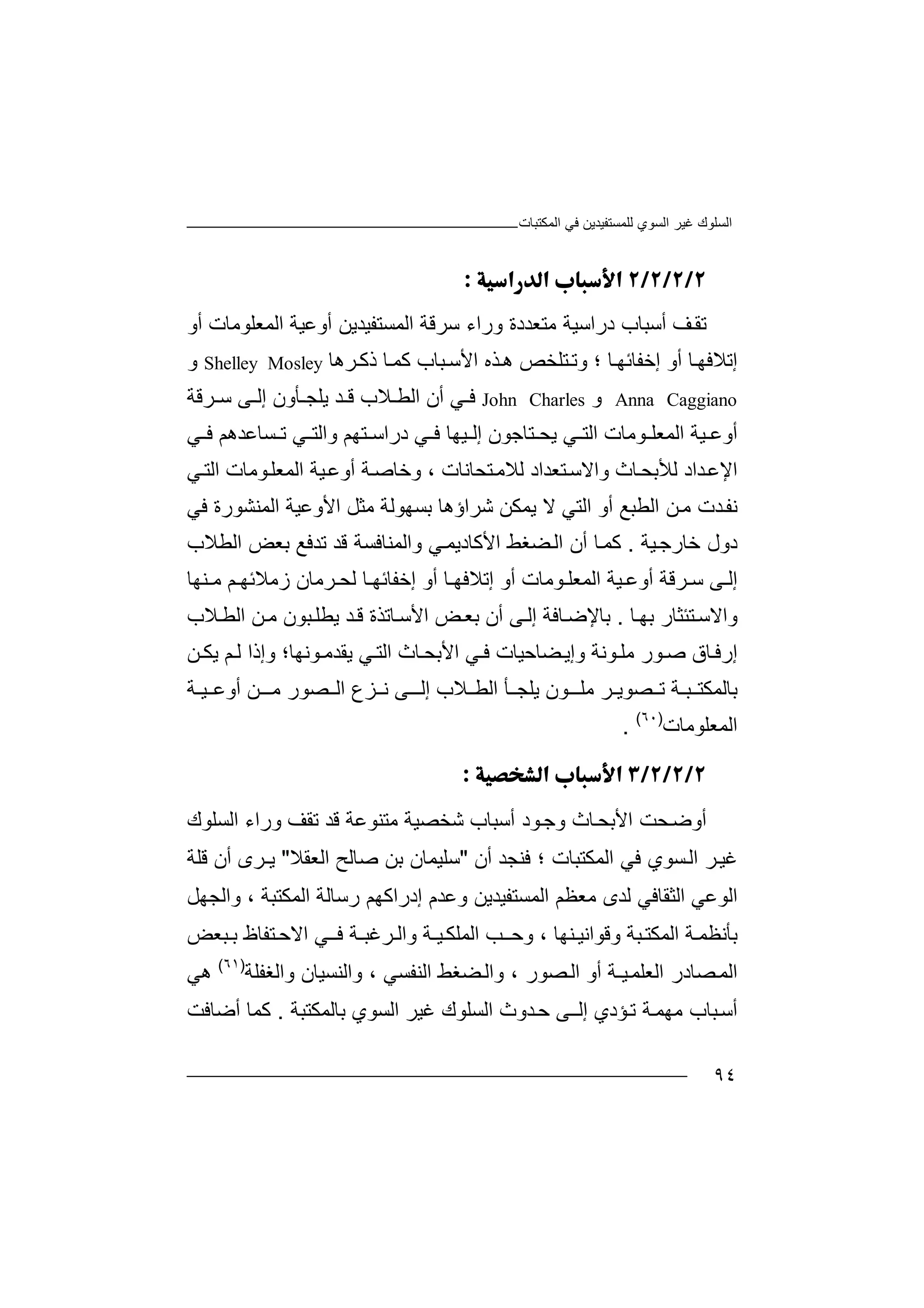 ‫اﻟﻤﻜﺘﺒﺎت‬ ‫ﻓﻲ‬ ‫ﻟﻠﻤﺴﺘﻔﯿﺪﯾﻦ‬ ‫اﻟﺴﻮي‬ ‫ﻏﯿﺮ‬ ‫اﻟﺴﻠﻮك‬
٩٤

‫ﺗ‬‫ﻘ‬‫ﻒ‬‫ﺳﺮﻗ‬ ‫وراء‬ ‫ﻣﺘﻌﺪدة‬ ‫دراﺳﯿﺔ‬ ‫أﺳﺒﺎب‬‫ﺔ‬‫ا‬‫ا‬ ‫أوﻋﯿﺔ‬ ‫ﻟﻤﺴﺘﻔﯿﺪﯾﻦ‬‫ﻟ‬‫ﻤ‬‫ﻌ‬‫أو‬ ‫ﻠﻮﻣﺎت‬
‫ﺎ‬‫إﺧﻔﺎﺋﮭ‬ ‫أو‬ ‫ﺎ‬‫إﺗﻼﻓﮭ‬‫؛‬‫وﺗ‬‫ﺮھﺎ‬‫ذﻛ‬ ‫ﺎ‬‫ﻛﻤ‬ ‫ﺒﺎب‬‫اﻷﺳ‬ ‫ﺬه‬‫ھ‬ ‫ﺘﻠﺨﺺ‬Shelley Mosley‫و‬
Anna Caggiano‫و‬John Charles‫ﻓ‬‫ﻲ‬‫أن‬‫ا‬‫ﻟ‬‫ﺄون‬ ‫ﯾﻠﺠ‬ ‫ﺪ‬ ‫ﻗ‬ ‫ﻼب‬ ‫ﻄ‬‫إ‬‫ﻟ‬‫ﻰ‬‫ﺳ‬‫ﺮ‬‫ﻗ‬‫ﺔ‬
‫أ‬‫وﻋ‬‫ﯿ‬‫ﺔ‬‫ا‬‫ﻟ‬‫اﻟﺘ‬ ‫ﻮﻣﺎت‬ ‫ﻤﻌﻠ‬‫ﯾﺤ‬ ‫ﻲ‬‫ﻲ‬ ‫ﻓ‬ ‫ﺴﺎﻋﺪھﻢ‬ ‫ﺗ‬ ‫ﻲ‬ ‫واﻟﺘ‬ ‫ﺘﮭﻢ‬ ‫دراﺳ‬ ‫ﻲ‬ ‫ﻓ‬ ‫ﯿﮭﺎ‬ ‫إﻟ‬ ‫ﺘﺎﺟﻮن‬
‫ا‬‫ﻹ‬‫ﻋ‬‫ﺪ‬‫ﻟﻸ‬ ‫اد‬‫ﺑﺤ‬‫و‬ ‫ﺎث‬‫ا‬‫ﻻ‬‫ﺘ‬‫ﻟﻼﻣ‬ ‫ﺘﻌﺪاد‬‫ﺳ‬‫ﺤ‬‫ﺎ‬‫ﻧ‬‫ﺎت‬‫وﺧﺎ‬ ،‫ﺔ‬‫ﺻ‬‫أ‬‫و‬‫ﻋ‬‫ﻲ‬‫اﻟﺘ‬ ‫ﻮﻣﺎت‬‫اﻟﻤﻌﻠ‬ ‫ﯿﺔ‬
‫ﻧﻔ‬‫ﻣ‬ ‫ﺪت‬‫اﻟﻄ‬ ‫ﻦ‬‫ﺒ‬‫ﻊ‬‫ﺷﺮاؤ‬ ‫ﯾﻤﻜﻦ‬ ‫ﻻ‬ ‫اﻟﺘﻲ‬ ‫أو‬‫ﺑ‬ ‫ھﺎ‬‫ﺴﮭﻮﻟﺔ‬‫ﻣ‬‫ﺜﻞ‬‫ا‬‫ﻷو‬‫ﻋ‬‫ﯿﺔ‬‫ا‬‫ﻟﻤﻨ‬‫ﺸ‬‫ﻮرة‬‫ﻓﻲ‬
‫د‬‫ول‬‫ﺧ‬‫ﯿﺔ‬‫ﺎرﺟ‬.‫ﻛ‬‫ﻤ‬‫واﻟﻤﻨﺎﻓﺴ‬ ‫ﻲ‬‫اﻷﻛﺎدﯾﻤ‬ ‫ﻀﻐﻂ‬‫اﻟ‬ ‫أن‬ ‫ﺎ‬‫ﺔ‬‫ﻗ‬‫ﺪ‬‫ﺗ‬‫ﺪ‬‫ﻓ‬‫ﻊ‬‫ﺑ‬‫ﻌ‬‫اﻟﻄﻼ‬ ‫ﺾ‬‫ب‬
‫ﯿﺔ‬ ‫أوﻋ‬ ‫ﺮﻗﺔ‬ ‫ﺳ‬ ‫ﻰ‬ ‫إﻟ‬‫اﻟ‬‫ﻤ‬‫ﻌ‬‫ﻠ‬‫ﻮ‬‫ﻣ‬‫ﺎ‬‫أو‬ ‫ﺎ‬ ‫إﺗﻼﻓﮭ‬ ‫أو‬ ‫ت‬‫إ‬‫ﺧ‬‫ﻔ‬‫ﺎ‬‫ﺋ‬‫ﮭ‬‫ﺮﻣﺎن‬ ‫ﻟﺤ‬ ‫ﺎ‬‫ز‬‫ﻣ‬‫ﻼ‬‫ﺋﮭ‬‫ﻢ‬‫ﻨﮭﺎ‬ ‫ﻣ‬
‫وا‬‫ﻻ‬‫ﺎ‬‫ﺑﮭ‬ ‫ﺘﺌﺜﺎر‬‫ﺳ‬.‫ﺑ‬‫ﺎ‬‫ﻹ‬‫ﻰ‬‫إﻟ‬ ‫ﺎﻓﺔ‬‫ﺿ‬‫أ‬‫ن‬‫ﺑ‬‫ﻌ‬‫ﺾ‬‫ﻼب‬‫اﻟﻄ‬ ‫ﻦ‬‫ﻣ‬ ‫ﺒﻮن‬‫ﯾﻄﻠ‬ ‫ﺪ‬‫ﻗ‬ ‫ﺎﺗﺬة‬‫اﻷﺳ‬
‫إ‬‫ر‬‫ا‬ ‫ﻲ‬ ‫ﻓ‬ ‫ﻀﺎﺣﯿﺎت‬‫وإﯾ‬ ‫ﻮﻧﺔ‬ ‫ﻣﻠ‬ ‫ﻮر‬‫ﺻ‬ ‫ﺎق‬‫ﻓ‬‫ﻷ‬‫ﺑ‬‫ﺤ‬‫ﺎ‬‫ث‬‫ا‬‫ﻟ‬‫ﺘ‬‫ﻲ‬‫ﯾ‬‫ﻘ‬‫ﺪ‬‫ﻣ‬‫ﻮ‬‫ﻧ‬‫ﮭ‬‫ﺎ‬‫؛‬‫و‬‫إ‬‫ذ‬‫ا‬‫ﻟ‬‫ﻢ‬‫ﯾﻜ‬‫ﻦ‬
‫ﺑ‬‫ﺎﻟﻤﻜﺘ‬‫ﺒ‬‫ـ‬‫ﺔ‬‫ﺼﻮﯾ‬ ‫ﺗ‬‫ـ‬‫ﺮ‬‫ﻮ‬ ‫ﻣﻠـ‬‫إ‬ ‫ﻼب‬ ‫اﻟﻄ‬ ‫ﺄ‬ ‫ﯾﻠﺠ‬ ‫ن‬‫ﻟـ‬‫ﻰ‬‫ﻧ‬‫اﻟ‬ ‫ﺰع‬‫ﺼﻮ‬‫ر‬‫ﻣ‬‫ـ‬‫ﻦ‬‫أ‬‫و‬‫ﻋ‬‫ﯿ‬‫ـ‬‫ﺔ‬
‫اﻟﻤﻌﻠﻮ‬‫ﻣﺎ‬‫ت‬)٦٠(
.

‫أ‬‫و‬‫وﺟ‬ ‫ﺎث‬‫اﻷﺑﺤ‬ ‫ﺤﺖ‬‫ﺿ‬‫ﻣ‬ ‫ﺷﺨﺼﯿﺔ‬ ‫أﺳﺒﺎب‬ ‫ﻮد‬‫ﺘ‬‫ﻨ‬‫اﻟﺴ‬ ‫وراء‬ ‫ﺗﻘﻒ‬ ‫ﻗﺪ‬ ‫ﻮﻋﺔ‬‫ﻠ‬‫ﻮ‬‫ك‬
‫اﻟﻤﻜﺘﺒﺎت‬ ‫ﻓﻲ‬ ‫ﺴﻮي‬‫اﻟ‬ ‫ﺮ‬‫ﻏﯿ‬‫ﻓ‬ ‫؛‬‫ﻨﺠﺪ‬‫أ‬‫ن‬"‫ﺳﻠ‬‫ﯿﻤ‬‫ﺎن‬‫ا‬ ‫ﺻﺎﻟﺢ‬ ‫ﺑﻦ‬‫ﻟﻌ‬‫ﻘﻼ‬"‫ﯾ‬‫ـ‬‫ﺮى‬‫أ‬‫ن‬‫ﻗﻠﺔ‬
‫اﻟﻮﻋﻲ‬‫ا‬‫ﻟ‬‫ﺜ‬‫ﻘ‬‫ﺎ‬‫ﻓ‬‫اﻟﻤﻜ‬ ‫رﺳﺎﻟﺔ‬ ‫إدراﻛﮭﻢ‬ ‫وﻋﺪم‬ ‫اﻟﻤﺴﺘﻔﯿﺪﯾﻦ‬ ‫ﻣﻌﻈﻢ‬ ‫ﻟﺪى‬ ‫ﻲ‬‫ﺘ‬‫ﺒ‬‫و‬ ، ‫ﺔ‬‫ا‬‫ﻟ‬‫ﺠ‬‫ﮭ‬‫ﻞ‬
‫ﺑﺄﻧ‬‫ﻈ‬‫ﻤ‬‫ﺔ‬‫اﻟﻤﻜ‬‫ﺘ‬‫ﺒ‬‫ﺔ‬‫ﻨ‬ ‫وﻗﻮاﻧﯿ‬‫ﮭﺎ‬،‫و‬‫ﺣ‬‫ﺐ‬‫ـ‬‫ا‬‫ﻟﻤﻠ‬‫ﯿ‬‫ﻜ‬‫ـﺔ‬‫واﻟ‬‫ﺮﻏ‬‫ﺒـ‬‫ﺔ‬‫ﻓ‬‫ﻲ‬‫ـ‬‫ا‬‫ﻻ‬‫ﺣ‬‫ﺘﻔﺎ‬‫ظ‬‫ﺒﻌﺾ‬ ‫ﺑ‬
‫ا‬‫ﻟ‬‫ﻤ‬‫ﺼ‬‫ﺎ‬‫د‬‫ا‬ ‫ر‬‫ﯿ‬‫ﻟﻌﻠﻤ‬‫ـ‬‫ﺔ‬‫أ‬‫و‬‫ا‬‫ﺼﻮر‬‫ﻟ‬‫و‬ ،‫ا‬‫ﻟ‬‫ﻀ‬‫ﻐ‬‫ﻂ‬‫ا‬‫ﻟ‬‫ﻨﻔﺴﻲ‬‫و‬ ،‫اﻟﻨﺴﯿ‬‫ﺎ‬‫ن‬‫واﻟﻐﻔﻠ‬‫ﺔ‬)٦١(
‫ھ‬‫ﻲ‬
‫ﺔ‬‫ﻣﮭﻤ‬ ‫ﺒﺎب‬‫أﺳ‬‫ﺆ‬‫ﺗ‬‫إﻟ‬ ‫دي‬‫ﻰ‬‫ـ‬‫ﺣ‬‫ﺪ‬‫و‬‫ث‬‫ا‬‫ﻟ‬‫ﺴﻠ‬‫ﻮ‬‫ﻏ‬ ‫ك‬‫ﯿﺮ‬‫ا‬‫ﻟ‬‫ﺴ‬‫ﻮ‬‫ﺑﺎﻟﻤﻜ‬ ‫ي‬‫ﺘﺒﺔ‬.‫ﻛ‬‫ﻤ‬‫ﺎ‬‫أﺿﺎﻓﺖ‬
 