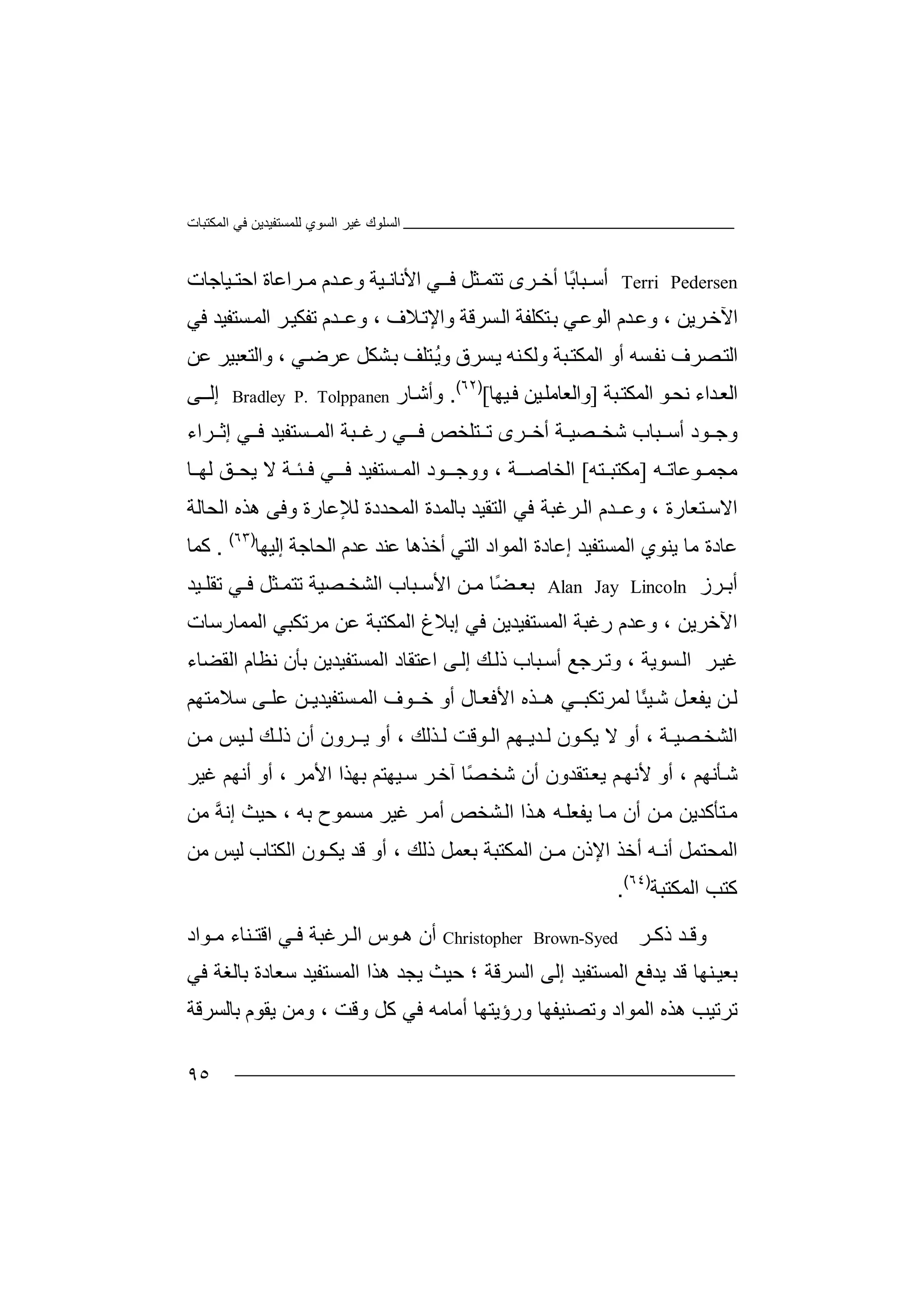 ‫اﻟﻤﻜﺘﺒﺎت‬ ‫ﻓﻲ‬ ‫ﻟﻠﻤﺴﺘﻔﯿﺪﯾﻦ‬ ‫اﻟﺴﻮي‬ ‫ﻏﯿﺮ‬ ‫اﻟﺴﻠﻮك‬
٩٥
Terri Pedersen‫أ‬‫ﺳ‬‫ﺮى‬ ‫أﺧ‬ ‫ًﺎ‬‫ﺑ‬‫ﺒﺎ‬‫ﻲ‬ ‫ﻓـ‬ ‫ﺜﻞ‬ ‫ﺗﺘﻤ‬‫ا‬‫ﻷ‬‫ﯿﺔ‬ ‫ﻧﺎﻧ‬‫و‬‫ﻋ‬‫ﺪ‬‫م‬‫ﯿﺎﺟﺎت‬ ‫اﺣﺘ‬ ‫ﺮاﻋﺎة‬ ‫ﻣ‬
‫ﺮﯾﻦ‬‫اﻵﺧ‬،‫ا‬ ‫ﺪم‬‫وﻋ‬‫ﻟ‬‫ﻮ‬‫ﻋ‬‫ﻲ‬‫ﺑ‬‫ﺘ‬‫ﻜ‬‫ﻠ‬‫ﻔ‬‫ﺔ‬‫ا‬‫ﻟ‬‫ﺴ‬‫ﺮ‬‫ﻗ‬‫ﺔ‬‫و‬‫ا‬‫ﻹ‬‫ﺗ‬‫ﻼ‬‫و‬ ، ‫ف‬‫ﻋ‬‫ﺪم‬‫ـ‬‫ﺗﻔﻜ‬‫ا‬ ‫ﺮ‬‫ﯿ‬‫ﻟ‬‫ﺴﺘ‬‫ﻤ‬‫ﻔ‬‫ﯿﺪ‬‫ﻓ‬‫ﻲ‬
‫ا‬‫ﺼﺮف‬‫ﻟﺘ‬‫ﺴ‬‫ﻧﻔ‬‫ﺘﻠﻒ‬ُ‫ﯾ‬‫و‬ ‫ﺴﺮق‬‫ﯾ‬ ‫ﻨﮫ‬‫وﻟﻜ‬ ‫ﺒﺔ‬‫اﻟﻤﻜﺘ‬ ‫أو‬ ‫ﮫ‬‫ﺑ‬‫ﺸ‬‫ﻲ‬‫ﻋﺮﺿ‬ ‫ﻜﻞ‬‫و‬ ،‫ﻋﻦ‬ ‫اﻟﺘﻌﺒﯿﺮ‬
‫ا‬‫ﻟ‬‫ﺪاء‬‫ﻌ‬‫ﻧ‬‫ﺒﺔ‬‫اﻟﻤﻜﺘ‬ ‫ﻮ‬‫ﺤ‬]‫و‬‫ا‬‫ﻟﻌ‬‫ﺎ‬‫ﻣ‬‫ﻠ‬‫ﯿ‬‫ﻦ‬‫ﯿﮭﺎ‬‫ﻓ‬[)٦٢(
.‫وأﺷ‬‫ﺎ‬‫ر‬Bradley P. Tolppanen‫إ‬‫ﻰ‬‫ﻟـ‬
‫و‬‫ﻮ‬ ‫ﺟ‬‫د‬‫ﺒﺎب‬ ‫أﺳ‬‫ﺷﺨ‬‫ﺼ‬‫ﯿ‬‫ـ‬‫ﺔ‬‫أ‬‫ﺧ‬‫ﺘﻠﺨ‬ ‫ﺗ‬ ‫ﺮى‬‫ﺺ‬‫ﻓ‬‫ﻲ‬ ‫ـ‬‫ر‬‫ﻏ‬‫ﺒ‬‫ﺮاء‬ ‫إﺛ‬ ‫ﻲ‬ ‫ﻓ‬ ‫ﺴﺘﻔﯿﺪ‬ ‫اﻟﻤ‬ ‫ﺔ‬
‫ﻮﻋﺎﺗـﮫ‬ ‫ﻣﺠﻤ‬]‫ﻣ‬‫ﻜ‬‫ﺘ‬‫ﺘﮫ‬ ‫ﺒ‬[‫ا‬‫ﻟ‬‫ﻮد‬ ‫ووﺟـ‬ ، ‫ـﺔ‬ ‫ﺨﺎﺻ‬‫اﻟﻤ‬‫ﺴﺘﻔﯿ‬‫ﻓـ‬ ‫ﺪ‬‫ﻓ‬ ‫ﻲ‬‫ﺌـﺔ‬‫ﻻ‬‫ﯾﺤ‬‫ﻟﮭ‬ ‫ﻖ‬‫ﺎ‬
‫ا‬‫ﻻ‬‫ﺘﻌﺎرة‬‫ﺳ‬،‫و‬‫ﻋ‬‫ـ‬‫ا‬ ‫ﺪم‬‫ﻓﻲ‬ ‫ﺮﻏﺒﺔ‬‫ﻟ‬‫اﻟﺘﻘﯿ‬‫ﺪ‬‫ﺑ‬‫ﺎ‬‫ﻟ‬‫ﻤ‬‫ﺪ‬‫ة‬‫اﻟ‬‫ﻤ‬‫ﺤﺪد‬‫ة‬‫ﻟ‬‫ﻺ‬‫ﻋ‬‫ﺎ‬‫ر‬‫ة‬‫و‬‫ﻓ‬‫ﻰ‬‫ھ‬‫ﺬ‬‫ه‬‫اﻟﺤﺎﻟﺔ‬
‫ﻋ‬‫ﺎ‬‫د‬‫ة‬‫إﻟﯿﮭﺎ‬ ‫اﻟﺤﺎﺟﺔ‬ ‫ﻋﺪم‬ ‫ﻋﻨﺪ‬ ‫أﺧﺬھﺎ‬ ‫اﻟﺘﻲ‬ ‫اﻟﻤﻮاد‬ ‫إﻋﺎدة‬ ‫اﻟﻤﺴﺘﻔﯿﺪ‬ ‫ﯾﻨﻮي‬ ‫ﻣﺎ‬)٦٣(
.‫ﻛ‬‫ﻤ‬‫ﺎ‬
‫ﺮز‬ ‫أﺑ‬Alan Jay Lincoln‫ﺑ‬‫ﻌ‬‫اﻟﺸﺨ‬ ‫ﺒﺎب‬ ‫اﻷﺳ‬ ‫ﻦ‬ ‫ﻣ‬ ‫ًﺎ‬‫ﻀ‬‫ﺼﯿ‬‫ﺔ‬‫ﺜ‬ ‫ﺗﺘﻤ‬‫ﻞ‬‫ﻓ‬‫ﻲ‬‫ﺗﻘﻠ‬‫ﯿﺪ‬
‫ا‬‫ﻵﺧﺮ‬‫ﯾﻦ‬،‫و‬‫ﻋﺪم‬‫ﻓﻲ‬ ‫اﻟﻤﺴﺘﻔﯿﺪﯾﻦ‬ ‫رﻏﺒﺔ‬‫إﺑﻼغ‬‫اﻟﻤ‬‫اﻟﻤﻤﺎرﺳﺎت‬ ‫ﻣﺮﺗﻜﺒﻲ‬ ‫ﻋﻦ‬ ‫ﻜﺘﺒﺔ‬
‫ﺮ‬‫ﻏﯿ‬‫اﻟ‬‫ﺴﻮ‬‫ﯾﺔ‬،‫وﺗ‬‫ﺮﺟ‬‫ﻊ‬‫اﻋﺘﻘﺎ‬ ‫ﻰ‬‫إﻟ‬ ‫ﻚ‬‫ذﻟ‬ ‫ﺒﺎب‬‫أﺳ‬‫د‬‫اﻟﻤ‬‫ﺴ‬‫ﺘﻔﯿ‬‫ﺪﯾ‬‫ﻦ‬‫ا‬ ‫ﻧﻈﺎم‬ ‫ﺑﺄن‬‫ﻟ‬‫ﻘ‬‫ﻀ‬‫ﺎ‬‫ء‬
‫ﻟ‬‫ﻦ‬‫ﯾ‬‫ﻔ‬‫ﻌ‬‫ﻞ‬‫ﺷ‬‫ﯿ‬ً‫ﺌ‬‫ﺎ‬‫ﻟ‬‫ﻤ‬‫ﺮﺗﻜﺒـ‬‫ھـ‬ ‫ﻲ‬‫ﺬ‬‫ا‬ ‫ه‬‫ﻷﻓﻌ‬‫ﺎ‬‫أ‬ ‫ل‬‫ﺧ‬ ‫و‬‫ﻮف‬‫ـ‬‫ا‬‫ﺴ‬‫ﻟﻤ‬‫ﺘ‬‫ﻔ‬‫ﯿﺪﯾـﻦ‬‫ﻋ‬‫ﻠ‬‫ـ‬‫ﻰ‬‫ﺳﻼ‬‫ﻣﺘ‬‫ﮭﻢ‬
‫ﺼﯿ‬ ‫اﻟﺸﺨ‬‫ـﺔ‬‫أ‬ ،‫و‬‫ﻮن‬ ‫ﯾﻜ‬ ‫ﻻ‬‫ﻟ‬‫ﺪ‬‫ﯾ‬‫ـ‬‫ﮭ‬‫ﻢ‬‫ﺬﻟﻚ‬ ‫ﻟ‬ ‫ﻮﻗﺖ‬ ‫اﻟ‬،‫أو‬‫ﺮ‬ ‫ﯾـ‬‫ون‬‫أ‬‫ذﻟ‬ ‫ن‬‫ﻚ‬‫ﯿ‬ ‫ﻟ‬‫ﻦ‬ ‫ﻣ‬ ‫ﺲ‬
‫ﺷ‬‫ﺄﻧ‬‫ﮭﻢ‬،‫أ‬‫و‬‫ﻷ‬‫ﺘ‬‫ﯾﻌ‬ ‫ﻢ‬‫ﻧﮭ‬‫ﻘﺪو‬‫أن‬ ‫ن‬‫آﺧ‬ ‫ًﺎ‬‫ﺼ‬‫ﺷﺨ‬‫ﺮ‬‫ﺳ‬‫ﯿﮭﺘ‬‫ﻢ‬، ‫اﻷﻣﺮ‬ ‫ﺑﮭﺬا‬‫أو‬‫أﻧﮭﻢ‬‫ﻏ‬‫ﯿ‬‫ﺮ‬
‫ﻣ‬‫ﺘﺄﻛ‬‫ﺪ‬‫ﯾ‬‫ﯾ‬ ‫ﺎ‬‫ﻣ‬ ‫أن‬ ‫ﻦ‬‫ﻣ‬ ‫ﻦ‬‫ﻔﻌ‬‫ﻠ‬‫ﮫ‬‫ﺸﺨﺺ‬‫اﻟ‬ ‫ﺬا‬‫ھ‬‫أﻣ‬‫ﻣﺴ‬ ‫ﻏﯿﺮ‬ ‫ﺮ‬‫ﻤ‬‫ﻮ‬‫ح‬‫ﺑﮫ‬‫ﺣ‬ ،‫ﯿ‬‫ﻣﻦ‬ ‫ﱠ‬‫ﮫ‬‫إﻧ‬ ‫ﺚ‬
‫ا‬‫ﻟ‬‫ﻤﺤ‬‫ﺘﻤﻞ‬‫أ‬‫ﻧ‬‫ـ‬‫أﺧ‬ ‫ﮫ‬‫اﻹ‬ ‫ﺬ‬‫ﻣ‬ ‫ذن‬‫ـﻦ‬‫ا‬‫ﻟﻤﻜﺘﺒﺔ‬‫ﺑﻌ‬‫ﻤﻞ‬‫ذﻟ‬‫ﻚ‬‫أ‬ ،‫ﯾ‬ ‫ﻗﺪ‬ ‫و‬‫ﻜ‬‫ـﻮ‬‫ن‬‫اﻟ‬‫ﻜ‬‫ﺘﺎب‬‫ﻟ‬‫ﻣﻦ‬ ‫ﯿﺲ‬
‫ﻛﺘ‬‫ﺐ‬‫ا‬‫ﻟﻤﻜ‬‫ﺘ‬‫ﺒ‬‫ﺔ‬)٦٤(
.
‫و‬‫ﻗ‬‫ﺮ‬ ‫ذﻛ‬ ‫ﺪ‬Christopher Brown-Syed‫أ‬‫ن‬‫ھ‬‫ﻮ‬‫س‬‫ﺮﻏﺒﺔ‬ ‫اﻟ‬‫ﻓ‬‫ا‬ ‫ﻲ‬‫ﻗ‬‫ﻨ‬ ‫ﺘ‬‫ﻮاد‬ ‫ﻣ‬ ‫ﺎء‬
‫ﺑﻌ‬‫ﯿ‬‫ﻨ‬‫ﮭ‬‫ﺎ‬‫ﻗﺪ‬‫اﻟ‬ ‫ﯾﺪﻓﻊ‬‫ﻤ‬‫ﺴﺘﻔ‬‫ﯿ‬‫؛‬ ‫اﻟﺴﺮﻗﺔ‬ ‫إﻟﻰ‬ ‫ﺪ‬‫ﺣ‬‫ﯿ‬‫ﺚ‬‫ﯾ‬‫ﺠﺪ‬‫اﻟﻤﺴﺘﻔﯿﺪ‬ ‫ھﺬا‬‫ﺑﺎﻟﻐ‬ ‫ﺳﻌﺎدة‬‫ﺔ‬‫ﻓ‬‫ﻲ‬
‫ﺗ‬‫ﺮ‬‫ﺗ‬‫ﯿﺐ‬‫ھ‬‫ﺬ‬‫ا‬ ‫ه‬‫ﻟ‬‫ﻤﻮاد‬‫و‬‫ﺗ‬‫ﺼﻨﯿﻔﮭ‬‫ﺎ‬‫ورؤ‬‫ﯾ‬‫ﺘﮭﺎ‬‫أﻣﺎ‬‫ﻣ‬‫ﮫ‬‫ﻓﻲ‬‫ﻛ‬‫وﻗ‬ ‫ﻞ‬‫ﺖ‬،‫و‬‫ﻣ‬‫ﻦ‬‫ﯾ‬‫ﻘ‬‫ﺑﺎﻟﺴﺮﻗﺔ‬ ‫ﻮم‬
 