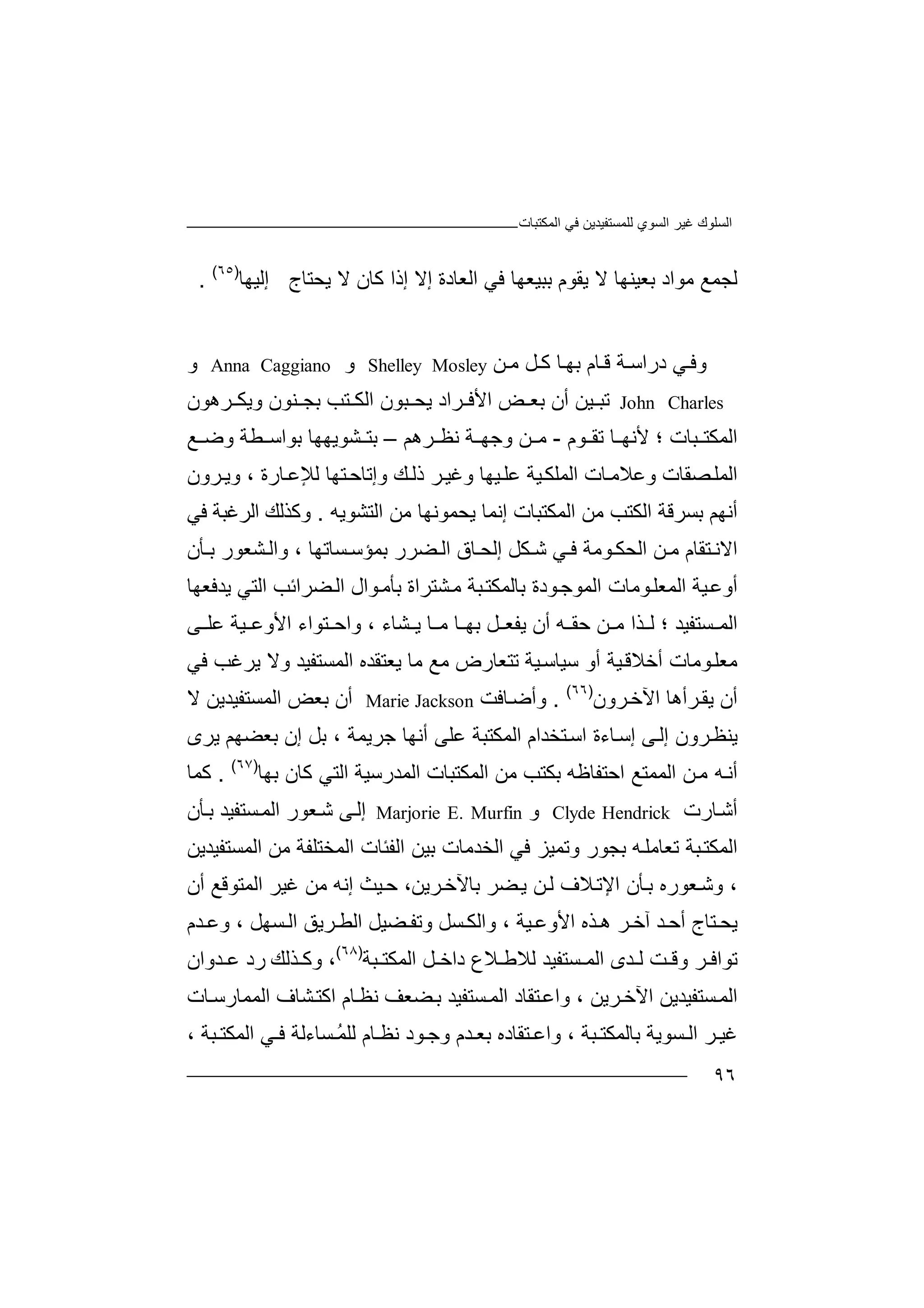 ‫اﻟﻤﻜﺘﺒﺎت‬ ‫ﻓﻲ‬ ‫ﻟﻠﻤﺴﺘﻔﯿﺪﯾﻦ‬ ‫اﻟﺴﻮي‬ ‫ﻏﯿﺮ‬ ‫اﻟﺴﻠﻮك‬
٩٦
‫ﺑﻌﯿﻨﮭ‬ ‫ﻣﻮاد‬ ‫ﻟﺠﻤﻊ‬‫ﺎ‬‫ﻻ‬‫ﺑﺒﯿﻌﮭﺎ‬ ‫ﯾﻘﻮم‬‫ﻓ‬‫ﻲ‬‫اﻟﻌﺎدة‬‫إ‬‫ﻻ‬‫ﯾﺤﺘﺎج‬ ‫ﻻ‬ ‫ﻛﺎن‬ ‫إذا‬‫إ‬‫ﻟ‬‫ﯿ‬‫ﮭ‬‫ﺎ‬)٦٥(
.
‫وﻓ‬‫ﻲ‬‫در‬‫ﺔ‬ ‫اﺳ‬‫ﻦ‬ ‫ﻣ‬ ‫ﻞ‬ ‫ﻛ‬ ‫ﺎ‬‫ﺑﮭ‬ ‫ﺎم‬ ‫ﻗ‬Shelley Mosley‫و‬Anna Caggiano‫و‬
John Charles‫ﺗ‬‫ﺒ‬‫ﯿ‬‫ﻦ‬‫أ‬‫ن‬‫ﻨﻮن‬ ‫ﺑﺠ‬ ‫ﺘﺐ‬ ‫اﻟﻜ‬ ‫ﺒﻮن‬ ‫ﯾﺤ‬ ‫ﺮاد‬ ‫اﻷﻓ‬ ‫ﺾ‬ ‫ﺑﻌ‬‫و‬‫ﯾ‬‫ﺮھﻮن‬ ‫ﻜ‬
‫ﺒﺎت‬ ‫اﻟﻤﻜﺘ‬‫؛‬‫ﻷ‬‫ﻧ‬‫ﻮم‬ ‫ﺗﻘ‬ ‫ﺎ‬ ‫ﮭ‬-‫ﻧ‬ ‫ﺔ‬ ‫وﺟﮭ‬ ‫ﻦ‬ ‫ﻣ‬‫ﻈ‬‫ﺮ‬‫ھ‬‫ﻢ‬–‫ﻊ‬ ‫وﺿ‬ ‫ﻄﺔ‬ ‫ﺑﻮاﺳ‬ ‫ﺸﻮﯾﮭﮭﺎ‬ ‫ﺑﺘ‬
‫و‬ ‫ﺼﻘﺎت‬‫اﻟﻤﻠ‬‫ﻋ‬‫ﺎرة‬‫ﻟﻺﻋ‬ ‫ﺘﮭﺎ‬‫وإﺗﺎﺣ‬ ‫ﻚ‬‫ذﻟ‬ ‫ﺮ‬‫وﻏﯿ‬ ‫ﯿﮭﺎ‬‫ﻋﻠ‬ ‫ﯿﺔ‬‫اﻟﻤﻠﻜ‬ ‫ﺎت‬‫ﻼﻣ‬،‫وﯾ‬‫ﺮ‬‫ون‬
‫اﻟﻤﻜ‬ ‫ﻣﻦ‬ ‫اﻟﻜﺘﺐ‬ ‫ﺑﺴﺮﻗﺔ‬ ‫أﻧﮭﻢ‬‫ﺘ‬‫ﺒﺎت‬‫ﯾ‬ ‫إﻧﻤﺎ‬‫ﺤﻤ‬‫ﻮﻧ‬‫ﮭ‬‫ﺎ‬‫ﻣ‬‫ﻦ‬‫ا‬‫ﻟ‬‫ﺘ‬‫ﺸ‬‫ﻮ‬‫ﯾ‬‫ﮫ‬.‫و‬‫ﻛ‬‫ﺬ‬‫ﻟ‬‫ﻚ‬‫ا‬‫ﻟ‬‫ﺮ‬‫ﻏ‬‫ﺒ‬‫ﺔ‬‫ﻓ‬‫ﻲ‬
‫ﻦ‬ ‫ﻣ‬ ‫ﺘﻘﺎم‬ ‫اﻻﻧ‬‫ا‬‫ﻟ‬‫ﺤ‬‫ﻜ‬‫ﻮ‬‫ﻣ‬‫ﺔ‬‫ﻲ‬ ‫ﻓ‬‫ﺷ‬‫ﻜﻞ‬‫إ‬‫ﻟﺤ‬‫ﺎق‬‫ﻀ‬ ‫اﻟ‬‫ﺮر‬‫ﺑ‬‫ﻤ‬‫ﺴﺎ‬ ‫ﺆﺳ‬‫ﺗ‬‫ﮭﺎ‬،‫ﺸ‬ ‫واﻟ‬‫ﻌ‬‫ﻮ‬‫ﺄ‬ ‫ﺑ‬ ‫ر‬‫ن‬
‫أوﻋ‬‫ﯿ‬‫ﺔ‬‫ا‬‫ﻟ‬‫ﻤ‬‫ﻌ‬‫ا‬ ‫ﻮﻣﺎت‬‫ﻠ‬‫ﻮد‬‫ﻟﻤﻮﺟ‬‫ة‬‫ﺑﺎ‬‫ﻟﻤ‬‫ﺒ‬‫ﻜﺘ‬‫ﺔ‬‫ﻣ‬‫ﺸﺘ‬‫ﺮا‬‫ة‬‫ﺑﺄ‬‫ﻮ‬‫ﻣ‬‫ال‬‫ا‬‫ﻀ‬‫ﻟ‬‫ﯾﺪ‬ ‫اﻟﺘﻲ‬ ‫ﺮاﺋﺐ‬‫ﻓ‬‫ﻌ‬‫ﮭ‬‫ﺎ‬
‫ﺴﺘﻔﯿﺪ‬ ‫اﻟﻤ‬‫؛‬‫ﺬ‬ ‫ﻟ‬‫ا‬‫ﺸﺎ‬ ‫ﯾ‬ ‫ﺎ‬ ‫ﻣ‬ ‫ﺎ‬ ‫ﺑﮭ‬ ‫ﻞ‬ ‫ﯾﻔﻌ‬ ‫أن‬ ‫ﮫ‬ ‫ﺣﻘ‬ ‫ﻦ‬ ‫ﻣ‬‫ء‬،‫وا‬‫ﺘ‬ ‫ﺣ‬‫ﻮاء‬‫اﻷو‬‫ﻋ‬‫ﯿ‬‫ﺔ‬‫ﻰ‬ ‫ﻋﻠ‬
‫ﻣ‬‫ﻌ‬‫أ‬ ‫ﻮﻣﺎت‬‫ﻠ‬‫ﺧﻼﻗ‬‫ﯿﺔ‬‫ﺳﯿﺎﺳ‬ ‫أو‬ ‫ﯿﺔ‬‫ﺗ‬‫ﺘ‬‫ﻌ‬‫ﺎ‬‫ر‬‫ض‬‫ﻣ‬‫ﻊ‬‫ﻣ‬‫ﺎ‬‫ﯾ‬‫ﻌ‬‫ﺘ‬‫ﻘ‬‫ﺪ‬‫ه‬‫ا‬‫ﻟﻤ‬‫ﺴ‬‫ﺘ‬‫ﻔ‬‫ﯿ‬‫ﺪ‬‫و‬‫ﻻ‬‫ﯾﺮﻏﺐ‬‫ﻓﻲ‬
‫اﻵ‬ ‫ﺮأھﺎ‬‫ﯾﻘ‬ ‫أن‬‫ﺧ‬‫ﺮو‬‫ن‬)٦٦(
.‫و‬‫أ‬‫ﺿ‬‫ﺎﻓﺖ‬Marie Jackson‫أ‬‫ن‬‫ﻻ‬ ‫اﻟﻤﺴﺘﻔﯿﺪﯾﻦ‬ ‫ﺑﻌﺾ‬
‫ﻰ‬‫إﻟ‬ ‫ﺮون‬‫ﯾﻨﻈ‬‫إ‬‫ﺳ‬‫ﺘﺨﺪام‬‫اﺳ‬ ‫ﺎءة‬‫ا‬‫ﻟ‬‫ﺟﺮﯾﻤﺔ‬ ‫أﻧﮭﺎ‬ ‫ﻋﻠﻰ‬ ‫ﻤﻜﺘﺒﺔ‬‫ﺑ‬ ،‫ﻞ‬‫إ‬‫ن‬‫ﺑ‬‫ﻌ‬‫ﻀ‬‫ﮭﻢ‬‫ﯾ‬‫ﺮ‬‫ى‬
‫اﻟﻤﻤﺘﻊ‬ ‫ﻦ‬‫ﻣ‬ ‫ﮫ‬‫أﻧ‬‫اﺣﺘ‬‫ﻔﺎ‬‫ﻇ‬‫ﮫ‬‫ﺑﻜﺘ‬‫ﺐ‬‫ﻣ‬‫ﻦ‬‫اﻟﻤﻜﺘﺒﺎ‬‫ت‬‫ا‬‫ﻟ‬‫ﻤ‬‫ﺪ‬‫ر‬‫ﺳ‬‫ﯿ‬‫ﺔ‬‫ا‬‫ﻟ‬‫ﺘ‬‫ﻲ‬‫ﻛﺎن‬‫ﺑ‬‫ﮭﺎ‬)٦٧(
.‫ﻛ‬‫ﻤﺎ‬
‫ﺎرت‬‫أﺷ‬Clyde Hendrick‫و‬Marjorie E. Murfin‫إ‬‫ﻟ‬‫ﻰ‬‫ﺷ‬‫ﻌ‬‫ﻮ‬‫ﺄن‬‫ﺑ‬ ‫ﺴﺘﻔﯿﺪ‬‫اﻟﻤ‬ ‫ر‬
‫ﺗﻌ‬ ‫ﺒﺔ‬‫اﻟﻤﻜﺘ‬‫ﺎﻣ‬‫ﮫ‬‫ﻠ‬‫ﺑ‬‫ﺠ‬‫وﺗﻤﯿﺰ‬ ‫ﻮر‬‫ﻓ‬‫ﻲ‬‫اﻟﺨﺪﻣﺎت‬‫ﺑ‬‫ﯿﻦ‬‫ا‬‫ﻟﻔﺌ‬‫ﺎ‬‫ا‬ ‫ت‬‫ﻟ‬‫ﻤﺨﺘ‬‫ﻠ‬‫ﻔ‬‫ﺔ‬‫ﻣﻦ‬‫اﻟ‬‫ﻤ‬‫ﺴ‬‫ﺘ‬‫ﻔ‬‫ﯿﺪﯾﻦ‬
،‫و‬‫ﻌﻮ‬‫ﺷ‬‫ر‬‫ﺑﺎﻵ‬ ‫ﻀﺮ‬‫ﯾ‬ ‫ﻦ‬‫ﻟ‬ ‫ﻼف‬‫اﻹﺗ‬ ‫ﺄن‬‫ﺑ‬ ‫ه‬‫ﺮﯾ‬‫ﺧ‬،‫ﻦ‬‫ﯿ‬‫ﺣ‬‫إﻧﮫ‬ ‫ﺚ‬‫ﻣ‬‫ﻦ‬‫ﻏﯿ‬‫اﻟﻤﺘ‬ ‫ﺮ‬‫ﻮ‬‫ﻗﻊ‬‫أن‬
‫ﯾ‬‫ﺘ‬ ‫ﺤ‬‫ﺎج‬‫أ‬‫ﯿﺔ‬ ‫اﻷوﻋ‬ ‫ﺬه‬ ‫ھ‬ ‫ﺮ‬ ‫آﺧ‬ ‫ﺪ‬ ‫ﺣ‬‫و‬ ،‫ا‬‫ﻟ‬‫ﻜ‬‫ﺴﮭﻞ‬ ‫اﻟ‬ ‫ﺮﯾﻖ‬ ‫اﻟﻄ‬ ‫ﻀﯿﻞ‬ ‫وﺗﻔ‬ ‫ﺴﻞ‬،‫و‬‫ﻋ‬‫ﺪم‬
‫ﺗﻮا‬‫ﻓ‬‫ﺮ‬‫ﻟ‬ ‫ﺖ‬ ‫وﻗ‬‫ﺪ‬‫ى‬‫ﺴﺘ‬ ‫اﻟﻤ‬‫ﻔ‬‫ﯿ‬‫ﺪ‬‫ﻟﻼ‬‫ﻼ‬ ‫ﻃ‬‫ع‬‫ﻞ‬ ‫داﺧ‬‫ا‬‫ﻟ‬‫ﻤ‬‫ﺒﺔ‬ ‫ﻜﺘ‬)٦٨(
‫و‬ ،‫ﺬﻟ‬ ‫ﻛ‬‫ﻚ‬‫ر‬‫د‬‫ﺪوان‬ ‫ﻋ‬
‫اﻵ‬ ‫ﺴﺘﻔﯿﺪﯾﻦ‬‫اﻟﻤ‬‫ﺮﯾﻦ‬‫ﺧ‬،‫و‬‫ﺘﻘ‬‫اﻋ‬‫ﺴﺘ‬‫اﻟﻤ‬ ‫ﺎد‬‫ﻔﯿ‬‫ﺎ‬‫ﻧﻈ‬ ‫ﻀﻌﻒ‬‫ﺑ‬ ‫ﺪ‬‫اﻛ‬ ‫م‬‫ﺘ‬‫ﺸ‬‫ﺎ‬‫ف‬‫ا‬‫ﻟ‬‫ﺎت‬‫ﻤﻤﺎرﺳ‬
‫ﻏ‬‫ﺮ‬ ‫ﯿ‬‫ﺴﻮﯾﺔ‬ ‫اﻟ‬‫ﺑ‬‫ﺎ‬‫ﻟ‬‫ﻤ‬‫ﻜﺘ‬‫وا‬ ، ‫ﺒﺔ‬‫ﺘ‬ ‫ﻋ‬‫ﻘﺎد‬‫ه‬‫ﺑﻌ‬‫ﺪم‬‫ﻧﻈ‬ ‫ﻮد‬ ‫وﺟ‬‫ﺎ‬‫م‬‫ﻟ‬ُ‫ﻤ‬‫ﻠ‬‫ﺴ‬‫ﺎءﻟﺔ‬‫ﺒﺔ‬ ‫اﻟﻤﻜﺘ‬ ‫ﻲ‬ ‫ﻓ‬،
 