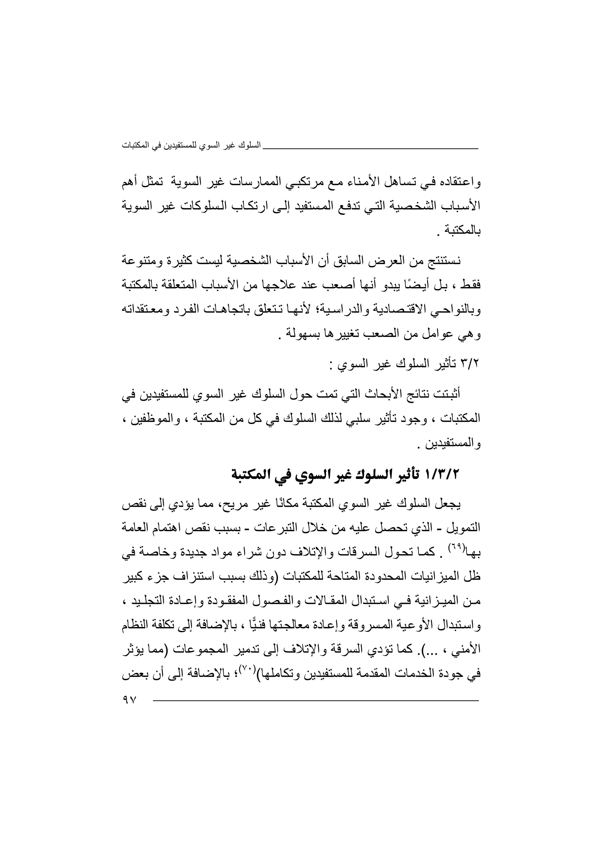 ‫اﻟﻤﻜﺘﺒﺎت‬ ‫ﻓﻲ‬ ‫ﻟﻠﻤﺴﺘﻔﯿﺪﯾﻦ‬ ‫اﻟﺴﻮي‬ ‫ﻏﯿﺮ‬ ‫اﻟﺴﻠﻮك‬
٩٧
‫ﺘ‬‫واﻋ‬‫ﻘﺎد‬‫ﻲ‬‫ﻓ‬ ‫ه‬‫ﻣ‬ ‫ﻊ‬‫ﻣ‬ ‫ﻨﺎء‬‫اﻷﻣ‬ ‫ﺴﺎھﻞ‬‫ﺗ‬‫ﺮ‬‫ﺗ‬‫ﻜﺒ‬‫ﻲ‬‫اﻟﻤ‬‫ﻤﺎرﺳ‬‫اﻟﺴﻮﯾﺔ‬ ‫ﻏﯿﺮ‬ ‫ﺎت‬‫ﺗ‬‫ﻤ‬‫ﺜﻞ‬‫أ‬‫ھ‬‫ﻢ‬
‫ا‬ ‫ﻊ‬‫ﺗﺪﻓ‬ ‫ﻲ‬‫اﻟﺘ‬ ‫ﺼﯿﺔ‬‫اﻟﺸﺨ‬ ‫ﺒﺎب‬‫اﻷﺳ‬‫ﻟ‬‫ﻤ‬‫ﺴ‬‫اﻟﺴﻮﯾﺔ‬ ‫ﻏﯿﺮ‬ ‫ﺴﻠﻮﻛﺎت‬‫اﻟ‬ ‫ﺎب‬‫ارﺗﻜ‬ ‫ﻰ‬‫إﻟ‬ ‫ﺘﻔﯿﺪ‬
‫ﺑﺎﻟﻤﻜﺘﺒﺔ‬.
‫ﻧ‬‫ﺴ‬‫ﺘﻨﺘﺞ‬‫ﻣ‬‫ﻦ‬‫ا‬‫ﻟ‬‫ﻌ‬‫ﺮ‬‫ض‬‫ا‬‫ﻟ‬‫ﺴ‬‫ﺎ‬‫ﺑ‬‫ﻖ‬‫أ‬‫ن‬‫ا‬‫ﻷ‬‫ﺳ‬‫ﺒ‬‫ا‬ ‫ﺎب‬‫ﻟ‬‫ﺸ‬‫ﻟﯿﺴ‬ ‫ﺨﺼﯿﺔ‬‫ﺖ‬‫ﻛ‬‫وﻣﺘ‬ ‫ﺜﯿﺮة‬‫ﻨﻮ‬‫ﻋﺔ‬
‫ﻂ‬‫ﻓﻘ‬‫ﺑ‬ ،‫ﻞ‬‫أ‬ً‫ﻀ‬‫ﯾ‬‫ﺎ‬‫ﯾ‬‫ﺒﺪ‬‫و‬‫أﻧﮭﺎ‬‫أ‬‫ﺻ‬‫ﻌ‬‫ﺐ‬‫ﻋ‬‫ﻨﺪ‬‫ﻋ‬‫ﻼﺟﮭ‬‫ﺑﺎﻟﻤﻜﺘ‬ ‫اﻟﻤﺘﻌﻠﻘﺔ‬ ‫اﻷﺳﺒﺎب‬ ‫ﻣﻦ‬ ‫ﺎ‬‫ﺒﺔ‬
‫و‬‫ﺑﺎ‬‫ﻟﻨ‬‫ﻮا‬‫ﻲ‬ ‫ﺣ‬‫ا‬‫ﻻ‬‫ﻗﺘ‬‫ﺼﺎ‬‫دﯾ‬‫ﺔ‬‫وا‬‫ﻟﺪ‬‫را‬‫ﺑﺎ‬ ‫ﺘﻌﻠﻖ‬ ‫ﺗ‬ ‫ﺎ‬ ‫ﻷﻧﮭ‬ ‫ﯿﺔ؛‬ ‫ﺳ‬‫ﺘﻘﺪاﺗﮫ‬ ‫وﻣﻌ‬ ‫ﺮد‬ ‫اﻟﻔ‬ ‫ﺎت‬ ‫ﺗﺠﺎھ‬
‫وھﻲ‬‫ﻣ‬ ‫ﻋﻮاﻣﻞ‬‫اﻟﺼﻌﺐ‬ ‫ﻦ‬‫ﺗ‬‫ﻐ‬‫ﯿﯿﺮ‬‫ھﺎ‬‫ﺑﺴ‬‫ﮭ‬‫ﻮﻟﺔ‬.
٢/٣‫ﺗ‬‫ﺄﺛﯿ‬‫اﻟ‬ ‫ﺮ‬‫ﺴﻠﻮك‬‫اﻟﺴﻮي‬ ‫ﻏﯿﺮ‬:
‫أﺛ‬‫ﺒ‬‫ﺘ‬‫ﺖ‬‫ﻧﺘ‬‫ﺎﺋ‬‫ﺞ‬‫ا‬‫ﻷ‬‫ﺑ‬‫ﺤ‬‫ﺎ‬‫ث‬‫ا‬‫ﻟ‬‫ﺘ‬‫ﻲ‬‫ﺗ‬‫ﻤ‬‫ﺖ‬‫ﺣ‬‫ﻮ‬‫ل‬‫اﻟﺴﻠﻮك‬‫ﻏ‬‫اﻟﺴﻮي‬ ‫ﯿﺮ‬‫ﻟ‬‫ﻠﻤﺴﺘﻔﯿ‬‫ﺪﯾ‬‫ﻓﻲ‬ ‫ﻦ‬
‫ا‬‫ﻟ‬‫ﻤ‬‫ﻜ‬‫ﺘ‬، ‫ﺒﺎت‬‫وﺟﻮ‬‫د‬‫ﺗ‬‫ﺄﺛ‬‫ﯿﺮ‬‫ﺳﻠ‬‫ﻟ‬ ‫ﺒﻲ‬‫اﻟﺴﻠﻮك‬ ‫ﺬﻟﻚ‬‫ﻓ‬‫ﻲ‬، ‫واﻟﻤﻮﻇﻔﯿﻦ‬ ، ‫اﻟﻤﻜﺘﺒﺔ‬ ‫ﻣﻦ‬ ‫ﻛﻞ‬
‫و‬‫ا‬‫ﻟ‬‫ﻤ‬‫ﺴﺘﻔﯿﺪﯾﻦ‬.

‫ﯾ‬‫ﺠ‬‫ﻣﻜ‬ ‫اﻟﻤﻜﺘﺒﺔ‬ ‫اﻟﺴﻮي‬ ‫ﻏﯿﺮ‬ ‫اﻟﺴﻠﻮك‬ ‫ﻌﻞ‬‫ﺎ‬ً‫ﻧ‬‫ﻧﻘﺺ‬ ‫إﻟﻰ‬ ‫ﯾﺆدي‬ ‫ﻣﻤﺎ‬ ،‫ﻣﺮﯾﺢ‬ ‫ﻏﯿﺮ‬ ‫ﺎ‬
‫اﻟﺘﻤﻮﯾﻞ‬-‫ا‬‫ﺗﺤﺼ‬ ‫ﻟﺬي‬‫ﻞ‬‫اﻟﺘﺒﺮﻋﺎت‬ ‫ﺧﻼل‬ ‫ﻣﻦ‬ ‫ﻋﻠﯿﮫ‬-‫ﺑ‬‫ﻧﻘ‬ ‫ﺴﺒﺐ‬‫ﺺ‬‫اھﺘﻤﺎم‬‫ا‬‫ﻟﻌﺎﻣﺔ‬
‫ﺑﮭ‬‫ﺎ‬)٦٩(
.‫ﻛ‬‫ﻮ‬‫ﺗﺤ‬ ‫ﺎ‬‫ﻤ‬‫ل‬‫ﺷ‬ ‫دون‬ ‫واﻹﺗﻼف‬ ‫ﺴﺮﻗﺎت‬‫اﻟ‬‫ﺮا‬‫ﺟﺪﯾ‬ ‫ﻣﻮاد‬ ‫ء‬‫ﺪة‬‫ﻓﻲ‬ ‫وﺧﺎﺻﺔ‬
‫ﻇﻞ‬‫ا‬‫ﻟ‬‫ﻤ‬‫اﻟﻤ‬ ‫ﯿﺰاﻧﯿﺎت‬‫ﺤ‬‫ﺪو‬‫دة‬‫ﻟﻠﻤﻜ‬ ‫اﻟﻤﺘﺎﺣﺔ‬‫ﺘ‬‫ﺒ‬‫ﺎ‬‫ت‬)‫وذ‬‫ﺑﺴﺒ‬ ‫ﻟﻚ‬‫ﺐ‬‫ﻛﺒﯿﺮ‬ ‫ﺟﺰء‬ ‫اﺳﺘﻨﺰاف‬
‫اﻟ‬ ‫ﻦ‬ ‫ﻣ‬‫ﻤﯿ‬‫ﺰاﻧﯿﺔ‬‫ﻲ‬ ‫ﻓ‬‫واﻟﻔ‬ ‫ﺎﻻت‬ ‫اﻟﻤﻘ‬ ‫ﺘﺒﺪال‬ ‫اﺳ‬‫اﻟﻤﻔ‬ ‫ﺼﻮل‬‫ﺎدة‬ ‫وإﻋ‬ ‫ﻮدة‬ ‫ﻘ‬‫ا‬‫ﻟ‬‫ﺘ‬‫ﺠ‬‫ﻠ‬‫ﯿ‬، ‫ﺪ‬
‫وا‬‫ﺘﺒﺪال‬‫ﺳ‬‫اﻷوﻋ‬‫ا‬ ‫ﯿﺔ‬‫ﺴ‬‫ﻟﻤ‬‫ﺮو‬‫ﻗ‬‫ﺔ‬‫و‬‫إ‬‫ﺎ‬‫ﻋ‬‫ﻣ‬ ‫دة‬‫ﻌﺎﻟﺠ‬‫ﯿ‬‫ﻓﻨ‬ ‫ﺘﮭﺎ‬‫ﺎ‬‫ﺑﺎ‬ ،‫ﻹ‬‫ﺿ‬‫ﺎ‬‫إ‬ ‫ﻓﺔ‬‫ﻟ‬‫ﺗ‬ ‫ﻰ‬‫ﻜﻠﻔﺔ‬‫اﻟﻨﻈﺎم‬
‫ا‬‫ﻷ‬‫ﻣ‬، ‫ﻨﻲ‬.(...‫ﻛ‬‫ﻤﺎ‬‫ﺗ‬‫ﺆ‬‫دي‬‫ا‬‫ﻟﺴ‬‫ﺮﻗﺔ‬‫و‬‫اﻹ‬‫ﺗﻼف‬‫إ‬‫ﻟﻰ‬‫ﺗﺪ‬‫ﻣ‬‫ﯿﺮ‬‫اﻟﻤﺠﻤﻮﻋﺎ‬‫ت‬)‫ﻣﻤﺎ‬‫ﯾﺆﺛﺮ‬
‫ﻓ‬‫ﺟﻮدة‬ ‫ﻲ‬‫ا‬‫ﻟ‬‫ﺨﺪﻣ‬‫ﺎت‬‫اﻟﻤ‬‫ﻘ‬‫ﺪﻣ‬‫ﺔ‬‫ﻟ‬‫ﻠﻤ‬‫ﺴ‬‫ﺘ‬‫ﻔ‬‫ﯿ‬‫ﺪ‬‫ﯾ‬‫ﻦ‬‫و‬‫ﺗﻜ‬‫ﺎ‬‫ﻣﻠ‬‫ﮭﺎ‬()٧٠(
‫؛‬‫ﺑ‬‫ﺎﻹﺿﺎﻓ‬‫ﺔ‬‫ﺑﻌﺾ‬ ‫أن‬ ‫إﻟﻰ‬
 