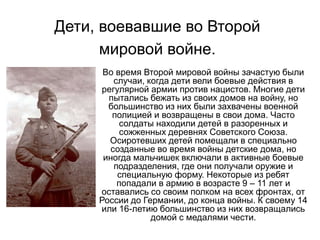 Дети, воевавшие во Второй
мировой войне.
Во время Второй мировой войны зачастую были
случаи, когда дети вели боевые действия в
регулярной армии против нацистов. Многие дети
пытались бежать из своих домов на войну, но
большинство из них были захвачены военной
полицией и возвращены в свои дома. Часто
солдаты находили детей в разоренных и
сожженных деревнях Советского Союза.
Осиротевших детей помещали в специально
созданные во время войны детские дома, но
иногда мальчишек включали в активные боевые
подразделения, где они получали оружие и
специальную форму. Некоторые из ребят
попадали в армию в возрасте 9 – 11 лет и
оставались со своим полком на всех фронтах, от
России до Германии, до конца войны. К своему 14
или 16-летию большинство из них возвращались
домой с медалями чести.
 
