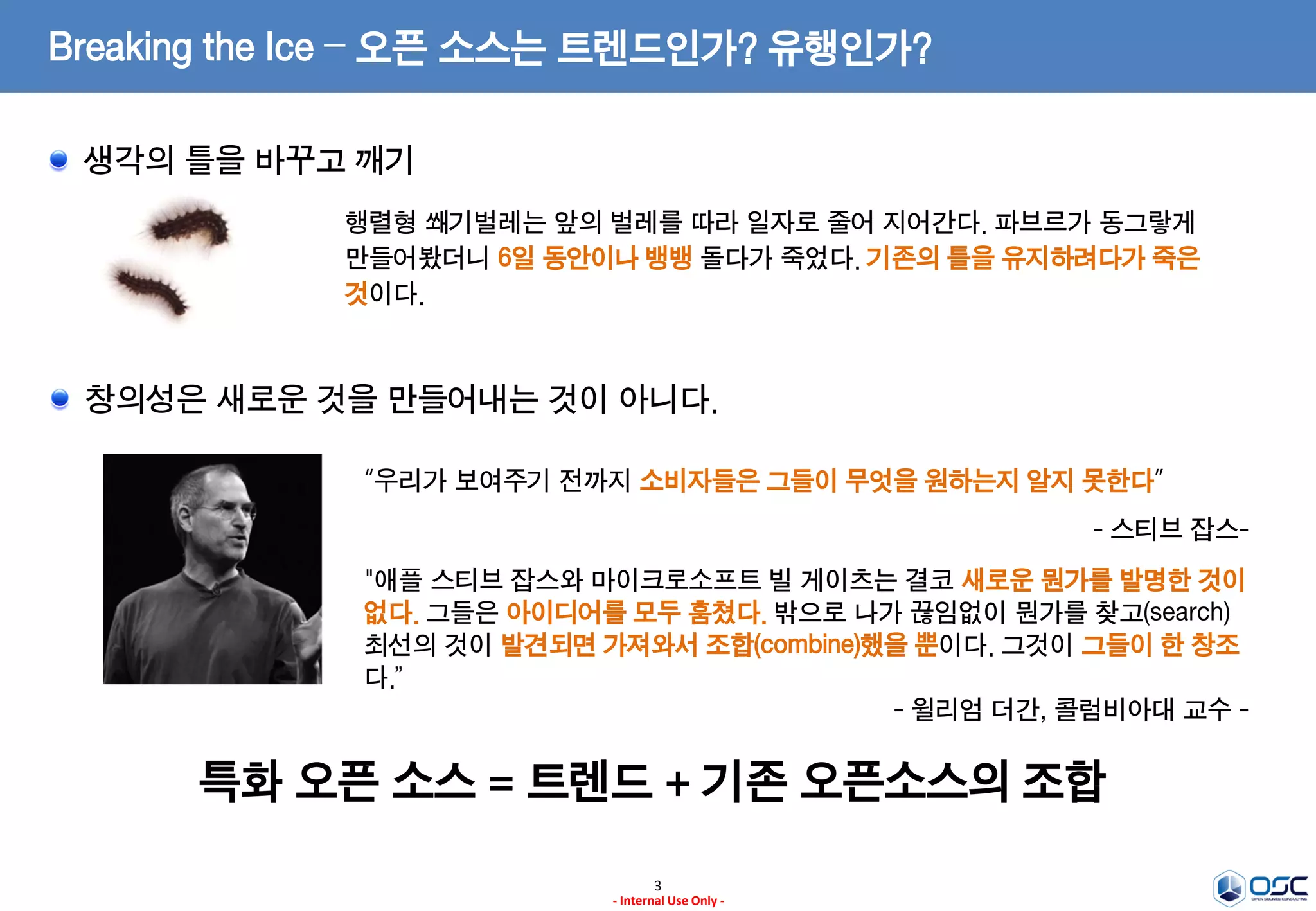 3
- Internal Use Only -
Breaking the Ice – 오픈 소스는 트렌드인가? 유행인가?
생각의 틀을 바꾸고 깨기
행렬형 쐐기벌레는 앞의 벌레를 따라 일자로 줄어 지어간다. 파브르가 동그랗게
만들어봤더니 6일 동안이나 뱅뱅 돌다가 죽었다. 기존의 틀을 유지하려다가 죽은
것이다.
창의성은 새로운 것을 만들어내는 것이 아니다.
“우리가 보여주기 전까지 소비자들은 그들이 무엇을 원하는지 알지 못한다”
- 스티브 잡스-
"애플 스티브 잡스와 마이크로소프트 빌 게이츠는 결코 새로운 뭔가를 발명한 것이
없다. 그들은 아이디어를 모두 훔쳤다. 밖으로 나가 끊임없이 뭔가를 찾고(search)
최선의 것이 발견되면 가져와서 조합(combine)했을 뿐이다. 그것이 그들이 한 창조
다.”
- 윌리엄 더간, 콜럼비아대 교수 -
특화 오픈 소스 = 트렌드 + 기존 오픈소스의 조합
 