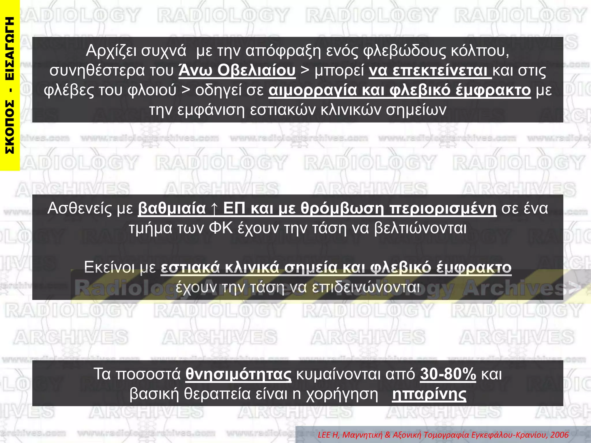 Aξρίδεη ζπρλά κε ηελ απόθξαμε ελόο θιεβώδνπο θόιπνπ,
ζπλεζέζηεξα ηνπ Άνω Οβελιαίος > κπνξεί να επεκηείνεηαι θαη ζηηο
θιέβεο ηνπ θινηνύ > νδεγεί ζε αιμοππαγία και θλεβικό έμθπακηο κε
ηελ εκθάληζε εζηηαθώλ θιηληθώλ ζεκείσλ
Σα πνζνζηά θνηζιμόηηηαρ θπκαίλνληαη από 30-80% θαη
βαζηθή ζεξαπεία είλαη n ρνξήγεζε ηπαπίνηρ
Αζζελείο κε βαθμιαία ↑ ΔΠ και με θπόμβωζη πεπιοπιζμένη ζε έλα
ηκήκα ησλ ΦΚ έρνπλ ηελ ηάζε λα βειηηώλνληαη
Δθείλνη κε εζηιακά κλινικά ζημεία και θλεβικό έμθπακηο
έρνπλ ηελ ηάζε λα επηδεηλώλνληαη
LEE H, Μαγνητική & Aξονική Tομογραφία Eγκεφάλου-Kρανίου, 2006
 