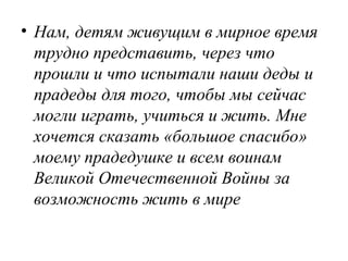 • Нам, детям живущим в мирное время
трудно представить, через что
прошли и что испытали наши деды и
прадеды для того, чтобы мы сейчас
могли играть, учиться и жить. Мне
хочется сказать «большое спасибо»
моему прадедушке и всем воинам
Великой Отечественной Войны за
возможность жить в мире
 