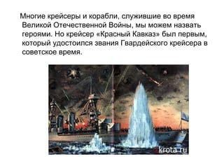 Многие крейсеры и корабли, служившие во время
Великой Отечественной Войны, мы можем назвать
героями. Но крейсер «Красный Кавказ» был первым,
который удостоился звания Гвардейского крейсера в
советское время.
 