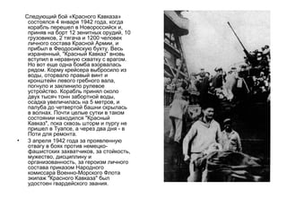 Следующий бой «Красного Кавказа»
состоялся 4 января 1942 года, когда
корабль перешел в Новороссийск и,
приняв на борт 12 зенитных орудий, 10
грузовиков, 2 тягача и 1200 человек
личного состава Красной Армии, и
прибыл в Феодосийскую бухту. Весь
израненный, "Красный Кавказ" вновь
вступил в неравную схватку с врагом.
Но вот еще одна бомба взорвалась
рядом. Корму крейсера выбросило из
воды, оторвало правый винт и
кронштейн левого гребного вала,
погнуло и заклинило рулевое
устройство. Корабль принял около
двух тысяч тонн забортной воды,
осадка увеличилась на 5 метров, и
палуба до четвертой башни скрылась
в волнах. Почти целые сутки в таком
состоянии находился "Красный
Кавказ", пока сквозь шторм и пургу не
пришел в Туапсе, а через два дня - в
Поти для ремонта.
• 3 апреля 1942 года за проявленную
отвагу в боях против немецко-
фашистских захватчиков, за стойкость,
мужество, дисциплину и
организованность, за героизм личного
состава приказом Народного
комиссара Военно-Морского Флота
экипаж "Красного Кавказа" был
удостоен гвардейского звания.
 