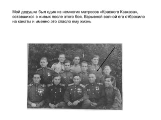 Мой дедушка был один из немногих матросов «Красного Кавказа»,
оставшихся в живых после этого боя. Взрывной волной его отбросило
на канаты и именно это спасло ему жизнь
 