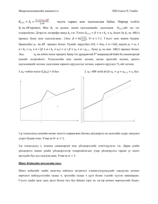 Макроэкономиксийн шинжилгээ ЭЗО-4 анги Ч. Ганбат
( )
эндээс харвал шок хадгалагдаж байна. Өөрөөр хэлбэл
Мөн нь цалинг, цалин хадгаламжийг, хадгаламж -ийг тус тус
тодорхойлно. Дээрхээс логарифм аваад гэе. Тэгвэл болох ба нь AR(1)
процесс буюу шок хадгалагдана.. (Энд: ( ), 0< ). Гэхдээ шок аажим буурна.
Цаашилбал процесс болно. Үүнийг харуулбал
( ) буюу нь мөн AR(1) процесс болно.
Энд:
шокийг илэрхийлнэ. Технологийн шок цалинг өсгөнө, цалин орлогийг өсгөнө, орлого
хадгаламжийг өсгөнө, хадгаламж хөрөнгө оруулалтыг өсгөнө, хөрөнгө оруулалт Yt-ийг өсгөнө.
бол 2. бол
1-р тохиолдолд шокийн нөлөө эцэстээ саармагжих бөгөөд үйлдвэрлэл нь өсөлтийн суурь хандлага
дээрээ буцаж очно. Учир нь 0<
2-р тохиолдолд t1 агшинд санамсаргүй шок үйлдвэрлэлийг нэмэгдүүлсэн гэе. Дараа үеийн
үйлдвэрлэл өмнөх үеийн үйлдвэрлэлээр тодорхойлогдох учир үйлдвэрлэлд гарсан уг өсөлт
ирээдүйн бүх үед хадгалагдана. Учир нь .
Шинэ Кейнсийн мөчлөгийн онол
Шинэ кейнсийн эдийн засагчид нийлмэл (аггрегат) хэмжигдэхүүнүүдийг савлуулах цочмог
өөрчлөлт нийлүүлэлтийн талаас ч, эрэлтийн талаас ч үүсч болно гэдгийг хүлээн зөвшөөрдөг.
Гэхдээ эдийн засаг дахь эрэлт болон төгс бус байдал зэрэг нь эдгээр цочмог өөрчлөлтийг бодит,
 