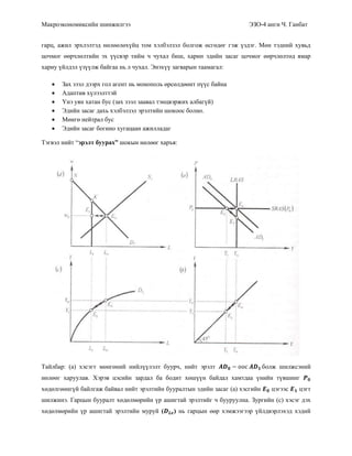 Макроэкономиксийн шинжилгээ ЭЗО-4 анги Ч. Ганбат
гарц, ажил эрхлэлтэд нөлөөлөхүйц том хэлбэлзэл болгож өсгөдөг гэж үздэг. Мөн тэдний хувьд
цочмог өөрчлөлтийн эх үүсвэр тийм ч чухал биш, харин эдийн засаг цочмог өөрчлөлтөд ямар
хариу үйлдэл үзүүлж байгаа нь л чухал. Энэхүү загварын таамагал:
 Зах зээл дээрх гол агент нь монополь өрсөлдөөнт пүүс байна
 Адаптив хүлээлттэй
 Үнэ уян хатан бус (зах зээл заавал тэнцвэржих албагүй)
 Эдийн засаг дахь хэлбэлзэл эрэлтийн шокоос болно.
 Мөнгө нейтрал бус
 Эдийн засаг богино хугацаан ажилладаг
Тэгвэл нийт “эрэлт буурах” шокын нөлөөг харъя:
Тайлбар: (a) хэсэгт мөнгөний нийлүүлэлт буурч, нийт эрэлт болж шилжсэний
нөлөөг харуулав. Хэрэв цэсийн зардал ба бодит хөшүүн байдал хамтдаа үнийн түвшинг
хөдөлгөөнгүй байлгаж байвал нийт эрэлтийн бууралтын эдийн засаг (a) хэсгийн цэгээс цэгт
шилжинэ. Гарцын бууралт хөдөлмөрийн үр ашигтай эрэлтийг ч бууруулна. Зургийн (c) хэсэг дэх
хөдөлмөрийн үр ашигтай эрэлтийн муруй ( ) нь гарцын өөр хэмжээгээр үйлдвэрлэхэд хэдий
 