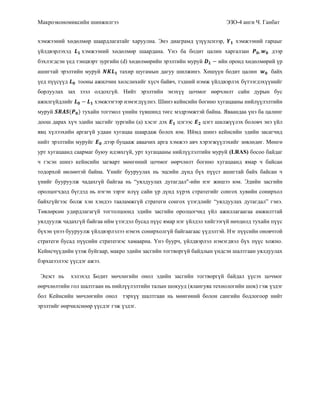 Макроэкономиксийн шинжилгээ ЭЗО-4 анги Ч. Ганбат
хэмжээний хөдөлмөр шаардлагатайг харуулна. Энэ диаграмд үзүүлснээр, хэмжээний гарцыг
үйлдвэрлэхэд хэмжээний хөдөлмөр шаардана. Үнэ ба бодит цалин харгалзан дээр
бэхлэгдсэн үед тэнцвэрт зургийн (d) хөдөлмөрийн эрэлтийн муруй ийн оронд хөдөлмөрий үр
ашигтай эрэлтийн муруй тахир шугамын дагуу шилжинэ. Хөшүүн бодит цалин байх
үед пүүсүүд тооны ажилчин хөлслөхийг хүсч байвч, тэдний нэмж үйлдвэрлэх бүтээгдэхүүнийг
борлуулах зах зээл олдохгүй. Нийт эрэлтийн энэхүү цочмог өөрчлөлт сайн дурын бус
ажилгүйдлийг хэмжээгээр нэмэгдүүлнэ. Шинэ кейнсийн богино хугацааны нийлүүлэлтийн
муруй ( ) тухайн тогтмол үнийн түвшинд төгс мэдрэмжтэй байна. Яваандаа үнэ ба цалинг
доош дарах хүч эдийн засгийг зургийн (a) хэсэг дэх цэгээс цэгт шилжүүлэх боловч энэ үйл
явц хүлээхийн аргагүй удаан хугацаа шаардаж болох юм. Иймд шинэ кейнсийн эдийн засагчид
нийт эрэлтийн муруйг дээр буцааж аваачих арга хэмжээ авч хэрэгжүүлэхийг зөвлөдөг. Мөнгө
урт хугацаанд саармаг буюу идэвхгүй, урт хугацааны нийлүүлэлтийн муруй (LRAS) босоо байдаг
ч гэсэн шинэ кейнсийн загварт мөнгөний цочмог өөрчлөлт богино хугацаанд ямар ч байсан
тодорхой нөлөөтэй байна. Үнийг бууруулах нь эцсийн дүнд бүх пүүст ашигтай байх байсан ч
үнийг бууруулж чадахгүй байгаа нь “уялдуулах дутагдал"-ийн нэг жишээ юм. Эдийн засгийн
оролцогчдод бүгдэд нь нэгэн зэрэг илүү сайн үр дүнд хүрэх стратегийг сонгох хувийн сонирхол
байхгүйгээс болж хэн хэндээ тааламжгүй стратеги сонгох үзэгдлийг “уялдуулах дутагдал” гэнэ.
Төвлөрсөн удирдлагагүй тогтолцоонд эдийн засгийн оролцогчид үйл ажиллагаагаа амжилттай
уялдуулж чадахгүй байгаа ийм үзэгдэл бусад пүүс ямар нэг үйлдэл хийгээгүй нөхцөлд тухайн пүүс
бүхэн үнээ бууруулж үйлдвэрлэлээ нэмэх сонирхолгүй байгаагаас үүдэлтэй. Нэг пүүсийн оновчтой
стратеги бусад пүүсийн стратегиэс хамаарна. Үнэ буурч, үйлдвэрлэл нэмэгдвэл бүх пүүс хожно.
Кейнсчүүдийн үзэж буйгаар, макро эдийн засгийн тогтворгүй байдлын үндсэн шалтгаан уялдуулах
бэрхшээлээс үүсдэг ажээ.
Эцэст нь хэлэхэд Бодит мөчлөгийн онол эдийн засгийн тогтворгүй байдал үүсэх цочмог
өөрчлөлтийн гол шалтгаан нь нийлүүлэлтийн талын шокууд (ялангуяа технологийн шок) гэж үздэг
бол Кейнсийн мөчлөгийн онол тэрхүү шалтгаан нь мөнгөний болон сангийн бодлогоор нийт
эрэлтийг өөрчилснөөр үүсдэг гэж үздэг.
 