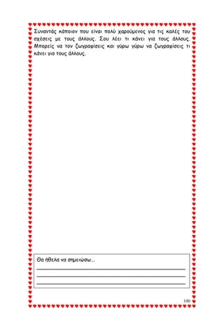 100
Συναντάς κάποιον που είναι πολύ χαρούμενος για τις καλές του
σχέσεις με τους άλλους. Σου λέει τι κάνει για τους άλλους.
Μπορείς να τον ζωγραφίσεις και γύρω γύρω να ζωγραφίσεις τι
κάνει για τους άλλους.
Θα ήθελα να σημειώσω...
_____________________________________________
_____________________________________________
_____________________________________________
_____________________________________________
_____________________________________________
_____________________________________________
_____________________________________________
 