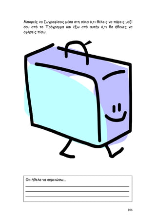 106
Μπορείς να ζωγραφίσεις μέσα στη σάκα ό,τι θέλεις να πάρεις μαζί
σου από το Πρόγραμμα και έξω από αυτήν ό,τι θα ήθελες να
αφήσεις πίσω.
Θα ήθελα να σημειώσω...
_____________________________________________
_____________________________________________
_____________________________________________
 