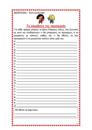 17
ΜΟΙΡΑΣΜΑ – Έκτη συνάντηση
Το αλφάβητο της προσφοράς
Για κάθε γράμμα μπορείς να βρεις διάφορες λέξεις, που ξεκινούν
με αυτό και υποδηλώνουν τι θα μπορούσες να προσφέρεις ή να
μοιραστείς με κάποιον, καθώς και τι θα ήθελες να σου
προσφέρουν ή να μοιραστούν κάποιοι άλλοι μαζί σου.
Α: ________________________________________________
Β: ________________________________________________
Γ: ________________________________________________
Δ: ________________________________________________
Ε: ________________________________________________
Ζ: ________________________________________________
Η: ________________________________________________
Θ: ________________________________________________
Ι: ________________________________________________
Κ: ________________________________________________
Λ: ________________________________________________
Μ: ________________________________________________
Ν: ________________________________________________
Ξ: ________________________________________________
Ο: ________________________________________________
Π: ________________________________________________
Ρ: _________________________________________________
Σ: ________________________________________________
Τ: ________________________________________________
Υ: ________________________________________________
Φ: ________________________________________________
Χ: ________________________________________________
Ψ: ________________________________________________
Ω: ________________________________________________
Θα ήθελα να σημειώσω…
_____________________________________________
_____________________________________________
___________________
 