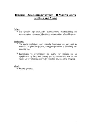 32
Βοήθεια – Δωδέκατη συνάντηση – Η Μαρίνα και τα
γενέθλια της Αυγής
Στόχοι:
 Να κρίνουν την εκδήλωση αλτρουιστικής συμπεριφοράς και
συγκεκριμένα την παροχή βοήθειας μέσα από ένα ηθικό δίλημμα.
Διαδικασία:
 Τα παιδιά διαβάζουν μιαν ιστορία βασισμένη σε μιαν από τις
ιστορίες με ηθικά διλήμματα, που χρησιμοποίησε η Eisenberg στις
έρευνές της.
 Καλούνται να αντιδράσουν σε αυτήν την ιστορία και να
προβάλουν τη δική τους γνώμη για την κατάσταση και για τον
τρόπο με τον οποίο πρέπει να τη χειριστεί η ηρωίδα της ιστορίας.
Υλικό:
 Φύλλο εργασίας
 