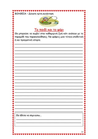 35
ΒΟΗΘΕΙΑ – Δέκατη τρίτη συνάντηση
Το παιδί και το ψάρι
Θα μπορούσε να συμβεί στην καθημερινή ζωή κάτι ανάλογο με το
παραμύθι που παρακολούθησες; Να γράψεις μιαν τέτοια υποθετική
ή και πραγματική ιστορία.
_______________________________________________
_______________________________________________
_______________________________________________
_______________________________________________
_______________________________________________
_______________________________________________
_______________________________________________
_______________________________________________
_______________________________________________
_______________________________________________
_______________________________________________
_______________________________________________
_______________________________________________
_______________________________________________
_______________________________________________
_______________________________________________
_______________________________________________
_______________________________________________
_______________________________________________
_______________________________________________
_______________________________________________
_______________________________________________
Θα ήθελα να σημειώσω...
_____________________________________________
_____________________________________________
________________________________________
 