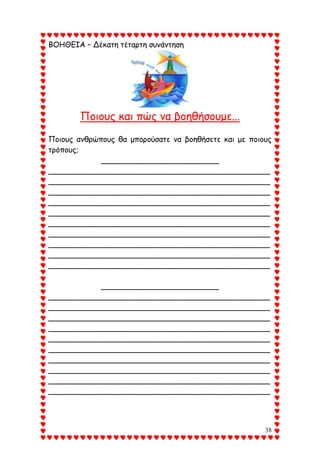 38
ΒΟΗΘΕΙΑ – Δέκατη τέταρτη συνάντηση
Ποιους και πώς να βοηθήσουμε...
Ποιους ανθρώπους θα μπορούσατε να βοηθήσετε και με ποιους
τρόπους;
_________________________
_______________________________________________
_______________________________________________
_______________________________________________
_______________________________________________
_______________________________________________
_______________________________________________
_______________________________________________
_______________________________________________
_______________________________________________
_______________________________________________
_________________________
_______________________________________________
_______________________________________________
_______________________________________________
_______________________________________________
_______________________________________________
_______________________________________________
_______________________________________________
_______________________________________________
_______________________________________________
_______________________________________________
 