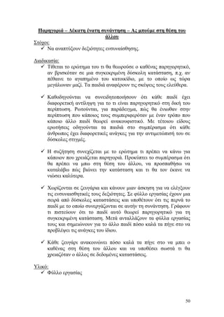 50
Παρηγοριά – Δέκατη ένατη συνάντηση – Ας μπούμε στη θέση του
άλλου
Στόχοι:
 Να αναπτύξουν δεξιότητες ενσυναίσθησης.
Διαδικασία:
 Τίθεται το ερώτημα του τι θα θεωρούσε ο καθένας παρηγορητικό,
αν βρισκόταν σε μια συγκεκριμένη δύσκολη κατάσταση, π.χ. αν
πέθαινε το αγαπημένο του κατοικίδιο, με το οποίο ως τώρα
μεγάλωναν μαζί. Τα παιδιά αναφέρουν τις σκέψεις τους ελεύθερα.
 Καθοδηγούνται να συνειδητοποιήσουν ότι κάθε παιδί έχει
διαφορετική αντίληψη για το τι είναι παρηγορητικό στη δική του
περίπτωση. Ρωτούνται, για παράδειγμα, πώς θα ένιωθαν στην
περίπτωση που κάποιος τους συμπεριφερόταν με έναν τρόπο που
κάποιο άλλο παιδί θεωρεί ανακουφιστικό. Με τέτοιου είδους
ερωτήσεις οδηγούνται τα παιδιά στο συμπέρασμα ότι κάθε
άνθρωπος έχει διαφορετικές ανάγκες για την αντιμετώπισή του σε
δύσκολες στιγμές.
 Η συζήτηση συνεχίζεται με το ερώτημα τι πρέπει να κάνω για
κάποιον που χρειάζεται παρηγοριά. Προκύπτει το συμπέρασμα ότι
θα πρέπει να μπω στη θέση του άλλου, να προσπαθήσω να
καταλάβω πώς βιώνει την κατάσταση και τι θα τον έκανε να
νιώσει καλύτερα.
 Χωρίζονται σε ζευγάρια και κάνουν μιαν άσκηση για να ελέγξουν
τις ενσυναισθητικές τους δεξιότητες. Σε φύλλο εργασίας έχουν μια
σειρά από δύσκολες καταστάσεις και υποθέτουν ότι τις περνά το
παιδί με το οποίο συνεργάζονται σε αυτήν τη συνάντηση. Γράφουν
τι πιστεύουν ότι το παιδί αυτό θεωρεί παρηγορητικό για τη
συγκεκριμένη κατάσταση. Μετά ανταλλάζουν τα φύλλα εργασίας
τους και σημειώνουν για το άλλο παιδί πόσο καλά τα πήγε στο να
προβλέψει τις ανάγκες του ίδιου.
 Κάθε ζευγάρι ανακοινώνει πόσο καλά τα πήγε στο να μπει ο
καθένας στη θέση του άλλου και να υποθέσει σωστά τι θα
χρειαζόταν ο άλλος σε δεδομένες καταστάσεις.
Υλικό:
 Φύλλο εργασίας
 