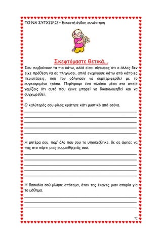 72
ΤΟ ΝΑ ΣΥΓΧΩΡΩ – Εικοστή όγδοη συνάντηση
Σκεφτόμαστε θετικά...
Σου συμβαίνουν τα πιο κάτω, αλλά είσαι σίγουρος ότι ο άλλος δεν
είχε πρόθεση να σε πληγώσει, απλά ενεργούσε κάτω από κάποιες
περιστάσεις, που τον οδήγησαν να συμπεριφερθεί με το
συγκεκριμένο τρόπο. Περίγραψε ένα πλαίσιο μέσα στο οποίο
νομίζεις ότι αυτό που έγινε μπορεί να δικαιολογηθεί και να
συγχωρεθεί.
Ο καλύτερός σου φίλος κράτησε κάτι μυστικό από εσένα.
_______________________________________________
_______________________________________________
_______________________________________________
_______________________________________________
_______________________________________________
Η μητέρα σου, παρ’ όλο που σου το υποσχέθηκε, δε σε άφησε να
πας στο πάρτι μιας συμμαθήτριάς σου.
_______________________________________________
_______________________________________________
_______________________________________________
_______________________________________________
_______________________________________________
Η δασκάλα σού μίλησε απότομα, όταν της έκανες μιαν απορία για
το μάθημα.
_______________________________________________
_______________________________________________
_______________________________________________
 