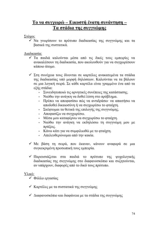 74
Το να συγχωρώ – Εικοστή ένατη συνάντηση –
Τα στάδια της συγγνώμης
Στόχοι:
 Να γνωρίσουν το πρότυπο διαδικασίας της συγγνώμης και τα
βασικά της συστατικά.
Διαδικασία:
 Τα παιδιά καλούνται μέσα από τις δικές τους εμπειρίες να
ανακαλέσουν τη διαδικασία, που ακολουθούν για να συγχωρέσουν
κάποιο άτομο.
 Στη συνέχεια τους δίνονται σε καρτέλες ανακατεμένα τα στάδια
της διαδικασίας υπό μορφή δηλώσεων. Καλούνται να τα βάλουν
σε μια λογική σειρά. Σε κάθε καρτέλα είναι γραμμένο ένα από τα
εξής στάδια:
- Συνειδητοποιώ τις αρνητικές συνέπειες της κατάστασης.
- Νιώθω την ανάγκη να δοθεί λύση στο πρόβλημα.
- Πρέπει να αποφασίσω πώς να αντιδράσω∙ να απαιτήσω να
αποδοθεί δικαιοσύνη ή να συγχωρέσω το φταίχτη.
- Σκέφτομαι τα θετικά της επιλογής της συγγνώμης.
- Αποφασίζω να συγχωρέσω.
- Μέσα μου καταφέρνω να συγχωρέσω το φταίχτη.
- Νιώθω την ανάγκη να εκδηλώσω τη συγγνώμη μου με
πράξεις.
- Κάνω κάτι για να συμφιλιωθώ με το φταίχτη.
- Απελευθερώνομαι από την κακία.
 Με βάση τη σειρά, που έκαναν, κάνουν αναφορά σε μια
συγκεκριμένη προσωπική τους εμπειρία.
 Παρουσιάζεται στα παιδιά το πρότυπο της ψυχολογικής
διαδικασίας της συγγνώμης στο διαφανοσκόπιο και συζητούνται,
αν υπάρχουν, διαφορές από το δικό τους πρότυπο.
Υλικό:
 Φύλλο εργασίας
 Καρτέλες με τα συστατικά της συγγνώμης
 Διαφανοσκόπιο και διαφάνεια με τα στάδια της συγγνώμης
 