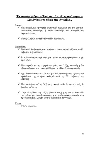 79
Το να συχωριέμαι – Τριακοστή πρώτη συνάντηση –
Διαλέγουμε το τέλος της ιστορίας...
Στόχοι:
 Να διαχωρίζουν τη γνήσια-ενεργητική συγγνώμη από την ψεύτικη-
υποκριτική συγγνώμη, η οποία εμπεριέχει και συνέχιση της
εκμετάλλευσης.
 Να αξιολογούν σωστά τα δύο είδη συγγνώμης.
Διαδικασία:
 Τα παιδιά διαβάζουν μιαν ιστορία, η οποία παρουσιάζεται με δύο
εκβάσεις της υπόθεσης.
 Εκφράζουν την άποψή τους για το ποια έκβαση προτιμούν και για
ποιο λόγο.
 Παρατηρούν ότι η εκφορά και μόνο της λέξης συγγνώμη δεν
εξυπακούει και πραγματική διάθεση για αλλαγή συμπεριφοράς.
 Σχολιάζουν ποιο αποτέλεσμα νομίζουν ότι θα είχε στις σχέσεις των
προσώπων της ιστορίας καθεμία από τις δύο εκβάσεις της
ιστορίας.
 Παρουσιάζουν από τη δική τους σκοπιά τι θα έκαναν και πώς θα
ένιωθαν γι’ αυτό.
 Στην ολομέλεια της τάξης γίνεται συζήτηση για τα δύο είδη
συγγνώμης και ευαισθητοποιούνται τα παιδιά να καλλιεργούν στην
προσωπική τους ζωή τη γνήσια-ενεργητική συγγνώμη.
Υλικό:
 Φύλλο εργασίας
 