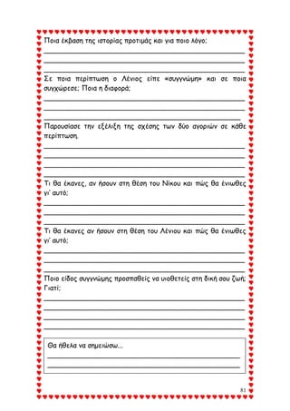 81
Ποια έκβαση της ιστορίας προτιμάς και για ποιο λόγο;
_______________________________________________
_______________________________________________
_______________________________________________
Σε ποια περίπτωση ο Λένιος είπε «συγγνώμη» και σε ποια
συγχώρεσε; Ποια η διαφορά;
_______________________________________________
_______________________________________________
______________________________________________
Παρουσίασε την εξέλιξη της σχέσης των δύο αγοριών σε κάθε
περίπτωση.
_______________________________________________
_______________________________________________
_______________________________________________
_______________________________________________
Τι θα έκανες, αν ήσουν στη θέση του Νίκου και πώς θα ένιωθες
γι’ αυτό;
_______________________________________________
_______________________________________________
_______________________________________________
Τι θα έκανες αν ήσουν στη θέση του Λένιου και πώς θα ένιωθες
γι’ αυτό;
_______________________________________________
_______________________________________________
_______________________________________________
Ποιο είδος συγγνώμης προσπαθείς να υιοθετείς στη δική σου ζωή;
Γιατί;
_______________________________________________
_______________________________________________
_______________________________________________
_______________________________________________
Θα ήθελα να σημειώσω...
_____________________________________________
_____________________________________________
_____________________________________________
_____________________________________________
 