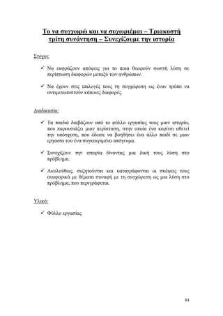 84
Το να συγχωρώ και να συχωριέμαι – Τριακοστή
τρίτη συνάντηση – Συνεχίζουμε την ιστορία
Στόχοι:
 Να εκφράζουν απόψεις για το ποια θεωρούν σωστή λύση σε
περίπτωση διαφορών μεταξύ των ανθρώπων.
 Να έχουν στις επιλογές τους τη συγχώρεση ως έναν τρόπο να
αντιμετωπιστούν κάποιες διαφορές.
Διαδικασία:
 Τα παιδιά διαβάζουν από το φύλλο εργασίας τους μιαν ιστορία,
που παρουσιάζει μιαν περίσταση, στην οποία ένα κορίτσι αθετεί
την υπόσχεση, που έδωσε να βοηθήσει ένα άλλο παιδί σε μιαν
εργασία του ένα συγκεκριμένο απόγευμα.
 Συνεχίζουν την ιστορία δίνοντας μια δική τους λύση στο
πρόβλημα.
 Ακολούθως, συζητούνται και καταγράφονται οι σκέψεις τους
αναφορικά με θέματα συναφή με τη συγχώρεση ως μια λύση στο
πρόβλημα, που περιγράφεται.
Υλικό:
 Φύλλο εργασίας
 