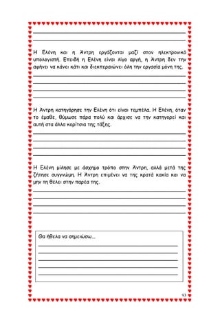 93
_______________________________________________
_______________________________________________
Η Ελένη και η Άντρη εργάζονται μαζί στον ηλεκτρονικό
υπολογιστή. Επειδή η Ελένη είναι λίγο αργή, η Άντρη δεν την
αφήνει να κάνει κάτι και διεκπεραιώνει όλη την εργασία μόνη της.
_______________________________________________
_______________________________________________
_______________________________________________
_______________________________________________
Η Άντρη κατηγόρησε την Ελένη ότι είναι τεμπέλα. Η Ελένη, όταν
το έμαθε, θύμωσε πάρα πολύ και άρχισε να την κατηγορεί και
αυτή στα άλλα κορίτσια της τάξης.
_______________________________________________
_______________________________________________
_______________________________________________
_______________________________________________
Η Ελένη μίλησε με άσχημο τρόπο στην Άντρη, αλλά μετά της
ζήτησε συγγνώμη. Η Άντρη επιμένει να της κρατά κακία και να
μην τη θέλει στην παρέα της.
_______________________________________________
_______________________________________________
_______________________________________________
_______________________________________________
Θα ήθελα να σημειώσω...
___________________________________________
___________________________________________
___________________________________________
___________________________________________
___________________________________________
____
 