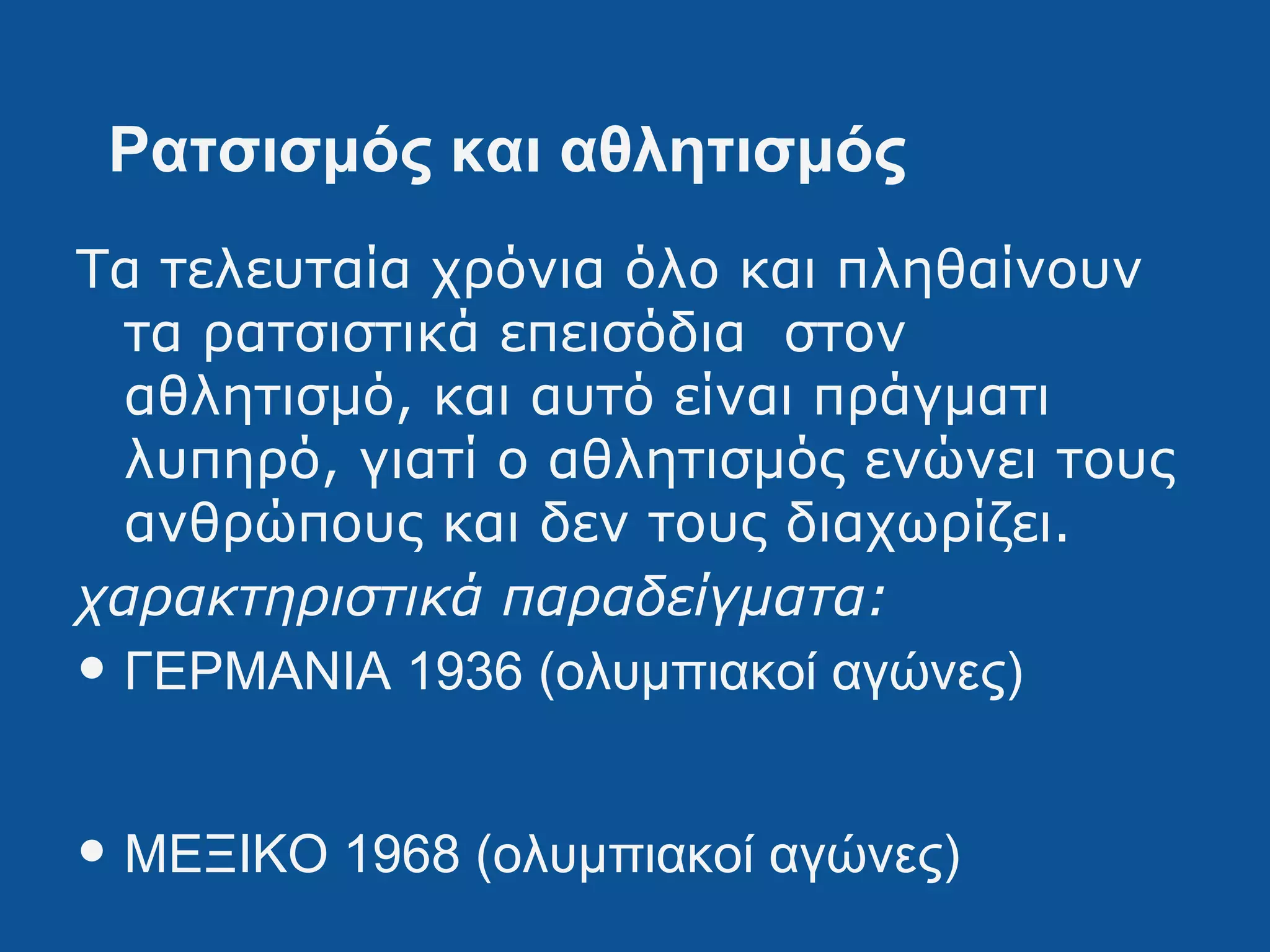 Ρατσισμός και αθλητισμός
Τα τελευταία χρόνια όλο και πληθαίνουν
τα ρατσιστικά επεισόδια στον
αθλητισμό, και αυτό είναι πράγματι
λυπηρό, γιατί ο αθλητισμός ενώνει τους
ανθρώπους και δεν τους διαχωρίζει.
χαρακτηριστικά παραδείγματα:
• ΓΕΡΜΑΝΙΑ 1936 (ολυμπιακοί αγώνες)
• ΜΕΞΙΚΟ 1968 (ολυμπιακοί αγώνες)
 