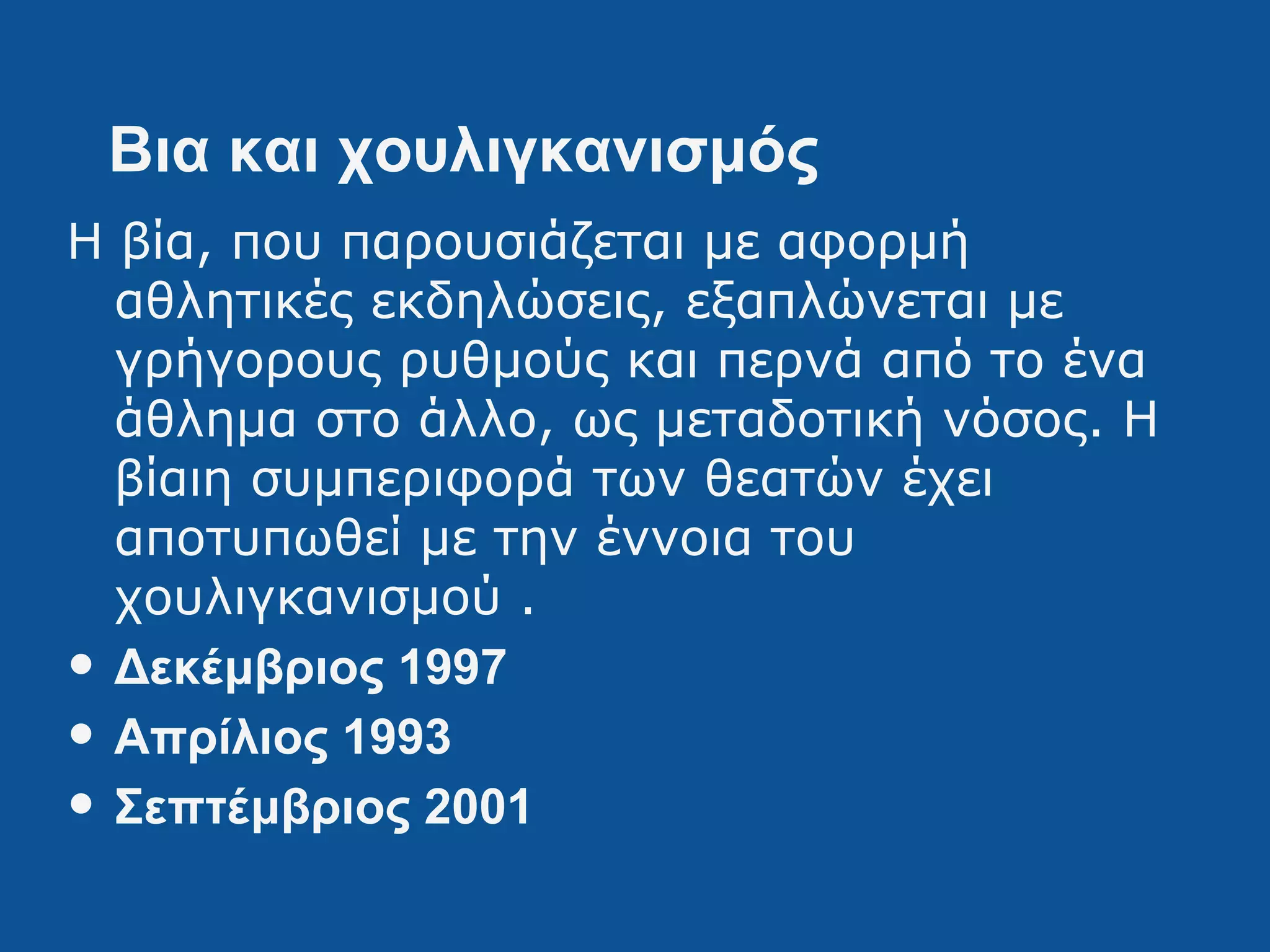 Βια και χουλιγκανισμός
Η βία, που παρουσιάζεται με αφορμή
αθλητικές εκδηλώσεις, εξαπλώνεται με
γρήγορους ρυθμούς και περνά από το ένα
άθλημα στο άλλο, ως μεταδοτική νόσος. Η
βίαιη συμπεριφορά των θεατών έχει
αποτυπωθεί με την έννοια του
χουλιγκανισμού .
• Δεκέμβριος 1997
• Απρίλιος 1993
• Σεπτέμβριος 2001
 