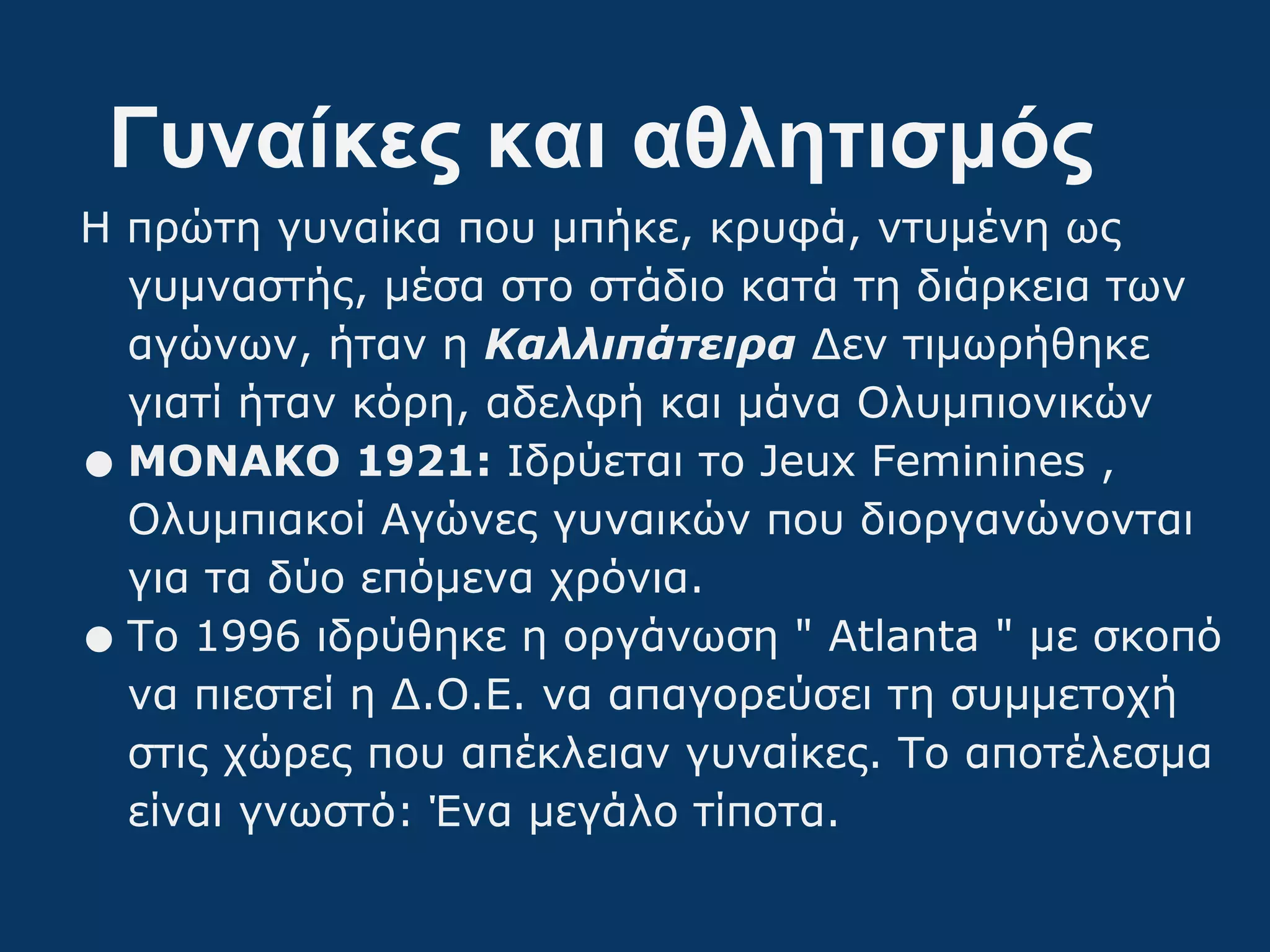 Γυναίκες και αθλητισμός
Η πρώτη γυναίκα που μπήκε, κρυφά, ντυμένη ως
γυμναστής, μέσα στο στάδιο κατά τη διάρκεια των
αγώνων, ήταν η Καλλιπάτειρα Δεν τιμωρήθηκε
γιατί ήταν κόρη, αδελφή και μάνα Ολυμπιονικών
•ΜΟΝΑΚΟ 1921: Ιδρύεται το Jeux Feminines ,
Ολυμπιακοί Αγώνες γυναικών που διοργανώνονται
για τα δύο επόμενα χρόνια.
•Το 1996 ιδρύθηκε η οργάνωση " Atlanta " με σκοπό
να πιεστεί η Δ.Ο.Ε. να απαγορεύσει τη συμμετοχή
στις χώρες που απέκλειαν γυναίκες. Το αποτέλεσμα
είναι γνωστό: Ένα μεγάλο τίποτα.
 