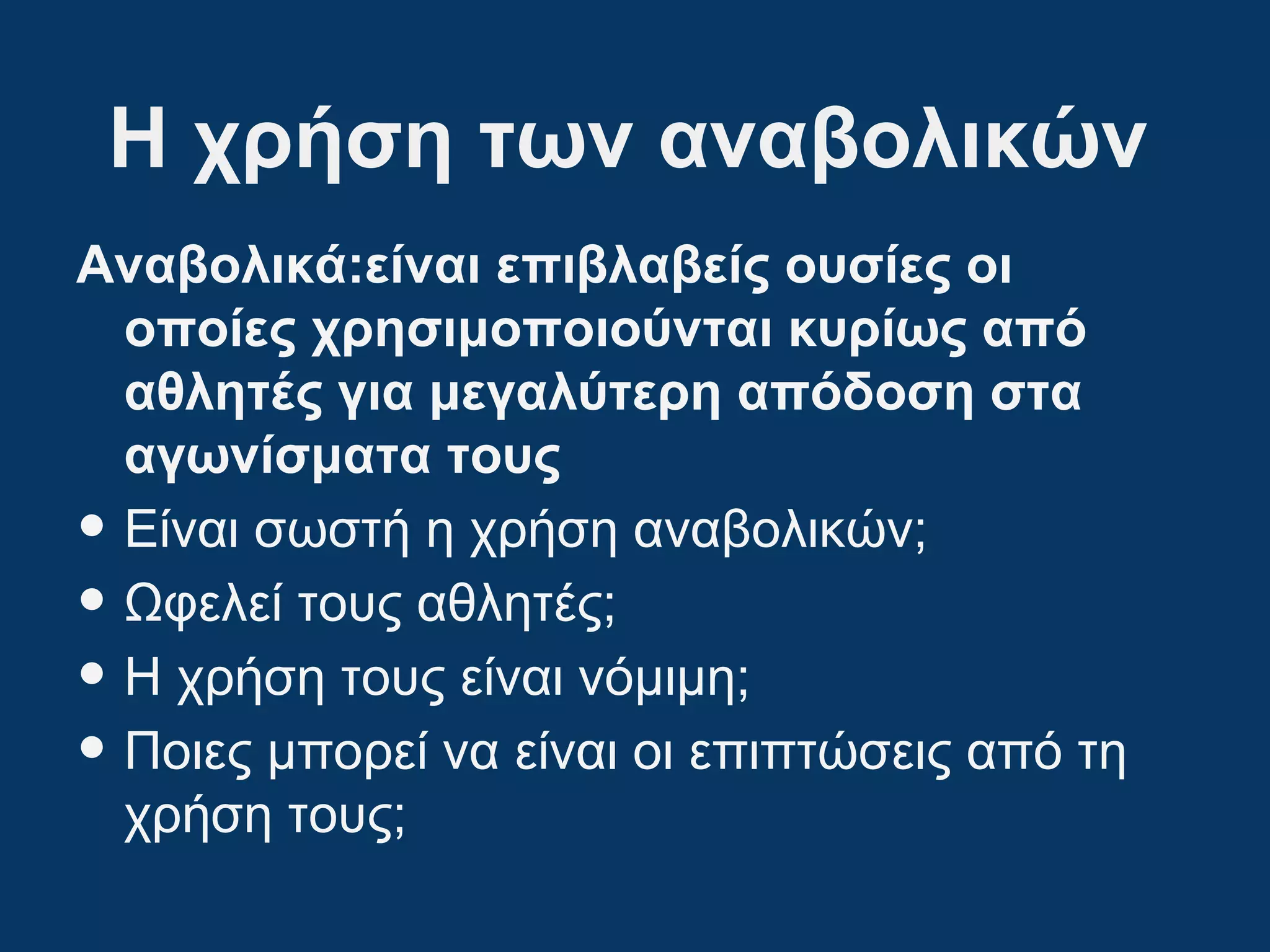 Η χρήση των αναβολικών
Αναβολικά:είναι επιβλαβείς ουσίες οι
οποίες χρησιμοποιούνται κυρίως από
αθλητές για μεγαλύτερη απόδοση στα
αγωνίσματα τους
• Είναι σωστή η χρήση αναβολικών;
• Ωφελεί τους αθλητές;
• Η χρήση τους είναι νόμιμη;
• Ποιες μπορεί να είναι οι επιπτώσεις από τη
χρήση τους;
 